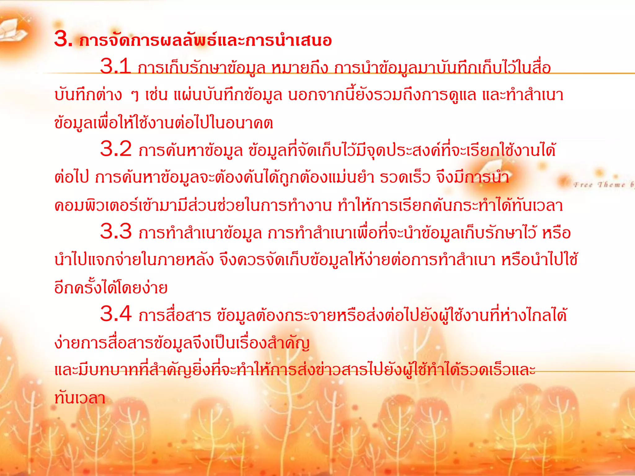 3. การจัดการผลลัพธ์และการนาเสนอ
        3.1 การเก็บรักษาข้อมูล หมายถึง การน้าข้อมูลมาบันทึกเก็บไว้ในสื่อ
บันทึกต่าง ๆ เช่น แผ่นบันทึกข้อมูล นอกจากนี้ยงรวมถึงการดูแล และท้าส้าเนา
                                               ั
ข้อมูลเพื่อให้ใช้งานต่อไปในอนาคต
        3.2 การค้นหาข้อมูล ข้อมูลที่จัดเก็บไว้มีจุดประสงค์ที่จะเรียกใช้งานได้
ต่อไป การค้นหาข้อมูลจะต้องค้นได้ถูกต้องแม่นย้า รวดเร็ว จึงมีการน้า
คอมพิวเตอร์เข้ามามีสวนช่วยในการท้างาน ท้าให้การเรียกค้นกระท้าได้ทันเวลา
                        ่
        3.3 การท้าส้าเนาข้อมูล การท้าส้าเนาเพื่อที่จะน้าข้อมูลเก็บรักษาไว้ หรือ
น้าไปแจกจ่ายในภายหลัง จึงควรจัดเก็บข้อมูลให้ง่ายต่อการท้าส้าเนา หรือน้าไปใช้
อีกครั้งได้โดยง่าย
        3.4 การสื่อสาร ข้อมูลต้องกระจายหรือส่งต่อไปยังผู้ใช้งานที่ห่างไกลได้
ง่ายการสื่อสารข้อมูลจึงเป็นเรื่องส้าคัญ
และมีบทบาทที่สาคัญยิ่งที่จะท้าให้การส่งข่าวสารไปยังผู้ใช้ท้าได้รวดเร็วและ
                  ้
ทันเวลา
 