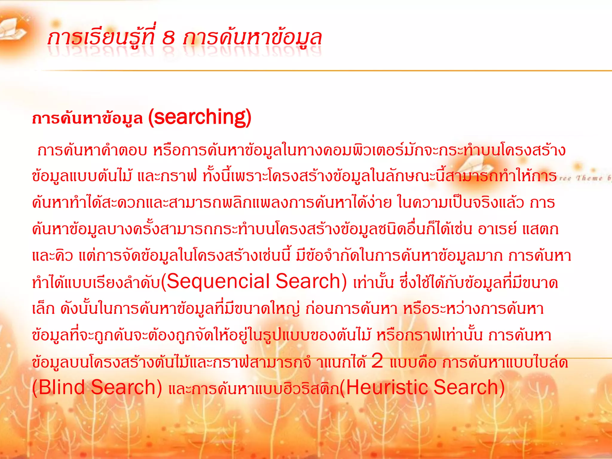 การเรียนรู้ที่ 8 การค้นหาข้อมูล

การค้นหาข้อมูล (searching)
 การค้นหาค้าตอบ หรือการค้นหาข้อมูลในทางคอมพิวเตอร์มักจะกระท้าบนโครงสร้าง
ข้อมูลแบบต้นไม้ และกราฟ ทั้งนี้เพราะโครงสร้างข้อมูลในลักษณะนี้สามารถท้าให้การ
ค้นหาท้าได้สะดวกและสามารถพลิกแพลงการค้นหาได้ง่าย ในความเป็นจริงแล้ว การ
ค้นหาข้อมูลบางครั้งสามารถกระท้าบนโครงสร้างข้อมูลชนิดอื่นก็ได้เช่น อาเรย์ แสตก
และคิว แต่การจัดข้อมูลในโครงสร้างเช่นนี้ มีขอจ้ากัดในการค้นหาข้อมูลมาก การค้นหา
                                            ้
ท้าได้แบบเรียงล้าดับ(Sequencial Search) เท่านั้น ซึ่งใช้ได้กับข้อมูลทีมีขนาด
                                                                          ่
เล็ก ดังนั้นในการค้นหาข้อมูลที่มขนาดใหญ่ ก่อนการค้นหา หรือระหว่างการค้นหา
                                 ี
ข้อมูลที่จะถูกค้นจะต้องถูกจัดให้อยู่ในรูปแบบของต้นไม้ หรือกราฟเท่านั้น การค้นหา
ข้อมูลบนโครงสร้างต้นไม้และกราฟสามารถจ้ าแนกได้ 2 แบบคือ การค้นหาแบบไบล์ด
(Blind Search) และการค้นหาแบบฮิวริสติก(Heuristic Search)
 