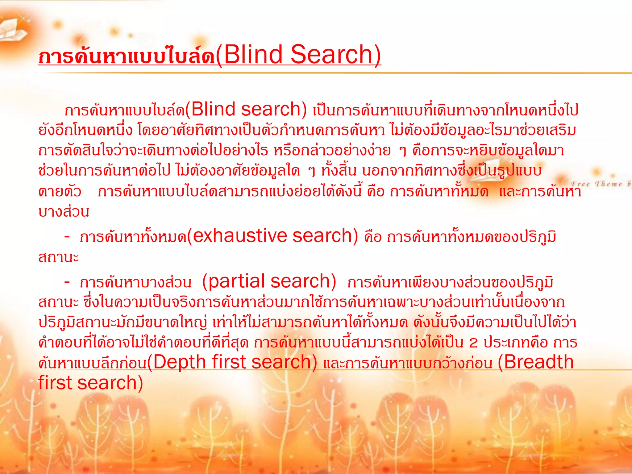 การค้นหาแบบไบล์ด(Blind Search)
     การค้นหาแบบไบล์ด(Blind search) เป็นการค้นหาแบบที่เดินทางจากโหนดหนึ่งไป
ยังอีกโหนดหนึ่ง โดยอาศัยทิศทางเป็นตัวก้าหนดการค้นหา ไม่ต้องมีข้อมูลอะไรมาช่วยเสริม
การตัดสินใจว่าจะเดินทางต่อไปอย่างไร หรือกล่าวอย่างง่าย ๆ คือการจะหยิบข้อมูลใดมา
ช่วยในการค้นหาต่อไป ไม่ต้องอาศัยข้อมูลใด ๆ ทั้งสิ้น นอกจากทิศทางซึ่งเป็นรูปแบบ
ตายตัว การค้นหาแบบไบล์ดสามารถแบ่งย่อยได้ดงนี้ คือ การค้นหาทั้หมด และการค้นหา
                                                  ั
บางส่วน
     - การค้นหาทั้งหมด(exhaustive search) คือ การค้นหาทั้งหมดของปริภูมิ
สถานะ
     - การค้นหาบางส่วน (partial search) การค้นหาเพียงบางส่วนของปริภูมิ
สถานะ ซึ่งในความเป็นจริงการค้นหาส่วนมากใช้การค้นหาเฉพาะบางส่วนเท่านั้นเนื่องจาก
ปริภูมิสถานะมักมีขนาดใหญ่ เท่าให้ไม่สามารถค้นหาได้ทั้งหมด ดังนั้นจึงมีความเป็นไปได้ว่า
ค้าตอบที่ได้อาจไม่ใช่ค้าตอบที่ดีที่สุด การค้นหาแบบนี้สามารถแบ่งได้เป็น 2 ประเภทคือ การ
ค้นหาแบบลึกก่อน(Depth first search) และการค้นหาแบบกว้างก่อน (Breadth
first search)
 