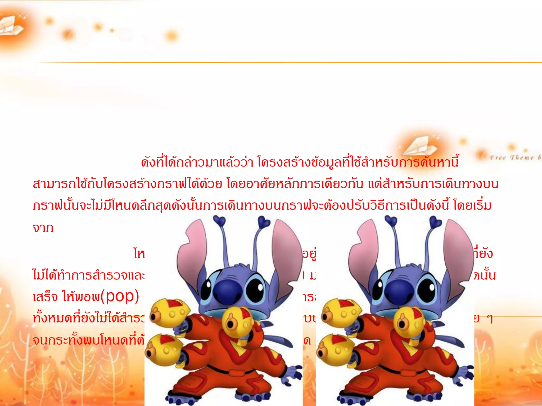 ดังที่ได้กล่าวมาแล้วว่า โครงสร้างข้อมูลที่ใช้ส้าหรับการค้นหานี้
สามารถใช้กับโครงสร้างกราฟได้ด้วย โดยอาศัยหลักการเดียวกัน แต่ส้าหรับการเดินทางบน
กราฟนั้นจะไม่มโี หนดลึกสุดดังนั้นการเดินทางบนกราฟจะต้องปรับวิธีการเป็นดังนี้ โดยเริ่ม
จาก
                      โหนดเริ่มต้น จากนั้นให้น้าโหนดที่อยู่ติดกับโหนดที่ก้าลังส้ารวจอยู(ที่ยัง
                                                                                       ่
ไม่ได้ท้าการส้ารวจและยังไม่ได้อยู่ในแสต็กมาใส่แสต็ก) มาเก็บไว้ในสแต็กเมื่อส้ารวจโหนดนั้น
เสร็จ ให้พอพ(pop) ตัวบนสุดของโหนดออกมาท้าการส้ารวจ แล้วน้าโหนดข้างเคียง
ทั้งหมดที่ยังไม่ได้ส้ารวจมาต่อท้ายแสต็ก แล้วพอพตัวบนสุดออกมาส้ารวจ ท้าเช่นนี้เรื่อย ๆ
จนกระทั้งพบโหนดที่ต้องการ หรือส้ารวจครบทุดโหนด
 