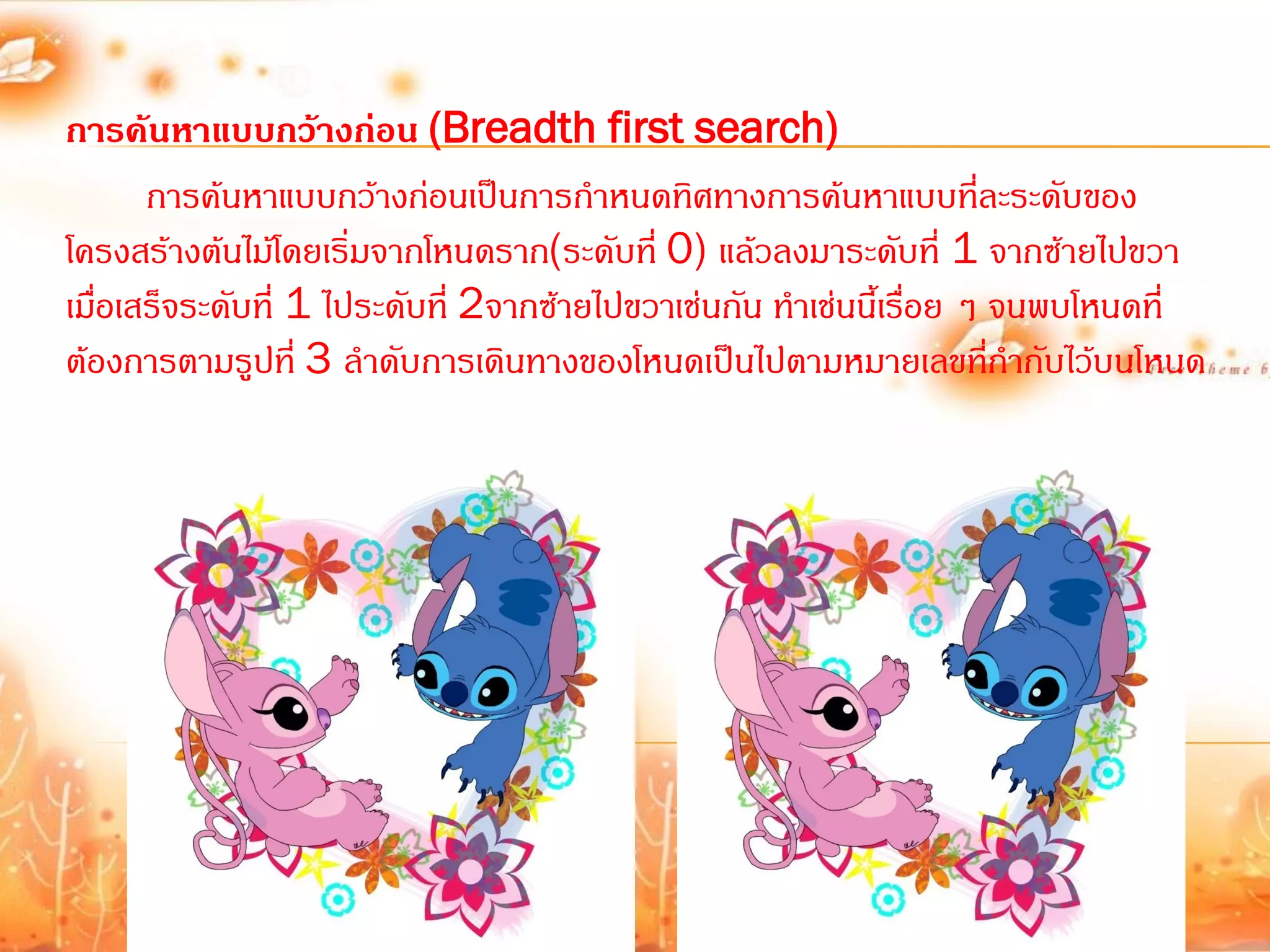 การค้นหาแบบกว้างก่อน (Breadth first search)
      การค้นหาแบบกว้างก่อนเป็นการก้าหนดทิศทางการค้นหาแบบที่ละระดับของ
โครงสร้างต้นไม้โดยเริมจากโหนดราก(ระดับที่ 0) แล้วลงมาระดับที่ 1 จากซ้ายไปขวา
                      ่
เมือเสร็จระดับที่ 1 ไประดับที่ 2จากซ้ายไปขวาเช่นกัน ท้าเช่นนี้เรือย ๆ จนพบโหนดที่
   ่                                                             ่
ต้องการตามรูปที่ 3 ล้าดับการเดินทางของโหนดเป็นไปตามหมายเลขที่ก้ากับไว้บนโหนด
 