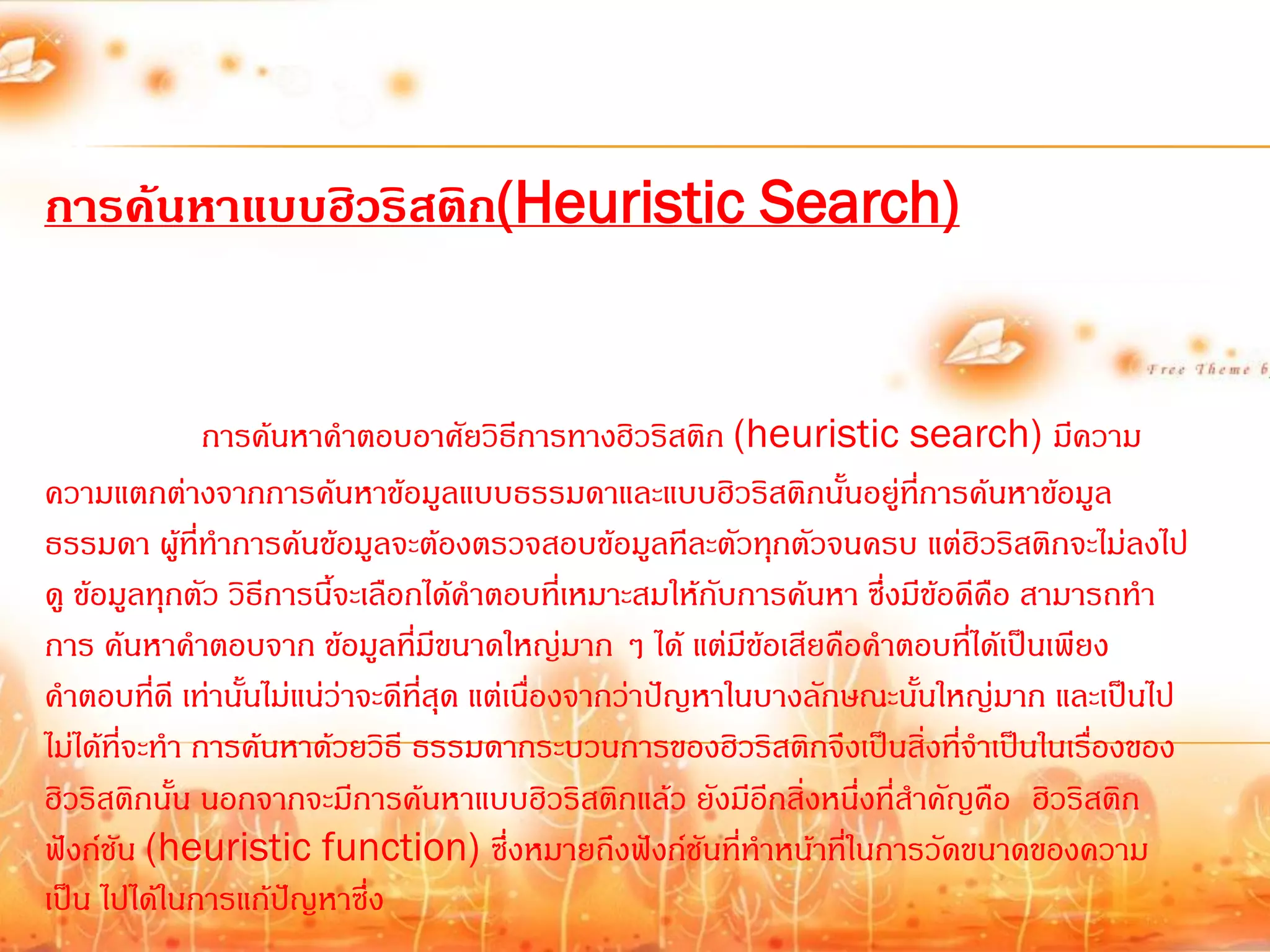 การค้นหาแบบฮิวริสติก(Heuristic Search)


                การค้นหาค้าตอบอาศัยวิธีการทางฮิวริสติก (heuristic search) มีความ
ความแตกต่างจากการค้นหาข้อมูลแบบธรรมดาและแบบฮิวริสติกนั้นอยู่ที่การค้นหาข้อมูล
ธรรมดา ผู้ที่ท้าการค้นข้อมูลจะต้องตรวจสอบข้อมูลทีละตัวทุกตัวจนครบ แต่ฮิวริสติกจะไม่ลงไป
ดู ข้อมูลทุกตัว วิธีการนี้จะเลือกได้ค้าตอบที่เหมาะสมให้กับการค้นหา ซึ่งมีข้อดีคือ สามารถท้า
การ ค้นหาค้าตอบจาก ข้อมูลที่มีขนาดใหญ่มาก ๆ ได้ แต่มีข้อเสียคือค้าตอบที่ได้เป็นเพียง
ค้าตอบทีดี เท่านั้นไม่แน่ว่าจะดีที่สุด แต่เนื่องจากว่าปัญหาในบางลักษณะนั้นใหญ่มาก และเป็นไป
           ่
ไม่ได้ที่จะท้า การค้นหาด้วยวิธี ธรรมดากระบวนการของฮิวริสติกจึงเป็นสิ่งทีจ้าเป็นในเรื่องของ
                                                                            ่
ฮิวริสติกนั้น นอกจากจะมีการค้นหาแบบฮิวริสติกแล้ว ยังมีอีกสิ่งหนึ่งที่ส้าคัญคือ ฮิวริสติก
ฟังก์ชัน (heuristic function) ซึ่งหมายถึงฟังก์ชันที่ท้าหน้าที่ในการวัดขนาดของความ
เป็น ไปได้ในการแก้ปัญหาซึ่ง
 