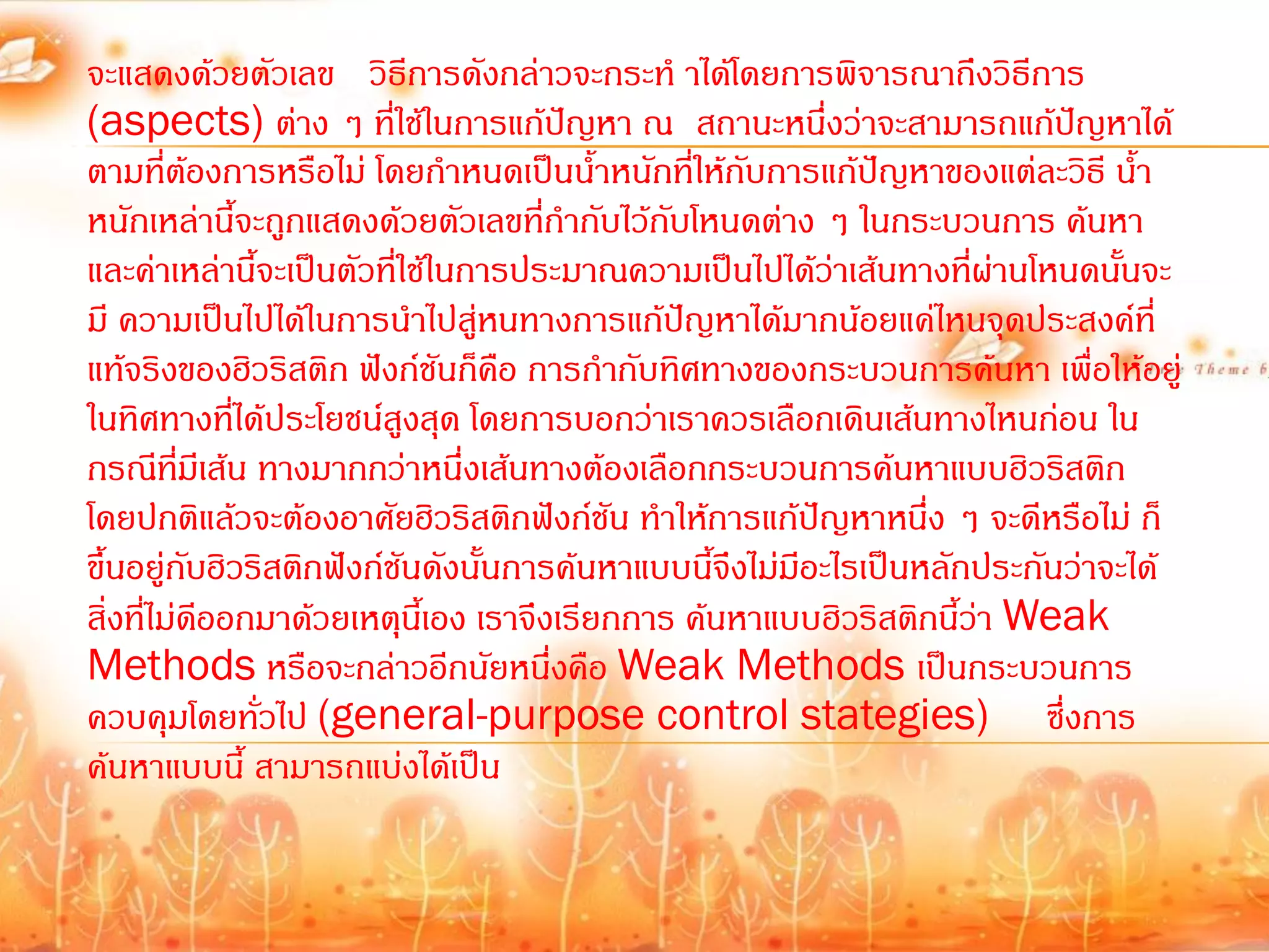 จะแสดงด้วยตัวเลข วิธีการดังกล่าวจะกระท้ าได้โดยการพิจารณาถึงวิธีการ
(aspects) ต่าง ๆ ที่ใช้ในการแก้ปัญหา ณ สถานะหนึ่งว่าจะสามารถแก้ปัญหาได้
ตามที่ตองการหรือไม่ โดยก้าหนดเป็นน้้าหนักที่ให้กับการแก้ปัญหาของแต่ละวิธี น้้า
             ้
หนักเหล่านี้จะถูกแสดงด้วยตัวเลขที่ก้ากับไว้กับโหนดต่าง ๆ ในกระบวนการ ค้นหา
และค่าเหล่านี้จะเป็นตัวที่ใช้ในการประมาณความเป็นไปได้ว่าเส้นทางที่ผ่านโหนดนันจะ
                                                                              ้
มี ความเป็นไปได้ในการน้าไปสูหนทางการแก้ปญหาได้มากน้อยแค่ไหนจุดประสงค์ที่
                                ่              ั
แท้จริงของฮิวริสติก ฟังก์ชันก็คอ การก้ากับทิศทางของกระบวนการค้นหา เพื่อให้อยู่
                                   ื
ในทิศทางที่ได้ประโยชน์สูงสุด โดยการบอกว่าเราควรเลือกเดินเส้นทางไหนก่อน ใน
กรณีทมีเส้น ทางมากกว่าหนึ่งเส้นทางต้องเลือกกระบวนการค้นหาแบบฮิวริสติก
          ี่
โดยปกติแล้วจะต้องอาศัยฮิวริสติกฟังก์ชัน ท้าให้การแก้ปัญหาหนึ่ง ๆ จะดีหรือไม่ ก็
ขึ้นอยู่กับฮิวริสติกฟังก์ชันดังนั้นการค้นหาแบบนีจึงไม่มีอะไรเป็นหลักประกันว่าจะได้
                                                 ้
สิ่งที่ไม่ดออกมาด้วยเหตุนเี้ อง เราจึงเรียกการ ค้นหาแบบฮิวริสติกนี้ว่า Weak
               ี
Methods หรือจะกล่าวอีกนัยหนึ่งคือ Weak Methods เป็นกระบวนการ
ควบคุมโดยทั่วไป (general-purpose control stategies) ซึ่งการ
ค้นหาแบบนี้ สามารถแบ่งได้เป็น
 