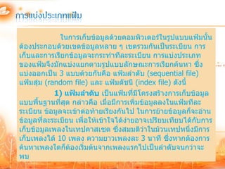 การแบ่งประเภทแฟ้ม
              ในการเก็บข้อมูลด้วยคอมพิวเตอร์ในรูปแบบแฟ้มนั้น
ต้องประกอบด้วยเขตข้อมูลหลาย ๆ เขตรวมกันเป็นระเบียน การ
เก็บและการเรียกข้อมูลจะกระทาทีละระเบียน การแบ่งประเภท
ของแฟ้มจึงมักแบ่งแยกตามรูปแบบลักษณะการเรียกค้นหา ซึง        ่
แบ่งออกเป็น 3 แบบด้วยกันคือ แฟ้มลาดับ (sequential file)
แฟ้มสุ่ม (random file) และ แฟ้มดัชนี (index file) ดังนี้
            1) แฟ้มลาดับ เป็นแฟ้มที่มีโครงสร้างการเก็บข้อมูล
แบบพื้นฐานที่สุด กล่าวคือ เมื่อมีการเพิ่มข้อมูลลงในแฟ้มทีละ
ระเบียน ข้อมูลจะเข้าต่อท้ายเรียงกันไป ในการย้ายข้อมูลก็จะอ่าน
ข้อมูลที่ละระเบียน เพื่อให้เข้าใจได้ง่ายอาจเปรียบเทียบได้กับการ
เก็บข้อมูลเพลงในเทปคาสเซต ซึ่งสมมติว่าในม้วนเทปหนึ่งมีการ
เก็บเพลงได้ 10 เพลง ความยาวเพลงละ 3 นาที ซึ่งหากต้องการ
ค้นหาเพลงใดก็ต้องเริ่มต้นจากเพลงแรกไปเป็นลาดับจนกว่าจะ
พบ
 