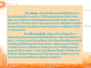 2) แฟ้มสุ่ม เป็นแฟ้มที่มีคุณสมบัติทผู้ใช้สามารถ
                                                     ี่
อ่านหรือเขียนที่ตาแหน่งใด ๆ ก็ได้โดยไม่ต้องเรียงลาดับจากต้น
แฟ้ม เช่น กรณีของการเก็บข้อมูลเพลงในเทปคาสเซต ถ้าต้องการ
อ่นเพลงที่ 5 ก็จะคานวณความยาวของสายเทป เพื่อให้มีการเคลื่อน
สายเทปไปยังตาแหน่งที่ต้องการแล้วจึงเริ่มอ่าน กรณีนี้จะทาได้เร็ว
กว่าสแบบลาดับ
                3) แฟ้มแบบดัชนี แฟ้มแบบนี้จาเป็นต้องมีการ
จัดเรียงข้อมูลในเขตข้อมูลที่เป็นดัชนีเสียก่อน เพื่อประโยชน์ในการ
ค้นหา การหาตาแหน่งในการเขียนการอ่านในระเบียนที่ต้องการปกติ
จะใช้ข้อมูลที่เป็นกุญแจสาหรับการค้นหา เพื่อความสะดวกในการ
กาหนดตาแหน่งการเขียนอ่าน ดังตัวอย่างเช่น ถ้าใช้ชื่อเพลงเป็น
กุญแจสาหรับการค้นหา จะมีการเก็บชื่อเพลงโดยมีการจัดเรียงตาม
ตัวอักษร เมื่อค้นหาชื่อเพลงได้ ก็ได้ลาดับเพลง ซึ่งสามารถนาไป
คานวณหาตาแหน่งที่ต้องการเขียนอ่านได้ต่อไป
 