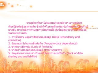 จากรูปจะเห็นว่าโปรแกรมประยุกต์ต่างๆ อาจจะมีการ
เรียกใช้แฟ้มข้อมูลร่วมกัน ซึ่งทาให้โอกาสทีจะเกิด ข้อผิดพลาด (Error) มี
                                          ่
มากขึ้น หากไม่มีการควบคุมการใช้แฟ้มทีดี ดังนั้นปัญหาอาจจะเกิดขึ้นได้
                                       ่
หลายประการเช่น
1. การซ้าซ้อน และการสับสนของข้อมูล (Data Redundancy and
confusion)
2. ข้อมูลและโปรแกรมขึ้นต่อกัน (Program-data dependence)
3. ขาดความยืดหยุ่น (Lack of flexibility)
4. ขาดความปลอดภัยของข้อมูล (Poor security)
5. ข้อมูลขาดความสะดวกในการใช้และการแบ่งปันกัน (Lack of data
sharing and availability)
 