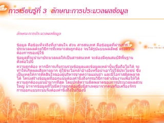 การเรียนรู้ที่ 3 ลักษณะการประมวลผลข้อมูล

  ลักษณะการประมวลผลข้อมูล

  ข้อมูล คือข้อเท็จจริงที่เราสนใจ ส่วน สารสนเทศ คือข้อมูลที่ผ่านการ
  ประมวลผลด้วยวิธีการที่เหมาะสมถูกต้อง จนได้รูปแบบผลลัพธ์ ตรงความ
  ต้องการของผู้ใช้
  ข้อมูลที่จะนามาประมวลผลให้เป็นสารสนเทศ จะต้องมีคุณสมบัติพื้นฐาน
  ดังต่อไปนี้
  ความถูกต้อง หากมีการเก็บรวบรวมข้อมูลและข้อมูลเหล่านั้นเชื่อถือไม่ได้ จะ
  ทาให้เกิดผลเสียหายมาก ผู้ใช้จะไม่กล้าอ้างอิงหรือนาเอาไปใช้ประโยชน์ ซึ่ง
  เป็นเหตุให้การตัดสินใจของผู้บริหารขาดความแม่นยา และมีโอกาสผิดพลาด
  ได้ โครงสร้างข้อมูลที่ออกแบบต้องคานึงถึงกรรมวิธีการดาเนินงานเพื่อให้ได้
  ความถูกต้องแม่นยามากที่สุด โดยปกติความผิดพลาดของการประมวลผลส่วน
  ใหญ่ มาจากข้อมูลที่ไม่มีความถูกต้องซึ่งมีสาเหตุมาจากคนหรือเครื่องจักร
  การออกแบบระบบจึงต้องคานึงถึงในเรื่องนี้
 