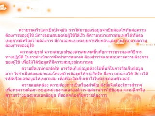 ความรวดเร็วและเป็นปัจจุบัน การได้มาของข้อมูลจาเป็นต้องให้ทนต่อความ
                                                                     ั
ต้องการของผู้ใช้ มีการตอบสนองต่อผู้ใช้ได้เร็ว ตีความหมายสารสนเทศได้ทันต่อ
เหตุการณ์หรือความต้องการ มีการออกแบบระบบการเรียกค้นและรายงาน ตามความ
ต้องการของผู้ใช้
         ความสมบูรณ์ ความสมบูรณ์ของสารสนเทศขึ้นกับการรวบรวมและวิธีการ
ทางปฏิบัติ ในการดาเนินการจัดทาสารสนเทศ ต้องสารวจและสอบถามความต้องการ
ของผู้ใช้ เพื่อให้ได้ข้อมูลที่มความสมบูรณ์เหมาะสม
                               ี
          ความชัดเจนกระทัดรัด การจัดเก็บข้อมูลต้องใช้พื้นที่ในการจัดเก็บข้อมูล
มาก จึงจาเป็นต้องออกแบบโครงสร้างข้อมูลให้กระทัดรัด สือความหมายได้ มีการใช้
                                                         ่
รหัสหรือย่อข้อมูลให้เหมาะสม เพื่อที่จะจัดเก็บเข้าไว้ในระบบคอมพิวเตอร์
          ความสอดคล้อง ความต้องการเป็นเรื่องสาคัญ ดังนั้นจึงต้องมีการสารวจ
เพื่อหาความต้องการของหน่วยงานและองค์การ ดูสภาพการใช้ข้อมูล ความลึกหรือ
ความกว้างของขอบเขตข้อมูล ที่สอดคล้องกับความต้องการ
 