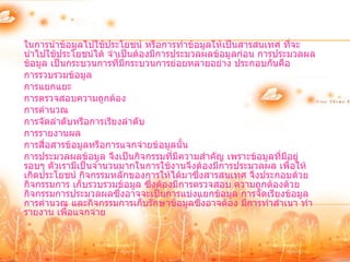 ในการนาข้อมูลไปใช้ประโยชน์ หรือการทาข้อมูลให้เป็นสารสนเทศ ที่จะ
นาไปใช้ประโยชน์ได้ จาเป็นต้องมีการประมวลผลข้อมูลก่อน การประมวลผล
ข้อมูล เป็นกระบวนการที่มีกระบวนการย่อยหลายอย่าง ประกอบกันคือ
การรวบรวมข้อมูล
การแยกแยะ
การตรวจสอบความถูกต้อง
การคานวณ
การจัดลาดับหรือการเรียงลาดับ
การรายงานผล
การสื่อสารข้อมูลหรือการแจกจ่ายข้อมูลนั้น
การประมวลผลข้อมูล จึงเป็นกิจกรรมที่มความสาคัญ เพราะข้อมูลที่มีอยู่
                                     ี
รอบๆ ตัวเรามีเป็นจานวนมากในการใช้งานจึงต้องมีการประมวลผล เพื่อให้
เกิดประโยชน์ กิจกรรมหลักของการให้ได้มาซึ่งสารสนเทศ จึงประกอบด้วย
กิจกรรมการ เก็บรวบรวมข้อมูล ซึ่งต้องมีการตรวจสอบ ความถูกต้องด้วย
กิจกรรมการประมวลผลซึ่งอาจจะเป็นการแบ่งแยกข้อมูล การจัดเรียงข้อมูล
การคานวณ และกิจกรรมการเก็บรักษาข้อมูลซึ่งอาจต้อง มีการทาสาเนา ทา
รายงาน เพื่อแจกจ่าย
 