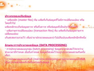 ประเภทของแฟ้มข้อมูล
 · แฟ้มหลัก (master files) คือ แฟ้มที่เก็บข้อมูลที่ไม่มีการเปลี่ยนแปลง หรือ
โดยทั่วไป
แฟ้มหลักจะเก็บข้อมูลถาวร หรือกึ่งถาวร หรือข้อมูลที่เป็นประวัตศาสตร์
                                                                 ิ
· แฟ้มรายการเปลี่ยนแปลง (transaction files) คือ แฟ้มที่เก็บข้อมูลรายการ
เปลี่ยนแปลง
เก็บสะสมรวบรวมไว้ เพื่อนามาประมวลผลและนาไปปรับปรุงแฟ้มหลักอีกทีหนึ่ง

ลักษณะการประมวลผลข้อมูล (DATA PROCESSING)
· การประมวลผลแบบกลุ่ม (batch processing) ข้อมูลจะถูกสะสมไว้ระหว่าง
ช่วงเวลาที่กาหนด เมื่อถึงกาหนด ข้อมูลทีสะสมไว้จะถูกประมวลผลรวมกันครั้ง
                                       ่
เดียว
· การประมวลผลแบบทันที (real-time processing) การประมวลผลแบบทันที
เป็นการประมวลผลที่เกิดขึ้นพร้อมกับข้อมูล
 
