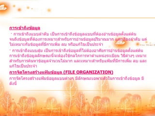การเข้าถึงข้อมูล
 · การเข้าถึงแบบลาดับ เป็นการเข้าถึงข้อมูลแบบที่ต้องอ่านข้อมูลตั้งแต่ต้น
จนถึงข้อมูลที่ตองการเหมาะสาหรับการอ่านข้อมูลปริมาณมาก และเรียงลาดับ แต่
               ้
ไม่เหมาะกับข้อมูลที่มีการเพิ่ม ลบ หรือแก้ไขเป็นประจา
· การเข้าถึงแบบสุ่ม เป็นการเข้าถึงข้อมูลที่ไม่ต้องอาศัยการอ่านข้อมูลตั้งแต่ต้น
การเข้าถึงข้อมูลลักษณะนี้จะต้องใช้กลไกการหาตาแหน่งระเบียน วิธีต่างๆ เหมาะ
สาหรับการค้นหาข้อมูลจานวนไม่มาก และเหมาะสาหรับแฟ้มที่มีการเพิ่ม ลบ และ
แก้ไขเป็นประจา
การจัดโครงสร้างแฟ้มข้อมูล (FILE ORGANIZATION)
การจัดโครงสร้างแฟ้มข้อมูลแบบต่างๆ มีลักษณะเฉพาะตัวในการเข้าถึงข้อมูล มี
ดังนี้
 