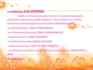 ระบบแฟ้มข้อมูล (FILE SYSTEMS)
             ข้อดีคือ การประมวลผลข้อมูลมีความรวดเร็ว การลงทุนในส่วนของเครื่อง
คอมพิวเตอร์และโปรแกรมประยุกต์ใช้งานก็ไม่ยุ่งยาก เนื่องจากไม่ต้องการระบบที่ใหญ่
อย่างไรก็ตามการจัดเก็บข้อมูลในลักษณะนี้อาจมีปัญหาที่เกิดขึ้นได้ดังต่อไปนี้
· ความซ้้าซ้อนของข้อมูล (data redundancy)
· ความไม่สอดคล้องกันของข้อมูล (data inconsistency)
· ข้อมูลแยกอิสระต่อกัน (data isolation)
· ความไม่ปลอดภัยของข้อมูล (poor security)
· ขาดบูรณภาพของข้อมูล (lack of data integrity)
· ความขึ้นต่อกันระหว่างโปรแกรมประยุกต์กบโครงสร้างของแฟ้มข้อมูล (application /
                                        ั
data
dependence)
 