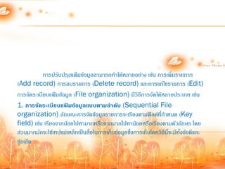 การปรับปรุงแฟ้มข้อมูลสามารถท้าได้หลายอย่าง เช่น การเพิ่มรายการ
(Add record) การลบรายการ (Delete record) และการแก้ไขรายการ (Edit)
การจัดระเบียบแฟ้มข้อมูล (File organization) มีวิธีการจัดได้หลายประเภท เช่น
1. การจัดระเบียบแฟ้มข้อมูลแบบตามลาดับ (Sequential File
organization) ลักษณะการจัดข้อมูลรายการจะเรียงตามฟิลด์ทก้าหนด (Key
                                                                ี่
field) เช่น เรียงจากน้อยไปหามากหรือจากมากไปหาน้อยหรือเรียงตามตัวอักษร โดย
ส่วนมากมักจะใช้เทปแม่เหล็กเป็นสื่อในการเก็บข้อมูลซึ่งการเก็บโดยวิธีนี้จะมีทั้งข้อดีและ
ข้อเสีย
 