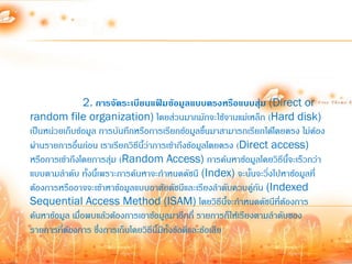 2. การจัดระเบียนแฟ้มข้อมูลแบบตรงหรือแบบสุม (Direct or
                                                                   ่
random file organization) โดยส่วนมากมักจะใช้จานแม่เหล็ก (Hard disk)
เป็นหน่วยเก็บข้อมูล การบันทึกหรือการเรียกข้อมูลขึ้นมาสามารถเรียกได้โดยตรง ไม่ต้อง
ผ่านรายการอื่นก่อน เราเรียกวิธีนี้ว่าการเข้าถึงข้อมูลโดยตรง (Direct access)
หรือการเข้าถึงโดยการสุ่ม (Random Access) การค้นหาข้อมูลโดยวิธีนี้จะเร็วกว่า
แบบตามล้าดับ ทังนี้เพราะการค้นหาจะก้าหนดดัชนี (Index) จะนั้นจะวิ่งไปหาข้อมูลที่
                  ้
ต้องการหรืออาจจะเข้าหาข้อมูลแบบอาศัยดัชนีและเรียงล้าดับควบคู่กน (Indexed
                                                                 ั
Sequential Access Method (ISAM) โดยวิธีนี้จะก้าหนดดัชนีที่ต้องการ
ค้นหาข้อมูล เมื่อพบแล้วต้องการเอาข้อมูลมาอีกกี่ รายการก็ให้เรียงตามล้าดับของ
รายการที่ต้องการ ซึ่งการเก็บโดยวิธีนี้มีทั้งข้อดีและข้อเสีย
 