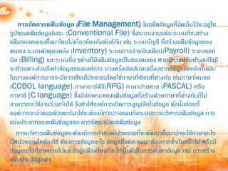 การจัดการแฟ้มข้อมูล (File Management) ในอดีตข้อมูลที่จัดเก็บไว้จะอยู่ใน
รูปของแฟ้มข้อมูลอิสระ (Conventional File) ซึ่งระบบงานแต่ละระบบก็จะสร้าง
แฟ้มของตนเองขึ้นมาโดยไม่เกียวข้องสัมพันธ์กน เช่น ระบบบัญชี ที่สร้างแฟ้มข้อมูลของ
                            ่              ั
ตนเอง ระบบพัสดุคงคลัง (Inventory) ระบบการจ่ายเงินเดือน(Payroll) ระบบออก
บิล (Billing) และระบบอื่นๆต่างก็มีแฟ้มข้อมูลเป็นของตนเอง หากมีการปรับปรุงแก้ไขก็
จะท้าเฉพาะส่วนจึงท้าข้อมูลขององค์การ บางครังเกิดสับสนเนื่องจากข้อมูลขัดแย้งกันและ
                                             ้
ในบางองค์การอาจจะมีการเขียนโปรแกรมโดยใช้ภาษาทีเ่ ขียนที่ต่างกัน เช่นภาษาโคบอล
(COBOL language) ภาษาอาร์พีจี(RPG) ภาษาปาสคาล (PASCAL) หรือ
ภาษาซี (C language) ซึ่งมีลักษณะของแฟ้มข้อมูลที่สร้างด้วยภาษาที่ต่างกันก็ไม่
สามารถจะใช้งานร่วมกันได้ จึงท้าให้องค์การเกิดการสูญเสียในข้อมูล ดังนั้นก่อนที่
องค์การจะน้าคอมพิวเตอร์มาใช้จะต้องมีการวางแผนถึงระบบการบริหารแฟ้มข้อมูล การ
แบ่งประเภทของแฟ้มข้อมูลและการจัดระเบียบแฟ้มข้อมูล
   การบริหารแฟ้มข้อมูลจะต้องมีการก้าหนดโปรแกรมที่จะพัฒนาขึ้นมาว่าจะใช้ภาษาอะไร
มีหน่วยงานใดต้องใช้ ต้องการข้อมูลอะไร ข้อมูลที่แต่ละแผนกต้องการซ้้ากันหรือไม่ หรือมี
ข้อมูลอะไรทีขาดหายไปและข้อมูลฟิลด์ไหนที่จะใช้เป็นคีย์ในการค้นหาข้อมูล เช่น การสร้าง
            ่
แฟ้มประวัติลูกค้า
 