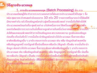 วิธีการประมวลผล
          1. การประมวลผลแบบชุด (Batch Processing) คือ การ
ประมวลผลโดยผู้ใช้จะท้าการรวบรวมเอกสารทีต้องการประมวลผลไว้เป็นชุดๆ ซึ่ง
                                               ่
แต่ละชุดอาจจะก้าหนดเท่ากับเอกสาร 10 หรือ 20 รายการหรือมากกว่าก็ได้แต่ให้
มีขนาดเท่ากัน แล้วป้อนข้อมูลดังกล่าวสูเ่ ครืองคอมพิวเตอร์ จากนันจึงใช้ค้าสั่งให้
                                             ่                    ้
ประมวลผลพร้อมกันทีละชุดตัวอย่าง บริษัทหนึ่งอาจจะใช้เครื่องคอมพิวเตอร์เพื่อ
                        ่
ออกบิลโดยมีการรวบรวมใบสั่งซื้อจากลูกค้าภายในหนึ่งวันจากแผนกขาย จากนันก็        ้
ส่งให้แผนกคอมพิวเตอร์ท้าการป้อนข้อมูลและตรวจสอบความ ถูกต้องของข้อมูล
ก่อนที่จะเก็บบันทึกไว้ จากนั้นก็จะน้าข้อมูลดังกล่าวไปประมวลผล ซึ่งอาจจะต้อง
อาศัยแฟ้มข้อมูลอื่นๆ มาประกอบการประมวลผล เช่น แฟ้ม ข้อมูลสินค้าคงเหลือ
แฟ้มข้อมูลลูกหนี้ กรณีลกค้าซื้อเงินเชื่อและแฟ้มประวัติลูกค้า เป็นต้น จากนั้นก็จะน้า
                          ู
ข้อมูล ดังกล่าวไปประมวลผล ซึ่งอาจจะต้องอาศัยแฟ้มข้อมูลอื่นๆ มาประกอบการ
ประมวลผล เช่น แฟ้มข้อมูลสินค้าคงเหลือ แฟ้ม ข้อมูลลูกหนี้ กรณีลูกค้าซือ เงินเชื่อ
                                                                         ้
และแฟ้มประวัตลูกค้า เป็นต้น จากนั้นจึงออกบิลเพื่อส่งต่อให้กับผู้ขายเพื่อเบิกสินต้า
                ิ
ที่แผนกพัสดุ สินค้าหรือโกดัง (Warehouse) พิจารณา แสดงข้อดีและข้อเสีย
ของการประมวลผลแบบชุด
 