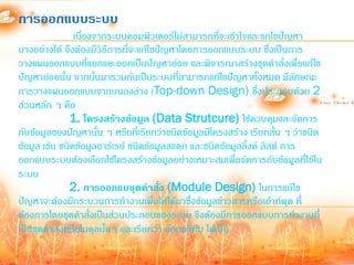การออกแบบระบบ
                เนื่องจากระบบคอมพิวเตอร์ไม่สามารถที่จะเข้าใจและแกไขปัญหา
บางอย่างได้ จึงต้องมีวิธีการที่จะแก้ไขปัญหาโดยการออกแบบระบบ ซึ่งเป็นการ
วางแผนออกแบบที่แยกแยะออกเป็นปัญหาย่อย และพิจารณาสร้างชุดค้าสั่งเพื่อแก้ไข
ปัญหาย่อยนั้น จากนั้นมารวมกันเป็นระบบที่สามารถแก้ไขปัญหาทั้งหมด มีลกษณะ   ั
การวางแผนออกแบบจากบนลงล่าง (Top-down Design) ซึ่งประกอบด้วย 2
ส่วนหลัก ๆ คือ
               1. โครงสร้างข้อมูล (Data Strutcure) ใช้ควบคุมและจัดการ
กับข้อมูลของปัญหานั้น ๆ หรือที่เรียกว่าชนิดข้อมูลมีโครงสร้าง เรียกสั้น ๆ ว่าชนิด
ข้อมูล เช่น ชนิดข้อมูลอาร์เรย์ ชนิดข้อมูลสแตก และชนิดข้อมูลลิงค์ ลิสต์ การ
                                                             ้
ออกแบบระบบต้องเลือกใช้โครงสร้างข้อมูลอย่างเหมาะสมเพื่อจัดการกับข้อมูลที่ใช้ใน
ระบบ
               2. การออกแบชุดคาสั่ง (Module Design) ในการแก้ไข
ปัญหาจะต้องมีกระบวนการท้างานเพื่อให้ได้มาซึ่งข้อมูลข่าวสารหรือเอ้าท์พุต ที่
ต้องการโดยชุดค้าสั่งเป็นส่วนประกอบของระบบ จึงต้องมีการออกแบบการท้างานที่
เป็นชุดค้าสั่งหรือโมดุลนั้นๆ และเรียกว่า อัลกอรึทึม ได้เป็น
 