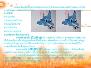 การทีจะเลือกใช้โครงสร้างข้อมูลและอัลกอริทึมในการออกแบบให้การท้างานอย่สงมี
                  ่
ประสิทธิภาพ ซึ่งถือว่าเป็นหัวใจส้าคัญของการออกแบบซอฟต์แวร์จะพิจารณาได้จากลักษณะ
ดังต่อไปนี้
ความถูกต้อง
ระยะเวลาการท้างาน
จ้านวนพื้นที่ใช้งาน
ความเรียบง่าย
ความเหมาะสมที่สุด
การเขียนคาสั่งและรวมกัน
                การเขียนคาสั่ง (Coding) คือ การเขียนค้าสั่งต่าง ๆ ของโปรแกรมให้ท้างาน
เป็นไปตามโครงสร้างข้อมูลและอัลกอริทมด้วยภาษาเขียนโปรแกรมภาหนึ่ง ถ้าโครงสร้างข้อมูล
                                        ึ
และอัลกอริทมถูกออกแบบไว้เป็นอย่างดีท้าให้กระบวนการแปลงค้าสั่งจากภาษาเขียนให้เป็น
              ึ
ภาษาเครื่องก็จะง่ายไม่ยุ่งยากล้าบาก
                การรวมกัน (Integration) เป็นกระบวนการน้าค้าสั่งต่าง ๆ ที่เขียนเป็นแต่
ละชุดค้าสั่งมารวมกันและให้มีการท้างานร่วมกันได้เป็นซอฟต์แวร์โปรแกรมขึ้นมา
                การเขียนโปรแกรมที่ดีนั้นจะต้องมีความถูกต้องในการท้างาน สามารถอ่านค้าสั่ง
และท้าความเข้าใจได้ง่าย จึงต้องมีโครงสร้างการเขียนโปรแกรมที่ดี ซึ่งมีวิธีการเข้ามาช่วยเหลือ
ในการเขียนโดยพิจารณาได้จากเรื่องต่อไปนี้
 