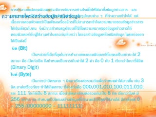 การท้างานของคอมพิวเตอร์จะมีการจัดการอย่างไรเพื่อให้ได้มาซึ่งข้อมูลข่าวสาร และ
ความหมายโครงสร้างข้อมูล/ชนิดาข้อมูล ปแบบต่าง ๆ ที่ท้าความเข้าใจได้ แต่
   สามารถน้ามาใช้งานออกมาเป็นข้อมูลข่ วสารในรู
   เนื่องจากคอมพิวเตอร์เป็นเพียงเครื่องจักรที่ไม่สามารถเข้าใจความหมายของข้อมูลข่าวสาร
   ได้เช่นเดียวกับคน จึงมีการก้าหนดรูปแบบที่ใช้สื่อความหมายของข้อมูลข้าวสารให้
   คอมพิวเตอร์กับผูใช้งานเข้าในตรงกันเรียกว่า โครงสร้างข้อมูลหรือชนิดข้อมูล โดยแบ่งออก
                      ้
   ได้เป็นดังนี้
    บิต (Bit)
                  เป็นหน่วยที่เล็กที่สุดในการท้างานของคอมพิวเตอร์ที่แสดงเป็นสถานะได้ 2
   สถานะ คือ เปิดกับปิด จึงก้าหนดเป็นการเก็บค่าได้ 2 ค่า คือ 0 กับ 1 เรียกว่าไบนารี่ดิจิต
   (Binary Digit)
   ไบต์ (Byte)
                  เป็นการน้าบิตหลาย ๆ บิตมาเรียงต่อรวมกันเพื่อก้าหนดค่าได้มากขึ้น เช่น 3
   บิต มาต่อเรียงกันจะท้าให้เกิดสถานะทีต่างกันคือ 000,001,010,100,011,010,
                                           ่
   และ 111 ก็จะได้เป็น 8 สถานะ เมื่อน้าบิตมาเรียงต่อรวมกันเป็น 8 บิต เรียกว่าไบต์ มี
   256 สถานะ และก้าหนดเป็นโครงสร้างข้อมูลทีมีขนาดเล็กที่สุดที่ใช้งานได้ มีค่าตั้งแต่ 0
                                                   ่
   – 255 (00000000 – 11111111)
 