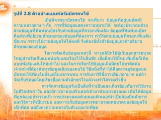 รูปที่ 2.8 ตัวอย่างแบบฟอร์มบัตรคนไข้
                  เมื่อพิจารณาบัตรคนไข้ จะเห็นว่า ข้อมูลที่อยู่บนบัตรมี
ความหมายต่าง ๆ กัน การที่ข้อมูลแสดงความหมายได้ จะต้องประกอบด้วย
ส่วนข้อมูลที่พมพ์บนบัตรกับส่วนข้อมูลที่กรอกเพิ่มเติม ข้อมูลที่พิมพ์บนบัตร
               ิ
คือส่วนที่อธิบายลักษณะของข้อมูลที่ต้องการ ทาให้ส่วนข้อมูลที่กรอกเพิ่มเติม
ชัดเจน การจะใช้งานข้อมูลให้ได้ผลดี จึงต้องมีทั้งตัวข้อมูลและคาอธิบาย
ลักษณะของข้อมูล
                  ในการจัดเก็บข้อมูลเหล่านี้ ทางคลินิกใช้ตเก็บเอกสารขนาด
                                                             ู้
ใหญ่สาหรับเก็บแบบฟอร์มและเรียงไว้ในลิ้นชัก เมื่อมีคนไข้ใหม่เพิ่มขึ้นก็เพิ่ม
แบบฟอร์มแผ่นใหม่เข้าไป และในการเรียกใช้ข้อมูลเมื่อมีคนไข้มาติดต่อ
เจ้าหน้าที่ต้องค้นหาข้อมูลเดิมของคนไข้ วิธีหนึ่งที่ทาได้คือตรวจดูข้อมูลบน
บัตรคนไข้ทีละใบตั้งแต่ใบแรกจนพบ การค้นหาวิธีนี้อาจเสียเวลามาก แต่ถ้า
จัดเก็บข้อมูลโดยเรียงชื่อตามตัวอักษรไว้แล้วจะทาได้รวดเร็วขึ้น
                 การจัดการข้อมูลจึงเป็นสิ่งที่จาเป็นและเกี่ยวข้องกับการใช้งาน
ในชีวิตประจาวัน และมีการนาคอมพิวเตอร์เข้ามาช่วยประมวลผล เพื่อได้ขอมูล    ้
ที่ถูกต้องอย่างรวดเร็ว การประมวลผลด้วยคอมพิวเตอร์จาเป็นต้องมีหลักการ
และวิธีการที่เป็นระบบ และการเก็บข้อมูลควรพยายามลดขนาดของข้อมูลให้
เล็กที่สด แต่ยังคงความหมายในตัวเองมากที่สด
         ุ                                      ุ
 