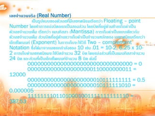 เลขจานวนจริง (Real Number)
              เป็นรูปแบบของตัวเลขทีมีเลขทศนิยมเรียกว่า Floating – point
                                     ่
Number โดยท้าการแบ่งบิตออกเป็นสองส่วน โดยบิตที่อยู่ดานซ้ายเก็บค่าเป็น
                                                          ้
ตัวเลขจ้านวนเต็ม เรียกว่า แมนทิสสา (Mantissa) การเก็บค่าเป็นแบบเดียวกับ
ตัวเลขจ้านวนเต็ม ส่วนบิตทีอยู่ดานขวาเก็บค้าเป็นจ้านวนหลักของ เลขทศนิยมเรียกว่า
                           ่ ้
เอ็กซ์โพเนนท์ (Exponent) ในการเก็บจะใช้วธี Two – complement
                                            ิ
Notation ซึ่งได้มาจากเลขยกก้าลังของ 10 เช่น .01 = 10-2, 6.25 x 10-
2 การเก็บค่าเลขทศนิยมจะใช้บิตจ้านวน 32 บิต โดยแบ่งส่วนที่เป็นแมนทิสสาจ้านวน
24 บิต และส่วนที่เป็นเอ็กซ์โพเนนท์จ้านวน 8 บิต ดังนี้
           00000000000000000000000000000000 = 0
           00000000000000000000110000000011 =
12000
           00000000000000000000010111111111 = 0.5
           00000000000000000000010111111010 =
0.000005
           11111111011010001001111111111110 = -
387.53
 