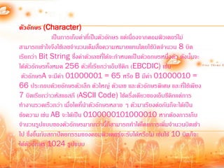 ตัวอักษร (Character)
               เป็นการเก็บค่าที่เป็นตัวอักษร แต่เนืองจากคอมพิวเตอร์ไม่
                                                   ่
สามารถเข้าใจจึงใช้เลขจ้านวนเต็มสือความหมายแทนโดยใช้บิตจ้านวน 8 บิต
                                    ่
เรียกว่า Bit String ซึ่งค่าตัวเลขที่ได้จะก้าหนดเป็นตัวอกษรหนึ่งตัว ดังนั้นจะ
ได้ตัวอักษรทั้งหมด 256 ตัวที่เรียกว่าเอ็บซีดิก (EBCDIC) เช่น
 ตัวอักษรA จะมีค่า 01000001 = 65 หรือ B มีค่า 01000010 =
66 ประกอบด้วยอักษรตัวเล็ก ตัวใหญ่ ตัวเลข และตัวอักษรพิเศษ และที่ใช้เพียง
7 บิตเรียกว่าวหัสแอสกี (ASCII Code) ใช้ครึ่งเดียวของเอ็บซีดิกแต่การ
ท้างานรวดเร็วกว่า เมื่อใดที่น้าตัวอักษรหลาย ๆ ตัวมาเรียงต่อกันก็จะได้เป็น
ข้อความ เช่น AB จะได้เป็น 0100000101000010 หากต้องการเก็บ
จ้านวนรูปแบบของตัวอักษรมากกว่านี้ก็สามารถท้าได้โดยการเพิ่มจ้านวนบิตเข้า
ไป ซึ่งขึ้นกับสถาปัตยกรรมของคอมพิวเตอร์จะรับได้หรือไม่ เช่นใช้ 10 บิตก็จะ
ได้ตัวอักษร 1024 รูปแบบ
 