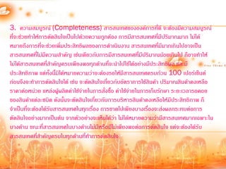 3. ความสมบูรณ์ (Completeness) สารสนเทศขององค์การที่ดี จะต้องมีความสมบูรณ์
ที่จะช่วยท้าให้การตัดสินใจเป็นไปด้วยความถูกต้อง การมีสารสนเทศที่มีปริมาณมาก ไม่ได้
หมายถึงการที่จะช่วยเพิ่มประสิทธิผลของการด้าเนินงาน สารสนเทศที่มีมากเกินไปอาจเป็น
สารสนเทศที่ไม่มีความส้าคัญ เช่นเดียวกับการมีสารสนเทศที่มีปริมาณน้อยเกินไป ก็อาจท้าให้
ไม่ได้สารสนเทศที่ส้าคัญครบเพียงพอทุกด้านที่จะน้าไปใช้ได้อย่างมีประสิทธิผล และมี
ประสิทธิภาพ แต่ทั้งนี้มิได้หมายความว่าจะต้องรอให้มีสารสนเทศครบถ้วน 100 เปอร์เซ็นต์
ก่อนจึงจะท้าการตัดสินใจได้ เช่น จะตัดสินใจเกี่ยวกับอัตราการใช้สินค้า ปริมาณสินค้าคงเหลือ
ราคาต่อหน่วย แหล่งผู้ผลิตค่าใช้จ่ายในการสั่งซื้อ ค่าใช้จ่ายในการเก็บรักษา ระยะเวลารอคอย
ของสินค้าแต่ละชนิด ดังนั้นจะตัดสินใจเกี่ยวกับการบริหารสินค้าคงเหลือให้มีประสิทธิภาพ ก็
จ้าเป็นที่จะต้องได้รับสารสนเทศในทุกเรื่อง การขาดไปเพียงบางเรื่องจะส่งผลกระทบต่อการ
ตัดสินใจอย่างมากเป็นต้น จากตัวอย่างจะเห็นได้ว่า ไม่ได้หมายความว่ามีสารสนเทศมากเฉพาะใน
บางด้าน ขณะที่สารสนเทศในบางด้านไม่มีหรือมีไม่เพียงพอต่อการตัดสินใจ แต่จะต้องได้รับ
สารสนเทศที่ส้าคัญครบในทุกด้านที่ท้าการตัดสินใจ
 