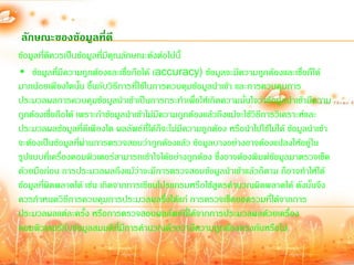 ลักษณะของข้อมูลที่ดี
ข้อมูลที่ดีควรเป็นข้อมูลที่มีคุณลักษณะดังต่อไปนี้
• ข้อมูลที่มีความถูกต้องและเชื่อถือได้ (accuracy) ข้อมูลจะมีความถูกต้องและเชื่อถืได้
มากน้อยเพียงใดนั้น ขึ้นกับวิธีการที่ใช้ในการควบคุมข้อมูลน้าเข้า และการควบคุมการ
ประมวลผลการควบคุมข้อมูลน้าเข้าเป็นการกระท้าเพื่อให้เกิดความมันใจว่าข้อมูลน้าเข้ามีความ
                                                                     ่
ถูกต้องเชื่อถือได้ เพราะถ้าข้อมูลน้าเข้าไม่มีความถูกต้องแล้วถึงแม้จะใช้วิธีการวิเคราะห์และ
ประมวลผลข้อมูลที่ดีเพียงใด ผลลัพธ์ที่ได้ก็จะไม่มีความถูกต้อง หรือน้าไปใช้ไม่ได้ ข้อมูลน้าเข้า
จะต้องเป็นข้อมูลที่ผ่านการตรวจสอบว่าถูกต้องแล้ว ข้อมูลบางอย่างอาจต้องแปลงให้อยู่ใน
รูปแบบที่เครื่องคอมพิวเตอร์สามารถเข้าใจได้อย่างถูกต้อง ซึ่งอาจต้องพิมพ์ข้อมูลมาตรวจเช็ค
ด้วยมือก่อน การประมวลผลถึงแม้ว่าจะมีการตรวจสอบข้อมูลน้าเข้าแล้วก็ตาม ก็อาจท้าให้ได้
ข้อมูลที่ผดพลาดได้ เช่น เกิดจากการเขียนโปรแกรมหรือใช้สูตรค้านวณผิดพลาดได้ ดังนั้นจึง
           ิ
ควรก้าหนดวิธีการควบคุมการประมวลผลซึ่งได้แก่ การตรวจเช็คยอดรวมที่ได้จากการ
ประมวลผลแต่ละครั้ง หรือการตรวจสอบผลลัพธ์ที่ได้จากการประมวลผลด้วยเครื่อง
คอมพิวเตอร์กับข้อมูลสมมติที่มีการค้านวณด้วยว่ามีความถูกต้องตรงกันหรือไม่
 