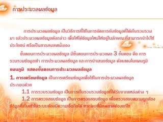 การประมวลผลข้อมูล

          การประมวลผลข้อมูล เป็นวิธีการที่ใช้ในการจัดการกับข้อมูลที่ได้เก็บรวบรวม
มา แล้วประมวลผลข้อมูลดังกล่าว เพื่อให้ได้ข้อมูลใหม่ให้อยู่ในลักษณะที่สามารถน้าไปใช้
ประโยชน์ หรือเป็นสารสนเทศนันเอง่
      ขั้นตอนการประมวลผลข้อมูล มีขั้นตอนการประมวลผล 3 ขั้นตอน คือ การ
รวบรวมข้อมูลเข้า การประมวลผลข้อมูล และการน้าเสนอข้อมูล ดังแสดงในแผนภูมิ
แผนภูมิ แสดงขั้นตอนการประมวลผลข้อมูล
1. การเตรียมข้อมูล เป็นการเตรียมข้อมูลเพื่อใช้ในการประมวลผลข้อมูล
ประกอบด้วย
       1.1 การรวบรวมข้อมูล เป็นการเก็บรวบรวมข้อมูลที่ได้รับจากแหล่งต่าง ๆ
       1.2 การตรวจสอบข้อมูล เป็นการตรวจสอบข้อมูล เพื่อตรวจสอบความถูกต้อง
ข้อมูลที่เก็บเข้าในระบบต้องมีความเชื่อถือได้ หากพบที่ผิดพลาดต้องแก้ไข
 