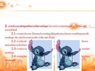 2. การประมวลข้อมูลหรือการจัดการข้อมูล ในการประมวลผลข้อมูลสามารถจัดการได้
หลายวิธีดังนี้
      2.1 การแยกประเภท เป็นแยกประเภทข้อมูลให้ถูกต้องตามลักษณะงานหรือคุณสมบัติ
ของข้อมูล เช่น แยกประเภทตามรหัส อาชีพ เพศ เป็นต้น
      2.2 การเรียงล้าดับข้อมูล เป็นการจัดเรียงข้อมูลไว้เป็นล้าดับ เพื่อความสะดวกในการ
ค้นหาหรือการเก็บรักษา เช่นเรียงตามล้าดับชื่อ วันเวลา อักษร เป็นต้น
      2.3 การค้านวณ เป็นการประมวลผล โดยการใช้การบวก ลบ คูณ หาร เพื่อหาผลลัพธ์
ของข้อมูล
      2.4 การสรุปผลข้อมูล เป็นการสรุปผลการค้านวณ ท้าให้เกิดข้อมูลใหม่ขึ้นมาในรูปของ
สารสนเทศ
 