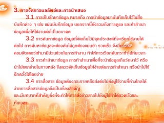 3. การจัดการผลลัพธ์และการนาเสนอ
        3.1 การเก็บรักษาข้อมูล หมายถึง การน้าข้อมูลมาบันทึกเก็บไว้ในสื่อ
บันทึกต่าง ๆ เช่น แผ่นบันทึกข้อมูล นอกจากนี้ยงรวมถึงการดูแล และท้าส้าเนา
                                               ั
ข้อมูลเพื่อให้ใช้งานต่อไปในอนาคต
        3.2 การค้นหาข้อมูล ข้อมูลที่จัดเก็บไว้มีจุดประสงค์ที่จะเรียกใช้งานได้
ต่อไป การค้นหาข้อมูลจะต้องค้นได้ถูกต้องแม่นย้า รวดเร็ว จึงมีการน้า
คอมพิวเตอร์เข้ามามีสวนช่วยในการท้างาน ท้าให้การเรียกค้นกระท้าได้ทันเวลา
                        ่
        3.3 การท้าส้าเนาข้อมูล การท้าส้าเนาเพื่อที่จะน้าข้อมูลเก็บรักษาไว้ หรือ
น้าไปแจกจ่ายในภายหลัง จึงควรจัดเก็บข้อมูลให้ง่ายต่อการท้าส้าเนา หรือน้าไปใช้
อีกครั้งได้โดยง่าย
        3.4 การสื่อสาร ข้อมูลต้องกระจายหรือส่งต่อไปยังผู้ใช้งานที่ห่างไกลได้
ง่ายการสื่อสารข้อมูลจึงเป็นเรื่องส้าคัญ
และมีบทบาทที่สาคัญยิ่งที่จะท้าให้การส่งข่าวสารไปยังผู้ใช้ท้าได้รวดเร็วและ
                  ้
ทันเวลา
 