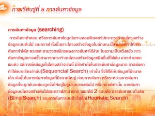 การเรียนรู้ที่ 8 การค้นหาข้อมูล

การค้นหาข้อมูล (searching)
 การค้นหาค้าตอบ หรือการค้นหาข้อมูลในทางคอมพิวเตอร์มักจะกระท้าบนโครงสร้าง
ข้อมูลแบบต้นไม้ และกราฟ ทั้งนี้เพราะโครงสร้างข้อมูลในลักษณะนี้สามารถท้าให้การ
ค้นหาท้าได้สะดวกและสามารถพลิกแพลงการค้นหาได้ง่าย ในความเป็นจริงแล้ว การ
ค้นหาข้อมูลบางครั้งสามารถกระท้าบนโครงสร้างข้อมูลชนิดอื่นก็ได้เช่น อาเรย์ แสตก
และคิว แต่การจัดข้อมูลในโครงสร้างเช่นนี้ มีขอจ้ากัดในการค้นหาข้อมูลมาก การค้นหา
                                            ้
ท้าได้แบบเรียงล้าดับ(Sequencial Search) เท่านั้น ซึ่งใช้ได้กับข้อมูลทีมีขนาด
                                                                          ่
เล็ก ดังนั้นในการค้นหาข้อมูลที่มขนาดใหญ่ ก่อนการค้นหา หรือระหว่างการค้นหา
                                 ี
ข้อมูลที่จะถูกค้นจะต้องถูกจัดให้อยู่ในรูปแบบของต้นไม้ หรือกราฟเท่านั้น การค้นหา
ข้อมูลบนโครงสร้างต้นไม้และกราฟสามารถจ้ าแนกได้ 2 แบบคือ การค้นหาแบบไบล์ด
(Blind Search) และการค้นหาแบบฮิวริสติก(Heuristic Search)
 