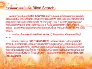 การค้นหาแบบไบล์ด(Blind Search)
     การค้นหาแบบไบล์ด(Blind search) เป็นการค้นหาแบบที่เดินทางจากโหนดหนึ่งไป
ยังอีกโหนดหนึ่ง โดยอาศัยทิศทางเป็นตัวก้าหนดการค้นหา ไม่ต้องมีข้อมูลอะไรมาช่วยเสริม
การตัดสินใจว่าจะเดินทางต่อไปอย่างไร หรือกล่าวอย่างง่าย ๆ คือการจะหยิบข้อมูลใดมา
ช่วยในการค้นหาต่อไป ไม่ต้องอาศัยข้อมูลใด ๆ ทั้งสิ้น นอกจากทิศทางซึ่งเป็นรูปแบบ
ตายตัว การค้นหาแบบไบล์ดสามารถแบ่งย่อยได้ดงนี้ คือ การค้นหาทั้หมด และการค้นหา
                                                  ั
บางส่วน
     - การค้นหาทั้งหมด(exhaustive search) คือ การค้นหาทั้งหมดของปริภูมิ
สถานะ
     - การค้นหาบางส่วน (partial search) การค้นหาเพียงบางส่วนของปริภูมิ
สถานะ ซึ่งในความเป็นจริงการค้นหาส่วนมากใช้การค้นหาเฉพาะบางส่วนเท่านั้นเนื่องจาก
ปริภูมิสถานะมักมีขนาดใหญ่ เท่าให้ไม่สามารถค้นหาได้ทั้งหมด ดังนั้นจึงมีความเป็นไปได้ว่า
ค้าตอบที่ได้อาจไม่ใช่ค้าตอบที่ดีที่สุด การค้นหาแบบนี้สามารถแบ่งได้เป็น 2 ประเภทคือ การ
ค้นหาแบบลึกก่อน(Depth first search) และการค้นหาแบบกว้างก่อน (Breadth
first search)
 