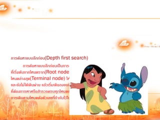 การค้นหาแบบลึกก่อน(Depth first search)
           การค้นหาแบบลึกก่อนเป็นการค้นหาที่ก้าหนดทิศทางจากรูปของโครงสร้างต้นไม้
ที่เริ่มต้นจากโหนดราก(Root node) ที่อยู่บนสุด แล้วเดินลงมาให้ลึกที่สุด เมื่อถึง
โหนดล่างสุด(Terminal node) ให้ย้อนขึ้นมาที่จุดสูงสุดของกิ่งเดียวกันที่มีกิ่งแยก
                                                                      ่
และยังไม่ได้เดินผ่าน แล้วเริ่มเดินลงจนถึงโหนดลึกสุดอีก ท้าเช่นนี้สลับไปเรื่อยจนพบโหนด
ที่ต้องการหาหรือส้ารวจครบทุกโหนดแล้วตามรูปที่ 1 การค้นหาแบบลึกก่อนจะมีลาดับ      ้
การเดินตามโหนดดังตัวเลขที่ก้ากับไว้ในแต่ละโหนด
 