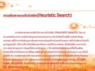 การค้นหาแบบฮิวริสติก(Heuristic Search)


                การค้นหาค้าตอบอาศัยวิธีการทางฮิวริสติก (heuristic search) มีความ
ความแตกต่างจากการค้นหาข้อมูลแบบธรรมดาและแบบฮิวริสติกนั้นอยู่ที่การค้นหาข้อมูล
ธรรมดา ผู้ที่ท้าการค้นข้อมูลจะต้องตรวจสอบข้อมูลทีละตัวทุกตัวจนครบ แต่ฮิวริสติกจะไม่ลงไป
ดู ข้อมูลทุกตัว วิธีการนี้จะเลือกได้ค้าตอบที่เหมาะสมให้กับการค้นหา ซึ่งมีข้อดีคือ สามารถท้า
การ ค้นหาค้าตอบจาก ข้อมูลที่มีขนาดใหญ่มาก ๆ ได้ แต่มีข้อเสียคือค้าตอบที่ได้เป็นเพียง
ค้าตอบทีดี เท่านั้นไม่แน่ว่าจะดีที่สุด แต่เนื่องจากว่าปัญหาในบางลักษณะนั้นใหญ่มาก และเป็นไป
           ่
ไม่ได้ที่จะท้า การค้นหาด้วยวิธี ธรรมดากระบวนการของฮิวริสติกจึงเป็นสิ่งทีจ้าเป็นในเรื่องของ
                                                                            ่
ฮิวริสติกนั้น นอกจากจะมีการค้นหาแบบฮิวริสติกแล้ว ยังมีอีกสิ่งหนึ่งที่ส้าคัญคือ ฮิวริสติก
ฟังก์ชัน (heuristic function) ซึ่งหมายถึงฟังก์ชันที่ท้าหน้าที่ในการวัดขนาดของความ
เป็น ไปได้ในการแก้ปัญหาซึ่ง
 