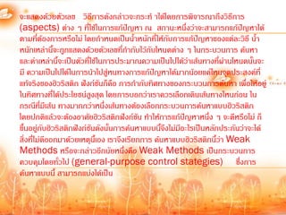 จะแสดงด้วยตัวเลข วิธีการดังกล่าวจะกระท้ าได้โดยการพิจารณาถึงวิธีการ
(aspects) ต่าง ๆ ที่ใช้ในการแก้ปัญหา ณ สถานะหนึ่งว่าจะสามารถแก้ปัญหาได้
ตามที่ตองการหรือไม่ โดยก้าหนดเป็นน้้าหนักที่ให้กับการแก้ปัญหาของแต่ละวิธี น้้า
             ้
หนักเหล่านี้จะถูกแสดงด้วยตัวเลขที่ก้ากับไว้กับโหนดต่าง ๆ ในกระบวนการ ค้นหา
และค่าเหล่านี้จะเป็นตัวที่ใช้ในการประมาณความเป็นไปได้ว่าเส้นทางที่ผ่านโหนดนันจะ
                                                                              ้
มี ความเป็นไปได้ในการน้าไปสูหนทางการแก้ปญหาได้มากน้อยแค่ไหนจุดประสงค์ที่
                                ่              ั
แท้จริงของฮิวริสติก ฟังก์ชันก็คอ การก้ากับทิศทางของกระบวนการค้นหา เพื่อให้อยู่
                                   ื
ในทิศทางที่ได้ประโยชน์สูงสุด โดยการบอกว่าเราควรเลือกเดินเส้นทางไหนก่อน ใน
กรณีทมีเส้น ทางมากกว่าหนึ่งเส้นทางต้องเลือกกระบวนการค้นหาแบบฮิวริสติก
          ี่
โดยปกติแล้วจะต้องอาศัยฮิวริสติกฟังก์ชัน ท้าให้การแก้ปัญหาหนึ่ง ๆ จะดีหรือไม่ ก็
ขึ้นอยู่กับฮิวริสติกฟังก์ชันดังนั้นการค้นหาแบบนีจึงไม่มีอะไรเป็นหลักประกันว่าจะได้
                                                 ้
สิ่งที่ไม่ดออกมาด้วยเหตุนเี้ อง เราจึงเรียกการ ค้นหาแบบฮิวริสติกนี้ว่า Weak
               ี
Methods หรือจะกล่าวอีกนัยหนึ่งคือ Weak Methods เป็นกระบวนการ
ควบคุมโดยทั่วไป (general-purpose control stategies) ซึ่งการ
ค้นหาแบบนี้ สามารถแบ่งได้เป็น
 