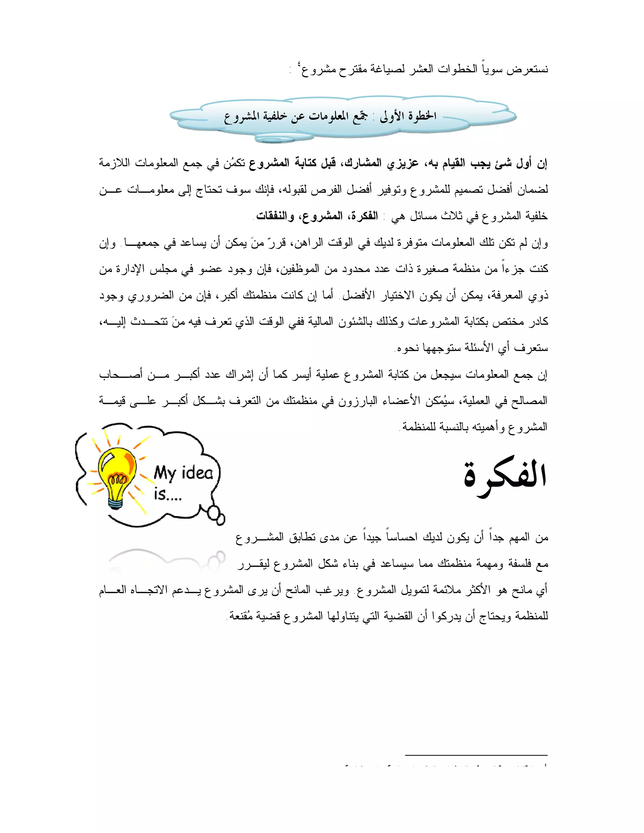 ‫ﻨﺴﺘﻌﺭﺽ ﺴﻭﻴ ﹰ ﺍﻟﺨﻁﻭﺍﺕ ﺍﻟﻌﺸﺭ ﻟﺼﻴﺎﻏﺔ ﻤﻘﺘﺭﺡ ﻤﺸﺭﻭﻉ٤ :‬
                                                                          ‫ﺎ‬


                         ‫ﺍﳋﻄﻮﺓ ﺍﻷﻭﱃ : ‪‬ﻊ ﺍﳌﻌﻠﻮﻣﺎﺕ ﻋﻦ ﺧﻠﻔﻴﺔ ﺍﳌﺸﺮﻭﻉ‬
                                                   ‫ﲨ‬

‫ﺇﻥ ﺃﻭل ﺸﺊ ﻴﺠﺏ ﺍﻟﻘﻴﺎﻡ ﺒﻪ، ﻋﺯﻴﺯﻱ ﺍﻟﻤﺸﺎﺭﻙ، ﻗﺒل ﻜﺘﺎﺒﺔ ﺍﻟﻤﺸﺭﻭﻉ ﺘﻜ ‪‬ﻥ ﻓﻲ ﺠﻤﻊ ﺍﻟﻤﻌﻠﻭﻤﺎﺕ ﺍﻟﻼﺯﻤﺔ‬
                         ‫ﻤ‬
‫ﻟﻀﻤﺎﻥ ﺃﻓﻀل ﺘﺼﻤﻴﻡ ﻟﻠﻤﺸﺭﻭﻉ ﻭﺘﻭﻓﻴﺭ ﺃﻓﻀل ﺍﻟﻔﺭﺹ ﻟﻘﺒﻭﻟﻪ، ﻓﺈﻨﻙ ﺴﻭﻑ ﺘﺤﺘﺎﺝ ﺇﻟﻰ ﻤﻌﻠﻭﻤـﺎﺕ ﻋـﻥ‬
                               ‫ﺨﻠﻔﻴﺔ ﺍﻟﻤﺸﺭﻭﻉ ﻓﻲ ﺜﻼﺙ ﻤﺴﺎﺌل ﻫﻲ : ﺍﻟﻔﻜﺭﺓ، ﺍﻟﻤﺸﺭﻭﻉ، ﻭﺍﻟﻨﻔﻘﺎﺕ.‬
‫ﻭﺇﻥ ﻟﻡ ﺘﻜﻥ ﺘﻠﻙ ﺍﻟﻤﻌﻠﻭﻤﺎﺕ ﻤﺘﻭﻓﺭﺓ ﻟﺩﻴﻙ ﻓﻲ ﺍﻟﻭﻗﺕ ﺍﻟﺭﺍﻫﻥ، ﻗﺭ ‪ ‬ﻤ ‪ ‬ﻴﻤﻜﻥ ﺃﻥ ﻴﺴﺎﻋﺩ ﻓﻲ ﺠﻤﻌﻬـﺎ. ﻭﺇﻥ‬
                             ‫ﺭ ﻥ‬
‫ﻜﻨﺕ ﺠﺯﺀﹰ ﻤﻥ ﻤﻨﻅﻤﺔ ﺼﻐﻴﺭﺓ ﺫﺍﺕ ﻋﺩﺩ ﻤﺤﺩﻭﺩ ﻤﻥ ﺍﻟﻤﻭﻅﻔﻴﻥ، ﻓﺈﻥ ﻭﺠﻭﺩ ﻋﻀﻭ ﻓﻲ ﻤﺠﻠﺱ ﺍﻹﺩﺍﺭﺓ ﻤﻥ‬
                                                                         ‫ﺍ‬
‫ﺫﻭﻱ ﺍﻟﻤﻌﺭﻓﺔ، ﻴﻤﻜﻥ ﺃﻥ ﻴﻜﻭﻥ ﺍﻻﺨﺘﻴﺎﺭ ﺍﻷﻓﻀل. ﺃﻤﺎ ﺇﻥ ﻜﺎﻨﺕ ﻤﻨﻅﻤﺘﻙ ﺃﻜﺒﺭ، ﻓﺈﻥ ﻤﻥ ﺍﻟﻀﺭﻭﺭﻱ ﻭﺠﻭﺩ‬
‫ﻜﺎﺩﺭ ﻤﺨﺘﺹ ﺒﻜﺘﺎﺒﺔ ﺍﻟﻤﺸﺭﻭﻋﺎﺕ ﻭﻜﺫﻟﻙ ﺒﺎﻟﺸﺌﻭﻥ ﺍﻟﻤﺎﻟﻴﺔ ﻓﻔﻲ ﺍﻟﻭﻗﺕ ﺍﻟﺫﻱ ﺘﻌﺭﻑ ﻓﻴﻪ ﻤ ‪ ‬ﺘﺘﺤـﺩﺙ ﺇﻟﻴـﻪ،‬
              ‫ﻥ‬
                                                               ‫ﺴﺘﻌﺭﻑ ﺃﻱ ﺍﻷﺴﺌﻠﺔ ﺴﺘﻭﺠﻬﻬﺎ ﻨﺤﻭﻩ.‬
‫ﺇﻥ ﺠﻤﻊ ﺍﻟﻤﻌﻠﻭﻤﺎﺕ ﺴﻴﺠﻌل ﻤﻥ ﻜﺘﺎﺒﺔ ﺍﻟﻤﺸﺭﻭﻉ ﻋﻤﻠﻴﺔ ﺃﻴﺴﺭ ﻜﻤﺎ ﺃﻥ ﺇﺸﺭﺍﻙ ﻋﺩﺩ ﺃﻜﺒـﺭ ﻤـﻥ ﺃﺼـﺤﺎﺏ‬
‫ﺍﻟﻤﺼﺎﻟﺢ ﻓﻲ ﺍﻟﻌﻤﻠﻴﺔ، ﺴ ‪ ‬ﻜﻥ ﺍﻷﻋﻀﺎﺀ ﺍﻟﺒﺎﺭﺯﻭﻥ ﻓﻲ ﻤﻨﻅﻤﺘﻙ ﻤﻥ ﺍﻟﺘﻌﺭﻑ ﺒﺸـﻜل ﺃﻜﺒـﺭ ﻋﻠـﻰ ﻗﻴﻤـﺔ‬
                                                             ‫ﻴﻤ‬
                                                                ‫ﺍﻟﻤﺸﺭﻭﻉ ﻭﺃﻫﻤﻴﺘﻪ ﺒﺎﻟﻨﺴﺒﺔ ﻟﻠﻤﻨﻅﻤﺔ.‬



                                                                                  ‫ﺍﻟﻔﻜﺮﺓ‬
                           ‫ﻤﻥ ﺍﻟﻤﻬﻡ ﺠﺩﹰ ﺃﻥ ﻴﻜﻭﻥ ﻟﺩﻴﻙ ﺍﺤﺴﺎﺴ ﹰ ﺠﻴﺩﹰ ﻋﻥ ﻤﺩﻯ ﺘﻁﺎﺒﻕ ﺍﻟﻤﺸـﺭﻭﻉ‬
                                                 ‫ﺎ ﺍ‬                       ‫ﺍ‬
                           ‫ﻤﻊ ﻓﻠﺴﻔﺔ ﻭﻤﻬﻤﺔ ﻤﻨﻅﻤﺘﻙ ﻤﻤﺎ ﺴﻴﺴﺎﻋﺩ ﻓﻲ ﺒﻨﺎﺀ ﺸﻜل ﺍﻟﻤﺸﺭﻭﻉ ﻟﻴﻘـﺭﺭ‬
‫ﺃﻱ ﻤﺎﻨﺢ ﻫﻭ ﺍﻷﻜﺜﺭ ﻤﻼﺌﻤﺔ ﻟﺘﻤﻭﻴل ﺍﻟﻤﺸﺭﻭﻉ. ﻭﻴﺭﻏﺏ ﺍﻟﻤﺎﻨﺢ ﺃﻥ ﻴﺭﻯ ﺍﻟﻤﺸﺭﻭﻉ ﻴـﺩﻋﻡ ﺍﻻﺘﺠـﺎﻩ ﺍﻟﻌـﺎﻡ‬
                         ‫ﻟﻠﻤﻨﻅﻤﺔ ﻭﻴﺤﺘﺎﺝ ﺃﻥ ﻴﺩﺭﻜﻭﺍ ﺃﻥ ﺍﻟﻘﻀﻴﺔ ﺍﻟﺘﻲ ﻴﺘﻨﺎﻭﻟﻬﺎ ﺍﻟﻤﺸﺭﻭﻉ ﻗﻀﻴﺔ ‪‬ﻘﻨﻌﺔ.‬
                              ‫ﻤ‬




                                                 ‫ﻜﻤﺎ ﻗﻠﻨﺎ ﻤﻥ ﻗﺒل، ﻫﺫﻩ ﺍﻟﺨﻁﻭﺍﺕ ﺍﻟﻌﺸﺭ ﺍﺠﺘﻬﺎﺩﻴﺔ ﻭﺍﺴﺘﺭﺸﺎﺩﻴﺔ.‬
                                                                                                           ‫٤‬
 