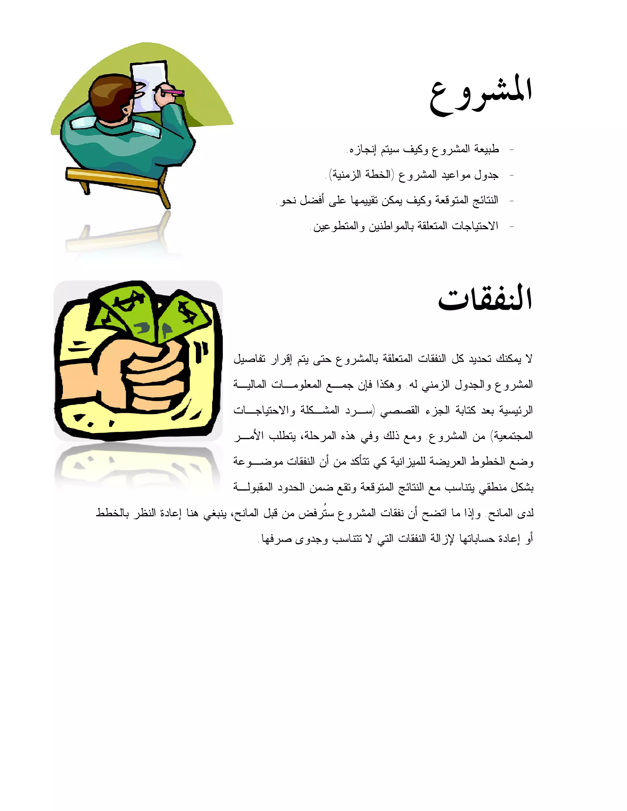 ‫ﺍﳌﺸﺮﻭﻉ‬
                                                    ‫- ﻁﺒﻴﻌﺔ ﺍﻟﻤﺸﺭﻭﻉ ﻭﻜﻴﻑ ﺴﻴﺘﻡ ﺇﻨﺠﺎﺯﻩ.‬
                                                ‫- ﺠﺩﻭل ﻤﻭﺍﻋﻴﺩ ﺍﻟﻤﺸﺭﻭﻉ )ﺍﻟﺨﻁﺔ ﺍﻟﺯﻤﻨﻴﺔ(.‬
                                     ‫- ﺍﻟﻨﺘﺎﺌﺞ ﺍﻟﻤﺘﻭﻗﻌﺔ ﻭﻜﻴﻑ ﻴﻤﻜﻥ ﺘﻘﻴﻴﻤﻬﺎ ﻋﻠﻰ ﺃﻓﻀل ﻨﺤﻭ.‬
                                            ‫- ﺍﻻﺤﺘﻴﺎﺠﺎﺕ ﺍﻟﻤﺘﻌﻠﻘﺔ ﺒﺎﻟﻤﻭﺍﻁﻨﻴﻥ ﻭﺍﻟﻤﺘﻁﻭﻋﻴﻥ.‬




                                                                       ‫ﺍﻟﻨﻔﻘﺎﺕ‬
                            ‫ﻻ ﻴﻤﻜﻨﻙ ﺘﺤﺩﻴﺩ ﻜل ﺍﻟﻨﻔﻘﺎﺕ ﺍﻟﻤﺘﻌﻠﻘﺔ ﺒﺎﻟﻤﺸﺭﻭﻉ ﺤﺘﻰ ﻴﺘﻡ ﺇﻗﺭﺍﺭ ﺘﻔﺎﺼﻴل‬
                            ‫ﺍﻟﻤﺸﺭﻭﻉ ﻭﺍﻟﺠﺩﻭل ﺍﻟﺯﻤﻨﻲ ﻟﻪ. ﻭﻫﻜﺫﺍ ﻓﺈﻥ ﺠﻤـﻊ ﺍﻟﻤﻌﻠﻭﻤـﺎﺕ ﺍﻟﻤﺎﻟﻴـﺔ‬
                            ‫ﺍﻟﺭﺌﻴﺴﻴﺔ ﺒﻌﺩ ﻜﺘﺎﺒﺔ ﺍﻟﺠﺯﺀ ﺍﻟﻘﺼﺼﻲ )ﺴـﺭﺩ ﺍﻟﻤﺸـﻜﻠﺔ ﻭﺍﻻﺤﺘﻴﺎﺠـﺎﺕ‬
                            ‫ﺍﻟﻤﺠﺘﻤﻌﻴﺔ( ﻤﻥ ﺍﻟﻤﺸﺭﻭﻉ. ﻭﻤﻊ ﺫﻟﻙ ﻭﻓﻲ ﻫﺫﻩ ﺍﻟﻤﺭﺤﻠﺔ، ﻴﺘﻁﻠﺏ ﺍﻷﻤـﺭ‬
                            ‫ﻭﻀﻊ ﺍﻟﺨﻁﻭﻁ ﺍﻟﻌﺭﻴﻀﺔ ﻟﻠﻤﻴﺯﺍﻨﻴﺔ ﻜﻲ ﺘﺘﺄﻜﺩ ﻤﻥ ﺃﻥ ﺍﻟﻨﻔﻘﺎﺕ ﻤﻭﻀـﻭﻋﺔ‬
                            ‫ﺒﺸﻜل ﻤﻨﻁﻘﻲ ﻴﺘﻨﺎﺴﺏ ﻤﻊ ﺍﻟﻨﺘﺎﺌﺞ ﺍﻟﻤﺘﻭﻗﻌﺔ ﻭﺘﻘﻊ ﻀﻤﻥ ﺍﻟﺤﺩﻭﺩ ﺍﻟﻤﻘﺒﻭﻟـﺔ‬
‫ﻟﺩﻯ ﺍﻟﻤﺎﻨﺢ. ﻭﺇﺫﺍ ﻤﺎ ﺍﺘﻀﺢ ﺃﻥ ﻨﻔﻘﺎﺕ ﺍﻟﻤﺸﺭﻭﻉ ﺴ ﹸﺭﻓﺽ ﻤﻥ ﻗﺒل ﺍﻟﻤﺎﻨﺢ، ﻴﻨﺒﻐﻲ ﻫﻨﺎ ﺇﻋﺎﺩﺓ ﺍﻟﻨﻅﺭ ﺒﺎﻟﺨﻁﻁ‬
                                               ‫ﺘ‬
                                 ‫ﺃﻭ ﺇﻋﺎﺩﺓ ﺤﺴﺎﺒﺎﺘﻬﺎ ﻹﺯﺍﻟﺔ ﺍﻟﻨﻔﻘﺎﺕ ﺍﻟﺘﻲ ﻻ ﺘﺘﻨﺎﺴﺏ ﻭﺠﺩﻭﻯ ﺼﺭﻓﻬﺎ.‬
 