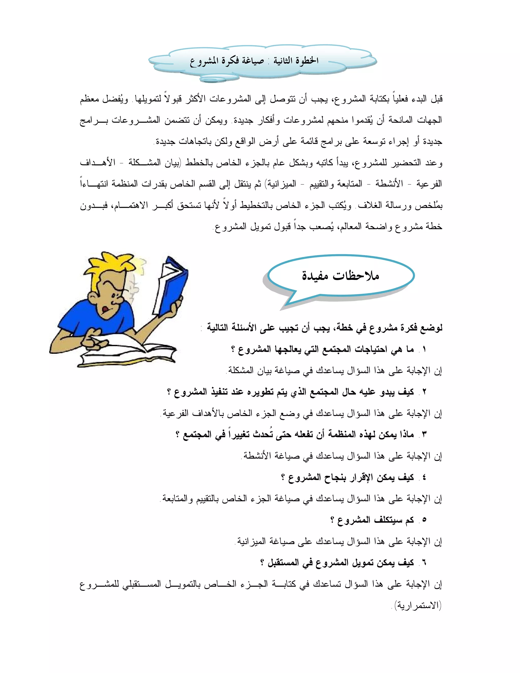 ‫ﺍﳋﻄﻮﺓ ﺍﻟﺜﺎﻧﻴﺔ : ﺻﻴﺎﻏﺔ ﻓﻜﺮﺓ ﺍﳌﺸﺮﻭﻉ‬

‫ﻗﺒل ﺍﻟﺒﺩﺀ ﻓﻌﻠﻴ ﹰ ﺒﻜﺘﺎﺒﺔ ﺍﻟﻤﺸﺭﻭﻉ، ﻴﺠﺏ ﺃﻥ ﺘﺘﻭﺼل ﺇﻟﻰ ﺍﻟﻤﺸﺭﻭﻋﺎﺕ ﺍﻷﻜﺜﺭ ﻗﺒﻭ ﹰ ﻟﺘﻤﻭﻴﻠﻬﺎ. ﻭ ‪‬ﻔﻀل ﻤﻌﻅﻡ‬
        ‫ﻴ‬             ‫ﻻ‬                                                      ‫ﺎ‬
‫ﺍﻟﺠﻬﺎﺕ ﺍﻟﻤﺎﻨﺤﺔ ﺃﻥ ‪‬ﻘﺩﻤﻭﺍ ﻤﻨﺤﻬﻡ ﻟﻤﺸﺭﻭﻋﺎﺕ ﻭﺃﻓﻜﺎﺭ ﺠﺩﻴﺩﺓ. ﻭﻴﻤﻜﻥ ﺃﻥ ﺘﺘﻀﻤﻥ ﺍﻟﻤﺸـﺭﻭﻋﺎﺕ ﺒـﺭﺍﻤﺞ‬
                                                                   ‫ﻴ‬
                   ‫ﺠﺩﻴﺩﺓ ﺃﻭ ﺇﺠﺭﺍﺀ ﺘﻭﺴﻌﺔ ﻋﻠﻰ ﺒﺭﺍﻤﺞ ﻗﺎﺌﻤﺔ ﻋﻠﻰ ﺃﺭﺽ ﺍﻟﻭﺍﻗﻊ ﻭﻟﻜﻥ ﺒﺎﺘﺠﺎﻫﺎﺕ ﺠﺩﻴﺩﺓ.‬
‫ﻭﻋﻨﺩ ﺍﻟﺘﺤﻀﻴﺭ ﻟﻠﻤﺸﺭﻭﻉ، ﻴﺒﺩﺃ ﻜﺎﺘﺒﻪ ﻭﺒﺸﻜل ﻋﺎﻡ ﺒﺎﻟﺠﺯﺀ ﺍﻟﺨﺎﺹ ﺒﺎﻟﺨﻁﻁ )ﺒﻴﺎﻥ ﺍﻟﻤﺸـﻜﻠﺔ - ﺍﻷﻫـﺩﺍﻑ‬
‫ﺍ‬
‫ﺍﻟﻔﺭﻋﻴﺔ - ﺍﻷﻨﺸﻁﺔ - ﺍﻟﻤﺘﺎﺒﻌﺔ ﻭﺍﻟﺘﻘﻴﻴﻡ - ﺍﻟﻤﻴﺯﺍﻨﻴﺔ( ﺜﻡ ﻴﻨﺘﻘل ﺇﻟﻰ ﺍﻟﻘﺴﻡ ﺍﻟﺨﺎﺹ ﺒﻘﺩﺭﺍﺕ ﺍﻟﻤﻨﻅﻤﺔ ﺍﻨﺘﻬـﺎﺀﹰ‬
‫ﺒ ‪‬ﻠﺨﺹ ﻭﺭﺴﺎﻟﺔ ﺍﻟﻐﻼﻑ. ﻭ ‪‬ﻜﺘﺏ ﺍﻟﺠﺯﺀ ﺍﻟﺨﺎﺹ ﺒﺎﻟﺘﺨﻁﻴﻁ ﺃﻭ ﹰ ﻷﻨﻬﺎ ﺘﺴﺘﺤﻕ ﺃﻜﺒـﺭ ﺍﻻﻫﺘﻤـﺎﻡ، ﻓﺒـﺩﻭﻥ‬
                                  ‫ﻻ‬                            ‫ﻴ‬                    ‫ﻤ‬
                                   ‫ﺨﻁﺔ ﻤﺸﺭﻭﻉ ﻭﺍﻀﺤﺔ ﺍﻟﻤﻌﺎﻟﻡ، ‪‬ﺼﻌﺏ ﺠﺩﹰ ﻗﺒﻭل ﺘﻤﻭﻴل ﺍﻟﻤﺸﺭﻭﻉ.‬
                                                       ‫ﺍ‬      ‫ﻴ‬



                                                            ‫ﻣﻼﺣﻈﺎﺕ ﻣﻔﻴﺪﺓ‬

                                ‫ﻟﻭﻀﻊ ﻓﻜﺭﺓ ﻤﺸﺭﻭﻉ ﻓﻲ ﺨﻁﺔ، ﻴﺠﺏ ﺃﻥ ﺘﺠﻴﺏ ﻋﻠﻰ ﺍﻷﺴﺌﻠﺔ ﺍﻟﺘﺎﻟﻴﺔ :‬
                                        ‫١. ﻤﺎ ﻫﻲ ﺍﺤﺘﻴﺎﺠﺎﺕ ﺍﻟﻤﺠﺘﻤﻊ ﺍﻟﺘﻲ ﻴﻌﺎﻟﺠﻬﺎ ﺍﻟﻤﺸﺭﻭﻉ ؟‬
                                       ‫ﺇﻥ ﺍﻹﺠﺎﺒﺔ ﻋﻠﻰ ﻫﺫﺍ ﺍﻟﺴﺅﺍل ﻴﺴﺎﻋﺩﻙ ﻓﻲ ﺼﻴﺎﻏﺔ ﺒﻴﺎﻥ ﺍﻟﻤﺸﻜﻠﺔ.‬
                       ‫٢. ﻜﻴﻑ ﻴﺒﺩﻭ ﻋﻠﻴﻪ ﺤﺎل ﺍﻟﻤﺠﺘﻤﻊ ﺍﻟﺫﻱ ﻴﺘﻡ ﺘﻁﻭﻴﺭﻩ ﻋﻨﺩ ﺘﻨﻔﻴﺫ ﺍﻟﻤﺸﺭﻭﻉ ؟‬
                     ‫ﺇﻥ ﺍﻹﺠﺎﺒﺔ ﻋﻠﻰ ﻫﺫﺍ ﺍﻟﺴﺅﺍل ﻴﺴﺎﻋﺩﻙ ﻓﻲ ﻭﻀﻊ ﺍﻟﺠﺯﺀ ﺍﻟﺨﺎﺹ ﺒﺎﻷﻫﺩﺍﻑ ﺍﻟﻔﺭﻋﻴﺔ.‬
                         ‫٣. ﻤﺎﺫﺍ ﻴﻤﻜﻥ ﻟﻬﺫﻩ ﺍﻟﻤﻨﻅﻤﺔ ﺃﻥ ﺘﻔﻌﻠﻪ ﺤﺘﻰ ﹸﺤﺩﺙ ﺘﻐﻴﻴﺭ ﹰ ﻓﻲ ﺍﻟﻤﺠﺘﻤﻊ ؟‬
                                      ‫ﺍ‬          ‫ﺘ‬
                                           ‫ﺇﻥ ﺍﻹﺠﺎﺒﺔ ﻋﻠﻰ ﻫﺫﺍ ﺍﻟﺴﺅﺍل ﻴﺴﺎﻋﺩﻙ ﻓﻲ ﺼﻴﺎﻏﺔ ﺍﻷﻨﺸﻁﺔ.‬
                                                      ‫٤. ﻜﻴﻑ ﻴﻤﻜﻥ ﺍﻹﻗﺭﺍﺭ ﺒﻨﺠﺎﺡ ﺍﻟﻤﺸﺭﻭﻉ ؟‬
                     ‫ﺇﻥ ﺍﻹﺠﺎﺒﺔ ﻋﻠﻰ ﻫﺫﺍ ﺍﻟﺴﺅﺍل ﻴﺴﺎﻋﺩﻙ ﻓﻲ ﺼﻴﺎﻏﺔ ﺍﻟﺠﺯﺀ ﺍﻟﺨﺎﺹ ﺒﺎﻟﺘﻘﻴﻴﻡ ﻭﺍﻟﻤﺘﺎﺒﻌﺔ.‬
                                                                   ‫٥. ﻜﻡ ﺴﻴﺘﻜﻠﻑ ﺍﻟﻤﺸﺭﻭﻉ ؟‬
                                         ‫ﺇﻥ ﺍﻹﺠﺎﺒﺔ ﻋﻠﻰ ﻫﺫﺍ ﺍﻟﺴﺅﺍل ﻴﺴﺎﻋﺩﻙ ﻋﻠﻰ ﺼﻴﺎﻏﺔ ﺍﻟﻤﻴﺯﺍﻨﻴﺔ.‬
                                                ‫٦. ﻜﻴﻑ ﻴﻤﻜﻥ ﺘﻤﻭﻴل ﺍﻟﻤﺸﺭﻭﻉ ﻓﻲ ﺍﻟﻤﺴﺘﻘﺒل ؟‬
‫ﺇﻥ ﺍﻹﺠﺎﺒﺔ ﻋﻠﻰ ﻫﺫﺍ ﺍﻟﺴﺅﺍل ﺘﺴﺎﻋﺩﻙ ﻓﻲ ﻜﺘﺎﺒـﺔ ﺍﻟﺠـﺯﺀ ﺍﻟﺨـﺎﺹ ﺒﺎﻟﺘﻤﻭﻴـل ﺍﻟﻤﺴـﺘﻘﺒﻠﻲ ﻟﻠﻤﺸـﺭﻭﻉ‬
                                                                                    ‫)ﺍﻻﺴﺘﻤﺭﺍﺭﻴﺔ(.‬
 