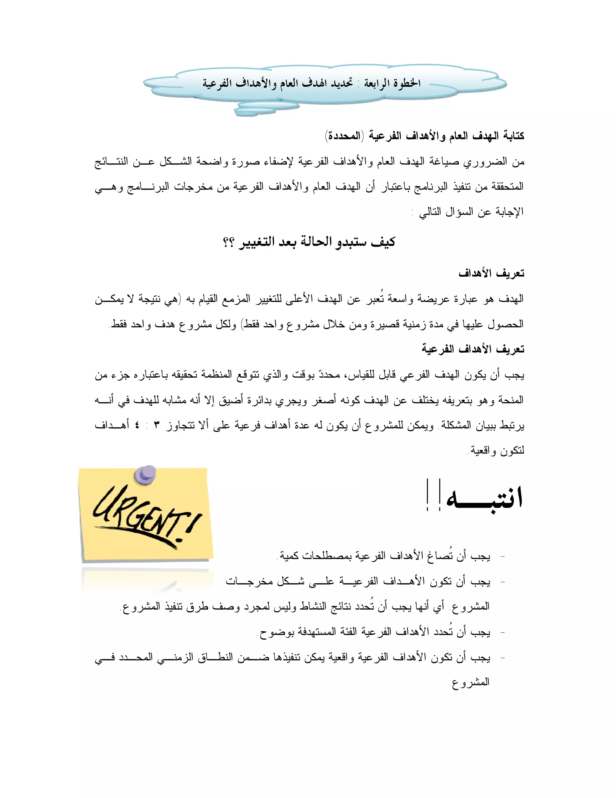 ‫ﺍﳋﻄﻮﺓ ﺍﻟﺮﺍﺑﻌﺔ : ﲢﺪﻳﺪ ﺍﳍﺪﻑ ﺍﻟﻌﺎﻡ ﻭﺍﻷﻫﺪﺍﻑ ﺍﻟﻔﺮﻋﻴﺔ‬


                                                ‫ﻜﺘﺎﺒﺔ ﺍﻟﻬﺩﻑ ﺍﻟﻌﺎﻡ ﻭﺍﻷﻫﺩﺍﻑ ﺍﻟﻔﺭﻋﻴﺔ )ﺍﻟﻤﺤﺩﺩﺓ(‬
‫ﻤﻥ ﺍﻟﻀﺭﻭﺭﻱ ﺼﻴﺎﻏﺔ ﺍﻟﻬﺩﻑ ﺍﻟﻌﺎﻡ ﻭﺍﻷﻫﺩﺍﻑ ﺍﻟﻔﺭﻋﻴﺔ ﻹﻀﻔﺎﺀ ﺼﻭﺭﺓ ﻭﺍﻀﺤﺔ ﺍﻟﺸـﻜل ﻋـﻥ ﺍﻟﻨﺘـﺎﺌﺞ‬
‫ﺍﻟﻤﺘﺤﻘﻘﺔ ﻤﻥ ﺘﻨﻔﻴﺫ ﺍﻟﺒﺭﻨﺎﻤﺞ ﺒﺎﻋﺘﺒﺎﺭ ﺃﻥ ﺍﻟﻬﺩﻑ ﺍﻟﻌﺎﻡ ﻭﺍﻷﻫﺩﺍﻑ ﺍﻟﻔﺭﻋﻴﺔ ﻤﻥ ﻤﺨﺭﺠﺎﺕ ﺍﻟﺒﺭﻨـﺎﻤﺞ ﻭﻫـﻲ‬
                                                                   ‫ﺍﻹﺠﺎﺒﺔ ﻋﻥ ﺍﻟﺴﺅﺍل ﺍﻟﺘﺎﻟﻲ :‬

                        ‫‪ ‬‬
                                                                               ‫ﺘﻌﺭﻴﻑ ﺍﻷﻫﺩﺍﻑ‬
‫ﺍﻟﻬﺩﻑ ﻫﻭ ﻋﺒﺎﺭﺓ ﻋﺭﻴﻀﺔ ﻭﺍﺴﻌﺔ ﹸﻌﺒﺭ ﻋﻥ ﺍﻟﻬﺩﻑ ﺍﻷﻋﻠﻰ ﻟﻠﺘﻐﻴﻴﺭ ﺍﻟﻤﺯﻤﻊ ﺍﻟﻘﻴﺎﻡ ﺒﻪ )ﻫﻲ ﻨﺘﻴﺠﺔ ﻻ ﻴﻤﻜـﻥ‬
                                                             ‫ﺘ‬
  ‫ﺍﻟﺤﺼﻭل ﻋﻠﻴﻬﺎ ﻓﻲ ﻤﺩﺓ ﺯﻤﻨﻴﺔ ﻗﺼﻴﺭﺓ ﻭﻤﻥ ﺨﻼل ﻤﺸﺭﻭﻉ ﻭﺍﺤﺩ ﻓﻘﻁ( ﻭﻟﻜل ﻤﺸﺭﻭﻉ ﻫﺩﻑ ﻭﺍﺤﺩ ﻓﻘﻁ.‬
                                                                        ‫ﺘﻌﺭﻴﻑ ﺍﻷﻫﺩﺍﻑ ﺍﻟﻔﺭﻋﻴﺔ‬
‫ﻴﺠﺏ ﺃﻥ ﻴﻜﻭﻥ ﺍﻟﻬﺩﻑ ﺍﻟﻔﺭﻋﻲ ﻗﺎﺒل ﻟﻠﻘﻴﺎﺱ، ﻤﺤﺩ ‪ ‬ﺒﻭﻗﺕ ﻭﺍﻟﺫﻱ ﺘﺘﻭﻗﻊ ﺍﻟﻤﻨﻅﻤﺔ ﺘﺤﻘﻴﻘﻪ ﺒﺎﻋﺘﺒﺎﺭﻩ ﺠﺯﺀ ﻤﻥ‬
                                                ‫ﺩ‬
‫ﺍﻟﻤﻨﺤﺔ ﻭﻫﻭ ﺒﺘﻌﺭﻴﻔﻪ ﻴﺨﺘﻠﻑ ﻋﻥ ﺍﻟﻬﺩﻑ ﻜﻭﻨﻪ ﺃﺼﻐﺭ ﻭﻴﺠﺭﻱ ﺒﺩﺍﺌﺭﺓ ﺃﻀﻴﻕ ﺇﻻ ﺃﻨﻪ ﻤﺸﺎﺒﻪ ﻟﻠﻬﺩﻑ ﻓﻲ ﺃﻨـﻪ‬
‫ﻴﺭﺘﺒﻁ ﺒﺒﻴﺎﻥ ﺍﻟﻤﺸﻜﻠﺔ. ﻭﻴﻤﻜﻥ ﻟﻠﻤﺸﺭﻭﻉ ﺃﻥ ﻴﻜﻭﻥ ﻟﻪ ﻋﺩﺓ ﺃﻫﺩﺍﻑ ﻓﺭﻋﻴﺔ ﻋﻠﻰ ﺃﻻ ﺘﺘﺠﺎﻭﺯ ٣ : ٤ ﺃﻫـﺩﺍﻑ‬
                                                                                ‫ﻟﺘﻜﻭﻥ ﻭﺍﻗﻌﻴﺔ.‬



                                                                        ‫ﺍﻧﺘﺒـﻪ!!‬
                                      ‫- ﻴﺠﺏ ﺃﻥ ﹸﺼﺎﻍ ﺍﻷﻫﺩﺍﻑ ﺍﻟﻔﺭﻋﻴﺔ ﺒﻤﺼﻁﻠﺤﺎﺕ ﻜﻤﻴﺔ.‬
                                                                       ‫ﺘ‬
                           ‫- ﻴﺠﺏ ﺃﻥ ﺘﻜﻭﻥ ﺍﻷﻫـﺩﺍﻑ ﺍﻟﻔﺭﻋﻴـﺔ ﻋﻠـﻰ ﺸـﻜل ﻤﺨﺭﺠـﺎﺕ‬
     ‫ﺍﻟﻤﺸﺭﻭﻉ. ﺃﻱ ﺃﻨﻬﺎ ﻴﺠﺏ ﺃﻥ ﹸﺤﺩﺩ ﻨﺘﺎﺌﺞ ﺍﻟﻨﺸﺎﻁ ﻭﻟﻴﺱ ﻟﻤﺠﺭﺩ ﻭﺼﻑ ﻁﺭﻕ ﺘﻨﻔﻴﺫ ﺍﻟﻤﺸﺭﻭﻉ.‬
                                                       ‫ﺘ‬
                                  ‫- ﻴﺠﺏ ﺃﻥ ﹸﺤﺩﺩ ﺍﻷﻫﺩﺍﻑ ﺍﻟﻔﺭﻋﻴﺔ ﺍﻟﻔﺌﺔ ﺍﻟﻤﺴﺘﻬﺩﻓﺔ ﺒﻭﻀﻭﺡ.‬
                                                                           ‫ﺘ‬
‫- ﻴﺠﺏ ﺃﻥ ﺘﻜﻭﻥ ﺍﻷﻫﺩﺍﻑ ﺍﻟﻔﺭﻋﻴﺔ ﻭﺍﻗﻌﻴﺔ ﻴﻤﻜﻥ ﺘﻨﻔﻴﺫﻫﺎ ﻀـﻤﻥ ﺍﻟﻨﻁـﺎﻕ ﺍﻟﺯﻤﻨـﻲ ﺍﻟﻤﺤـﺩﺩ ﻓـﻲ‬
                                                                             ‫ﺍﻟﻤﺸﺭﻭﻉ.‬
 