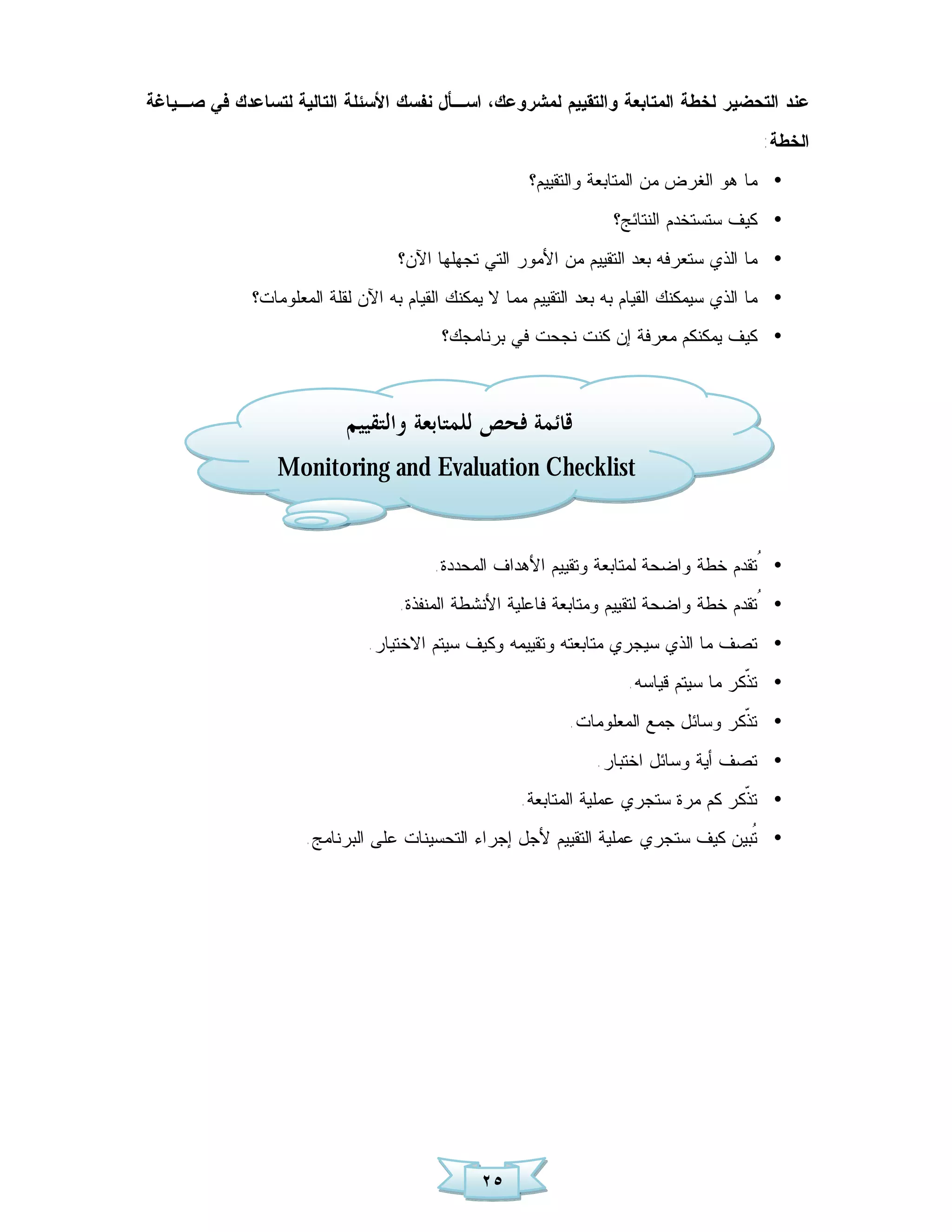 ‫ﻋﻨﺩ ﺍﻟﺘﺤﻀﻴﺭ ﻟﺨﻁﺔ ﺍﻟﻤﺘﺎﺒﻌﺔ ﻭﺍﻟﺘﻘﻴﻴﻡ ﻟﻤﺸﺭﻭﻋﻙ، ﺍﺴـﺄل ﻨﻔﺴﻙ ﺍﻷﺴﺌﻠﺔ ﺍﻟﺘﺎﻟﻴﺔ ﻟﺘﺴﺎﻋﺩﻙ ﻓﻲ ﺼـﻴﺎﻏﺔ‬
                                                                                          ‫ﺍﻟﺨﻁﺔ:‬
                                                      ‫• ﻤﺎ ﻫﻭ ﺍﻟﻐﺭﺽ ﻤﻥ ﺍﻟﻤﺘﺎﺒﻌﺔ ﻭﺍﻟﺘﻘﻴﻴﻡ؟‬
                                                                   ‫• ﻜﻴﻑ ﺴﺘﺴﺘﺨﺩﻡ ﺍﻟﻨﺘﺎﺌﺞ؟‬
                                   ‫• ﻤﺎ ﺍﻟﺫﻱ ﺴﺘﻌﺭﻓﻪ ﺒﻌﺩ ﺍﻟﺘﻘﻴﻴﻡ ﻤﻥ ﺍﻷﻤﻭﺭ ﺍﻟﺘﻲ ﺘﺠﻬﻠﻬﺎ ﺍﻵﻥ؟‬
             ‫• ﻤﺎ ﺍﻟﺫﻱ ﺴﻴﻤﻜﻨﻙ ﺍﻟﻘﻴﺎﻡ ﺒﻪ ﺒﻌﺩ ﺍﻟﺘﻘﻴﻴﻡ ﻤﻤﺎ ﻻ ﻴﻤﻜﻨﻙ ﺍﻟﻘﻴﺎﻡ ﺒﻪ ﺍﻵﻥ ﻟﻘﻠﺔ ﺍﻟﻤﻌﻠﻭﻤﺎﺕ؟‬
                                         ‫• ﻜﻴﻑ ﻴﻤﻜﻨﻜﻡ ﻤﻌﺭﻓﺔ ﺇﻥ ﻜﻨﺕ ﻨﺠﺤﺕ ﻓﻲ ﺒﺭﻨﺎﻤﺠﻙ؟‬



                           ‫ﻗﺎﺋﻤﺔ ﻓﺤﺺ ﻟﻠﻤﺘﺎﺑﻌﺔ ﻭﺍﻟﺘﻘﻴﻴﻢ‬
                 ‫‪Monitoring and Evaluation Checklist‬‬


                                        ‫• ُﺘﻘﺩﻡ ﺨﻁﺔ ﻭﺍﻀﺤﺔ ﻟﻤﺘﺎﺒﻌﺔ ﻭﺘﻘﻴﻴﻡ ﺍﻷﻫﺩﺍﻑ ﺍﻟﻤﺤﺩﺩﺓ.‬
                                   ‫• ُﺘﻘﺩﻡ ﺨﻁﺔ ﻭﺍﻀﺤﺔ ﻟﺘﻘﻴﻴﻡ ﻭﻤﺘﺎﺒﻌﺔ ﻓﺎﻋﻠﻴﺔ ﺍﻷﻨﺸﻁﺔ ﺍﻟﻤﻨﻔﺫﺓ.‬
                              ‫• ﺘﺼﻑ ﻤﺎ ﺍﻟﺫﻱ ﺴﻴﺠﺭﻱ ﻤﺘﺎﺒﻌﺘﻪ ﻭﺘﻘﻴﻴﻤﻪ ﻭﻜﻴﻑ ﺴﻴﺘﻡ ﺍﻻﺨﺘﻴﺎﺭ.‬
                                                                     ‫• ﺘ ﹼﻜﺭ ﻤﺎ ﺴﻴﺘﻡ ﻗﻴﺎﺴﻪ.‬
                                                                                      ‫ﺫ‬
                                                            ‫• ﺘ ﹼﻜﺭ ﻭﺴﺎﺌل ﺠﻤﻊ ﺍﻟﻤﻌﻠﻭﻤﺎﺕ.‬
                                                                                   ‫ﺫ‬
                                                                ‫• ﺘﺼﻑ ﺃﻴﺔ ﻭﺴﺎﺌل ﺍﺨﺘﺒﺎﺭ.‬
                                                     ‫• ﺘ ﹼﻜﺭ ﻜﻡ ﻤﺭﺓ ﺴﺘﺠﺭﻱ ﻋﻤﻠﻴﺔ ﺍﻟﻤﺘﺎﺒﻌﺔ.‬
                                                                                    ‫ﺫ‬
                     ‫• ﹸﺒﻴﻥ ﻜﻴﻑ ﺴﺘﺠﺭﻱ ﻋﻤﻠﻴﺔ ﺍﻟﺘﻘﻴﻴﻡ ﻷﺠل ﺇﺠﺭﺍﺀ ﺍﻟﺘﺤﺴﻴﻨﺎﺕ ﻋﻠﻰ ﺍﻟﺒﺭﻨﺎﻤﺞ.‬
                                                                                  ‫ﺘ‬




                                               ‫٥٢‬
 
