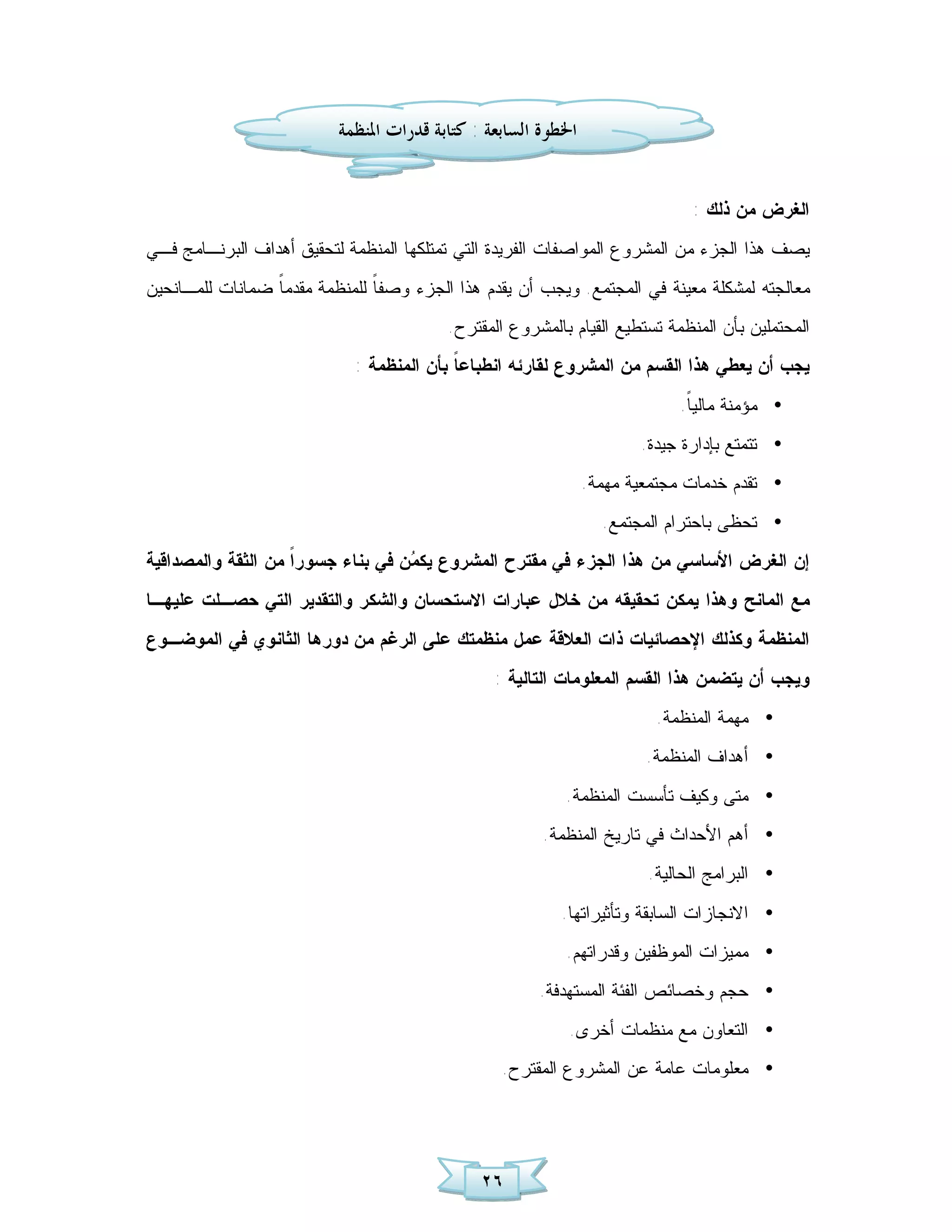 ‫ﺍﳋﻄﻮﺓ ﺍﻟﺴﺎﺑﻌﺔ : ﻛﺘﺎﺑﺔ ﻗﺪﺭﺍﺕ ﺍﳌﻨﻈﻤﺔ‬


                                                                              ‫ﺍﻟﻐﺭﺽ ﻤﻥ ﺫﻟﻙ :‬
‫ﻴﺼﻑ ﻫﺫﺍ ﺍﻟﺠﺯﺀ ﻤﻥ ﺍﻟﻤﺸﺭﻭﻉ ﺍﻟﻤﻭﺍﺼﻔﺎﺕ ﺍﻟﻔﺭﻴﺩﺓ ﺍﻟﺘﻲ ﺘﻤﺘﻠﻜﻬﺎ ﺍﻟﻤﻨﻅﻤﺔ ﻟﺘﺤﻘﻴﻕ ﺃﻫﺩﺍﻑ ﺍﻟﺒﺭﻨـﺎﻤﺞ ﻓـﻲ‬
‫ﻤﻌﺎﻟﺠﺘﻪ ﻟﻤﺸﻜﻠﺔ ﻤﻌﻴﻨﺔ ﻓﻲ ﺍﻟﻤﺠﺘﻤﻊ. ﻭﻴﺠﺏ ﺃﻥ ﻴﻘﺩﻡ ﻫﺫﺍ ﺍﻟﺠﺯﺀ ﻭﺼﻔ ﹰ ﻟﻠﻤﻨﻅﻤﺔ ﻤﻘﺩﻤ ﹰ ﻀﻤﺎﻨﺎﺕ ﻟﻠﻤـﺎﻨﺤﻴﻥ‬
                 ‫ﺎ‬              ‫ﺎ‬
                                          ‫ﺍﻟﻤﺤﺘﻤﻠﻴﻥ ﺒﺄﻥ ﺍﻟﻤﻨﻅﻤﺔ ﺘﺴﺘﻁﻴﻊ ﺍﻟﻘﻴﺎﻡ ﺒﺎﻟﻤﺸﺭﻭﻉ ﺍﻟﻤﻘﺘﺭﺡ.‬
                             ‫ﻴﺠﺏ ﺃﻥ ﻴﻌﻁﻲ ﻫﺫﺍ ﺍﻟﻘﺴﻡ ﻤﻥ ﺍﻟﻤﺸﺭﻭﻉ ﻟﻘﺎﺭﺌﻪ ﺍﻨﻁﺒﺎﻋ ﹰ ﺒﺄﻥ ﺍﻟﻤﻨﻅﻤﺔ :‬
                                           ‫ﺎ‬
                                                                            ‫• ﻤﺅﻤﻨﺔ ﻤﺎﻟﻴ ﹰ.‬
                                                                             ‫ﺎ‬
                                                                       ‫• ﺘﺘﻤﺘﻊ ﺒﺈﺩﺍﺭﺓ ﺠﻴﺩﺓ.‬
                                                                ‫• ﺘﻘﺩﻡ ﺨﺩﻤﺎﺕ ﻤﺠﺘﻤﻌﻴﺔ ﻤﻬﻤﺔ.‬
                                                                  ‫• ﺘﺤﻅﻰ ﺒﺎﺤﺘﺭﺍﻡ ﺍﻟﻤﺠﺘﻤﻊ.‬
‫ﺇﻥ ﺍﻟﻐﺭﺽ ﺍﻷﺴﺎﺴﻲ ﻤﻥ ﻫﺫﺍ ﺍﻟﺠﺯﺀ ﻓﻲ ﻤﻘﺘﺭﺡ ﺍﻟﻤﺸﺭﻭﻉ ﻴﻜ ‪ ‬ﻥ ﻓﻲ ﺒﻨﺎﺀ ﺠﺴﻭﺭﹰ ﻤﻥ ﺍﻟﺜﻘﺔ ﻭﺍﻟﻤﺼﺩﺍﻗﻴﺔ‬
                    ‫ﺍ‬               ‫ﻤ‬
‫ﻤﻊ ﺍﻟﻤﺎﻨﺢ ﻭﻫﺫﺍ ﻴﻤﻜﻥ ﺘﺤﻘﻴﻘﻪ ﻤﻥ ﺨﻼل ﻋﺒﺎﺭﺍﺕ ﺍﻻﺴﺘﺤﺴﺎﻥ ﻭﺍﻟﺸﻜﺭ ﻭﺍﻟﺘﻘﺩﻴﺭ ﺍﻟﺘﻲ ﺤﺼـﻠﺕ ﻋﻠﻴﻬـﺎ‬
‫ﺍﻟﻤﻨﻅﻤﺔ ﻭﻜﺫﻟﻙ ﺍﻹﺤﺼﺎﺌﻴﺎﺕ ﺫﺍﺕ ﺍﻟﻌﻼﻗﺔ ﻋﻤل ﻤﻨﻅﻤﺘﻙ ﻋﻠﻰ ﺍﻟﺭﻏﻡ ﻤﻥ ﺩﻭﺭﻫﺎ ﺍﻟﺜﺎﻨﻭﻱ ﻓﻲ ﺍﻟﻤﻭﻀـﻭﻉ‬
                                                 ‫ﻭﻴﺠﺏ ﺃﻥ ﻴﺘﻀﻤﻥ ﻫﺫﺍ ﺍﻟﻘﺴﻡ ﺍﻟﻤﻌﻠﻭﻤﺎﺕ ﺍﻟﺘﺎﻟﻴﺔ :‬
                                                                         ‫• ﻤﻬﻤﺔ ﺍﻟﻤﻨﻅﻤﺔ.‬
                                                                        ‫• ﺃ ﻫﺩﺍﻑ ﺍﻟﻤﻨﻅﻤﺔ.‬
                                                           ‫• ﻤﺘﻰ ﻭﻜﻴﻑ ﺘﺄﺴﺴﺕ ﺍﻟﻤﻨﻅﻤﺔ.‬
                                                        ‫• ﺃﻫﻡ ﺍﻷﺤﺩﺍﺙ ﻓﻲ ﺘﺎﺭﻴﺦ ﺍﻟﻤﻨﻅﻤﺔ.‬
                                                                        ‫• ﺍﻟﺒﺭﺍﻤﺞ ﺍﻟﺤﺎﻟﻴﺔ.‬
                                                          ‫• ﺍﻻﻨﺠﺎﺯﺍﺕ ﺍﻟﺴﺎﺒﻘﺔ ﻭﺘﺄﺜﻴﺭﺍﺘﻬﺎ.‬
                                                           ‫• ﻤﻤﻴﺯﺍﺕ ﺍﻟﻤﻭﻅﻔﻴﻥ ﻭﻗﺩﺭﺍﺘﻬﻡ.‬
                                                       ‫• ﺤﺠﻡ ﻭﺨﺼﺎﺌﺹ ﺍﻟﻔﺌﺔ ﺍﻟﻤﺴﺘﻬﺩﻓﺔ.‬
                                                           ‫• ﺍﻟﺘﻌﺎﻭﻥ ﻤﻊ ﻤﻨﻅﻤﺎﺕ ﺃﺨﺭﻯ.‬
                                                  ‫• ﻤﻌﻠﻭﻤﺎﺕ ﻋﺎﻤﺔ ﻋﻥ ﺍﻟﻤﺸﺭﻭﻉ ﺍﻟﻤﻘﺘﺭﺡ.‬




                                               ‫٦٢‬
 