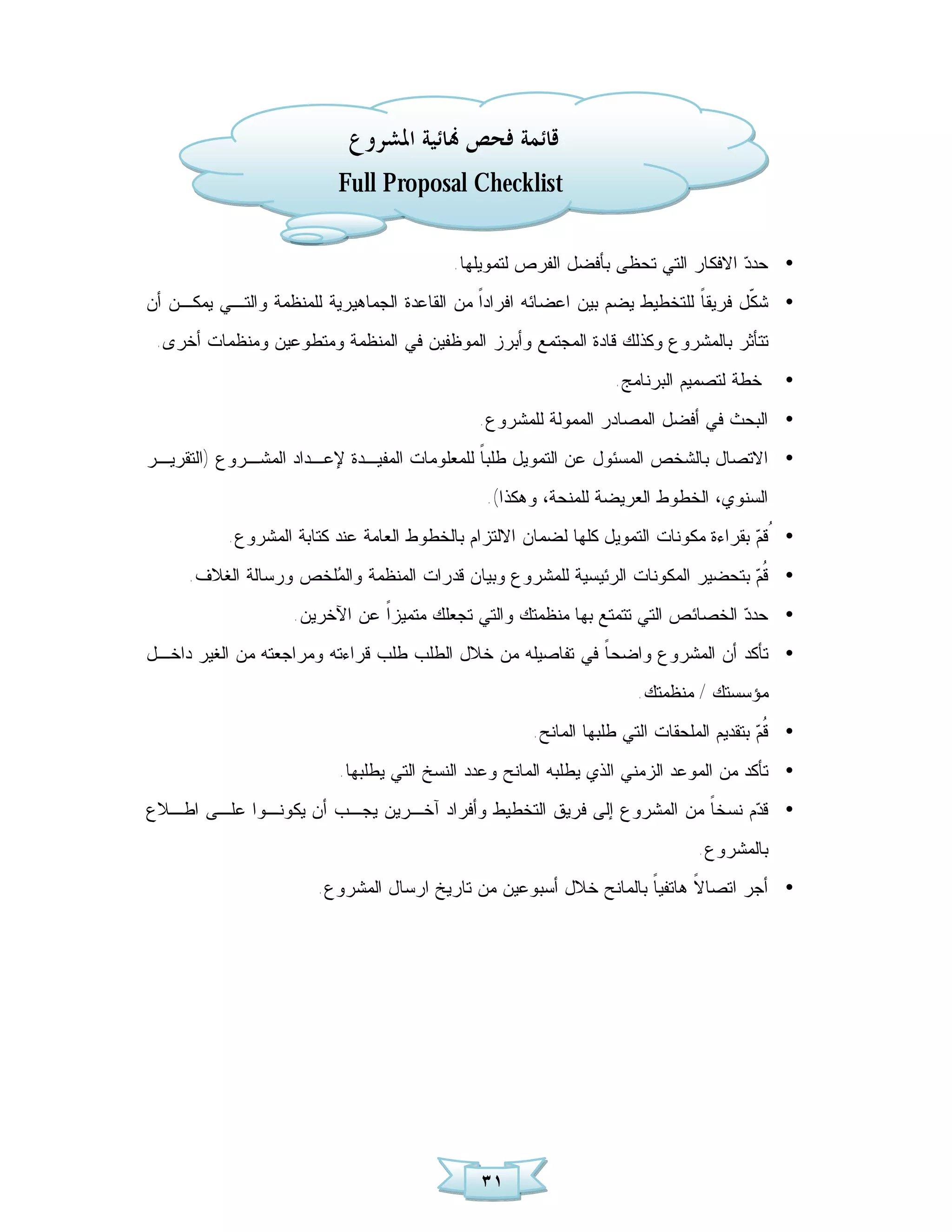 ‫ﻗﺎﺋﻤﺔ ﻓﺤﺺ ‪‬ﺎﺋﻴﺔ ﺍﳌﺸﺮﻭﻉ‬
                          ‫‪Full Proposal Checklist‬‬

                                           ‫• ﺤﺩ ‪ ‬ﺍﻻﻓﻜﺎﺭ ﺍﻟﺘﻲ ﺘﺤﻅﻰ ﺒﺄﻓﻀل ﺍﻟﻔﺭﺹ ﻟﺘﻤﻭﻴﻠﻬﺎ.‬
                                                                                  ‫ﺩ‬
‫• ﺸ ﹼل ﻓﺭﻴﻘ ﹰ ﻟﻠﺘﺨﻁﻴﻁ ﻴﻀﻡ ﺒﻴﻥ ﺍﻋﻀﺎﺌﻪ ﺍﻓﺭﺍﺩﹰ ﻤﻥ ﺍﻟﻘﺎﻋﺩﺓ ﺍﻟﺠﻤﺎﻫﻴﺭﻴﺔ ﻟﻠﻤﻨﻅﻤﺔ ﻭﺍﻟﺘـﻲ ﻴﻤﻜـﻥ ﺃﻥ‬
                                              ‫ﺍ‬                             ‫ﺎ‬       ‫ﻜ‬
 ‫ﺘﺘﺄﺜﺭ ﺒﺎﻟﻤﺸﺭﻭﻉ ﻭﻜﺫﻟﻙ ﻗﺎﺩﺓ ﺍﻟﻤﺠﺘﻤﻊ ﻭﺃﺒﺭﺯ ﺍﻟﻤﻭﻅﻔﻴﻥ ﻓﻲ ﺍﻟﻤﻨﻅﻤﺔ ﻭﻤﺘﻁﻭﻋﻴﻥ ﻭﻤﻨﻅﻤﺎﺕ ﺃﺨﺭﻯ.‬
                                                                  ‫ﺨﻁﺔ ﻟﺘﺼﻤﻴﻡ ﺍﻟﺒﺭﻨﺎﻤﺞ.‬      ‫•‬
                                              ‫• ﺍﻟﺒﺤﺙ ﻓﻲ ﺃﻓﻀل ﺍﻟﻤﺼﺎﺩﺭ ﺍﻟﻤﻤﻭﻟﺔ ﻟﻠﻤﺸﺭﻭﻉ.‬
‫• ﺍﻻﺘﺼﺎل ﺒﺎﻟﺸﺨﺹ ﺍﻟﻤﺴﺌﻭل ﻋﻥ ﺍﻟﺘﻤﻭﻴل ﻁﻠﺒ ﹰ ﻟﻠﻤﻌﻠﻭﻤﺎﺕ ﺍﻟﻤﻔﻴـﺩﺓ ﻹﻋـﺩﺍﺩ ﺍﻟﻤﺸـﺭﻭﻉ )ﺍﻟﺘﻘﺭﻴـﺭ‬
                                             ‫ﺎ‬
                                               ‫ﺍﻟﺴﻨﻭﻱ، ﺍﻟﺨﻁﻭﻁ ﺍﻟﻌﺭﻴﻀﺔ ﻟﻠﻤﻨﺤﺔ، ﻭ ﻫﻜﺫﺍ(.‬
           ‫• ُﻗ ‪ ‬ﺒﻘﺭﺍﺀﺓ ﻤﻜﻭﻨﺎﺕ ﺍﻟﺘﻤﻭﻴل ﻜﻠﻬﺎ ﻟﻀﻤﺎﻥ ﺍﻻﻟﺘﺯﺍﻡ ﺒﺎﻟﺨﻁﻭﻁ ﺍﻟﻌﺎﻤﺔ ﻋﻨﺩ ﻜﺘﺎﺒﺔ ﺍﻟﻤﺸﺭﻭﻉ.‬
                                                                                      ‫ﻡ‬
     ‫• ﹸ ‪ ‬ﺒﺘﺤﻀﻴﺭ ﺍﻟﻤﻜﻭﻨﺎﺕ ﺍﻟﺭﺌﻴﺴﻴﺔ ﻟﻠﻤﺸﺭﻭﻉ ﻭﺒﻴﺎﻥ ﻗﺩﺭﺍﺕ ﺍﻟﻤﻨﻅﻤﺔ ﻭﺍﻟ ‪‬ﻠﺨﺹ ﻭﺭﺴﺎﻟﺔ ﺍﻟﻐﻼﻑ.‬
                      ‫ﻤ‬                                                          ‫ﻗﻡ‬
                    ‫• ﺤﺩ ‪ ‬ﺍﻟﺨﺼﺎﺌﺹ ﺍﻟﺘﻲ ﺘﺘﻤﺘﻊ ﺒﻬﺎ ﻤﻨﻅﻤﺘﻙ ﻭﺍﻟﺘﻲ ﺘﺠﻌﻠﻙ ﻤﺘﻤﻴﺯﹰ ﻋﻥ ﺍﻵﺨﺭﻴﻥ.‬
                               ‫ﺍ‬                                                ‫ﺩ‬
‫• ﺘﺄﻜﺩ ﺃﻥ ﺍﻟﻤﺸﺭﻭﻉ ﻭﺍﻀﺤ ﹰ ﻓﻲ ﺘﻔﺎﺼﻴﻠﻪ ﻤﻥ ﺨﻼل ﺍﻟﻁﻠﺏ ﻁﻠﺏ ﻗﺭﺍﺀﺘﻪ ﻭﻤﺭﺍﺠﻌﺘﻪ ﻤﻥ ﺍﻟﻐﻴﺭ ﺩﺍﺨـل‬
                                                           ‫ﺎ‬
                                                                      ‫ﻤﺅﺴﺴﺘﻙ / ﻤﻨﻅﻤﺘﻙ.‬
                                                      ‫• ﹸ ‪ ‬ﺒﺘﻘﺩﻴﻡ ﺍﻟﻤﻠﺤﻘﺎﺕ ﺍﻟﺘﻲ ﻁﻠﺒﻬﺎ ﺍﻟﻤﺎﻨﺢ.‬
                                                                                         ‫ﻗﻡ‬
                          ‫• ﺘﺄﻜﺩ ﻤﻥ ﺍﻟﻤﻭﻋﺩ ﺍﻟﺯﻤﻨﻲ ﺍﻟﺫﻱ ﻴﻁﻠﺒﻪ ﺍﻟﻤﺎﻨﺢ ﻭﻋﺩﺩ ﺍﻟﻨﺴﺦ ﺍﻟﺘﻲ ﻴﻁﻠﺒﻬﺎ.‬
‫• ﻗ ‪‬ﻡ ﻨﺴﺨ ﹰ ﻤﻥ ﺍﻟﻤﺸﺭﻭﻉ ﺇﻟﻰ ﻓﺭﻴﻕ ﺍﻟﺘﺨﻁﻴﻁ ﻭﺃﻓﺭﺍﺩ ﺁﺨـﺭﻴﻥ ﻴﺠـﺏ ﺃﻥ ﻴﻜﻭﻨـﻭﺍ ﻋﻠـﻰ ﺍﻁـﻼﻉ‬
                                                                     ‫ﺎ‬      ‫ﺩ‬
                                                                               ‫ﺒﺎﻟﻤﺸﺭﻭﻉ.‬
                       ‫• ﺃﺠﺭ ﺍﺘﺼﺎ ﹰ ﻫﺎﺘﻔﻴ ﹰ ﺒﺎﻟﻤﺎﻨﺢ ﺨﻼل ﺃﺴﺒﻭﻋﻴﻥ ﻤﻥ ﺘﺎﺭﻴﺦ ﺍﺭﺴﺎل ﺍﻟﻤﺸﺭﻭﻉ.‬
                                                                   ‫ﺎ‬       ‫ﻻ‬




                                               ‫١٣‬
 