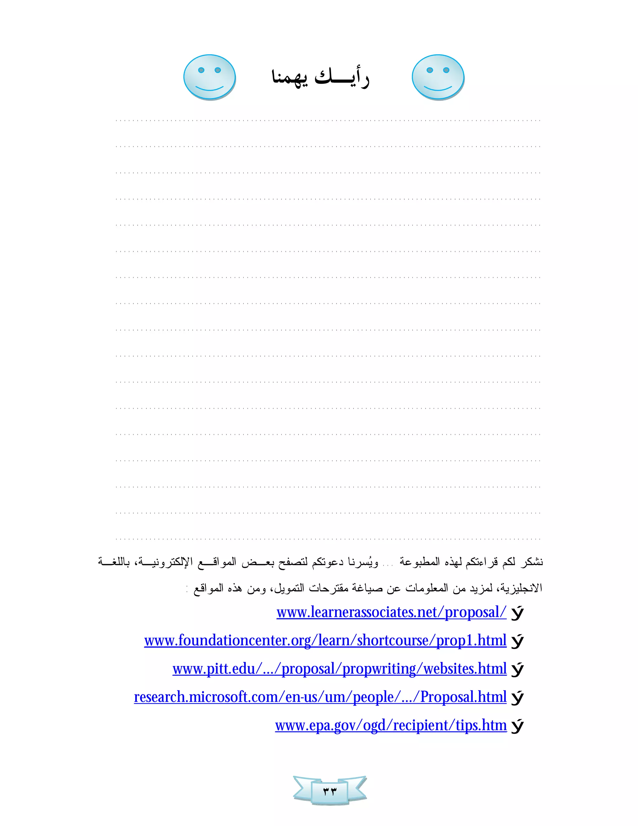 ‫ﺭﺃﻳـﻚ ﻳﻬﻤﻨﺎ‬
   .....................................................................................................
   .....................................................................................................
   .....................................................................................................
   .....................................................................................................
   .....................................................................................................
   .....................................................................................................
   .....................................................................................................
   .....................................................................................................
   .....................................................................................................
   .....................................................................................................
   .....................................................................................................
   .....................................................................................................
   .....................................................................................................
   .....................................................................................................
   .....................................................................................................
   .....................................................................................................
   .....................................................................................................
‫ﺴﺭﻨﺎ ﺩﻋﻭﺘﻜﻡ ﻟﺘﺼﻔﺢ ﺒﻌـﺽ ﺍﻟﻤﻭﺍﻗـﻊ ﺍﻹﻟﻜﺘﺭﻭﻨﻴـﺔ، ﺒﺎﻟﻠﻐـﺔ‬ ‫ﻨﺸﻜﺭ ﻟﻜﻡ ﻗﺭﺍﺀﺘﻜﻡ ﻟﻬﺫﻩ ﺍﻟﻤﻁﺒﻭﻋﺔ ... ﻭ‬
                                                    ‫ﻴ‬
                   : ‫ﺍﻻﻨﺠﻠﻴﺯﻴﺔ، ﻟﻤﺯﻴﺩ ﻤﻥ ﺍﻟﻤﻌﻠﻭﻤﺎﺕ ﻋﻥ ﺼﻴﺎﻏﺔ ﻤﻘﺘﺭﺤﺎﺕ ﺍﻟﺘﻤﻭﻴل، ﻭﻤﻥ ﻫﺫﻩ ﺍﻟﻤﻭﺍﻗﻊ‬
                                         www.learnerassociates.net/proposal/ ý
          www.foundationcenter.org/learn/shortcourse/prop1.html ý
                www.pitt.edu/.../proposal/propwriting/websites.html ý
       research.microsoft.com/en-us/um/people/.../Proposal.html ý
                                        www.epa.gov/ogd/recipient/tips.htm ý



                                                    ٣٣
 