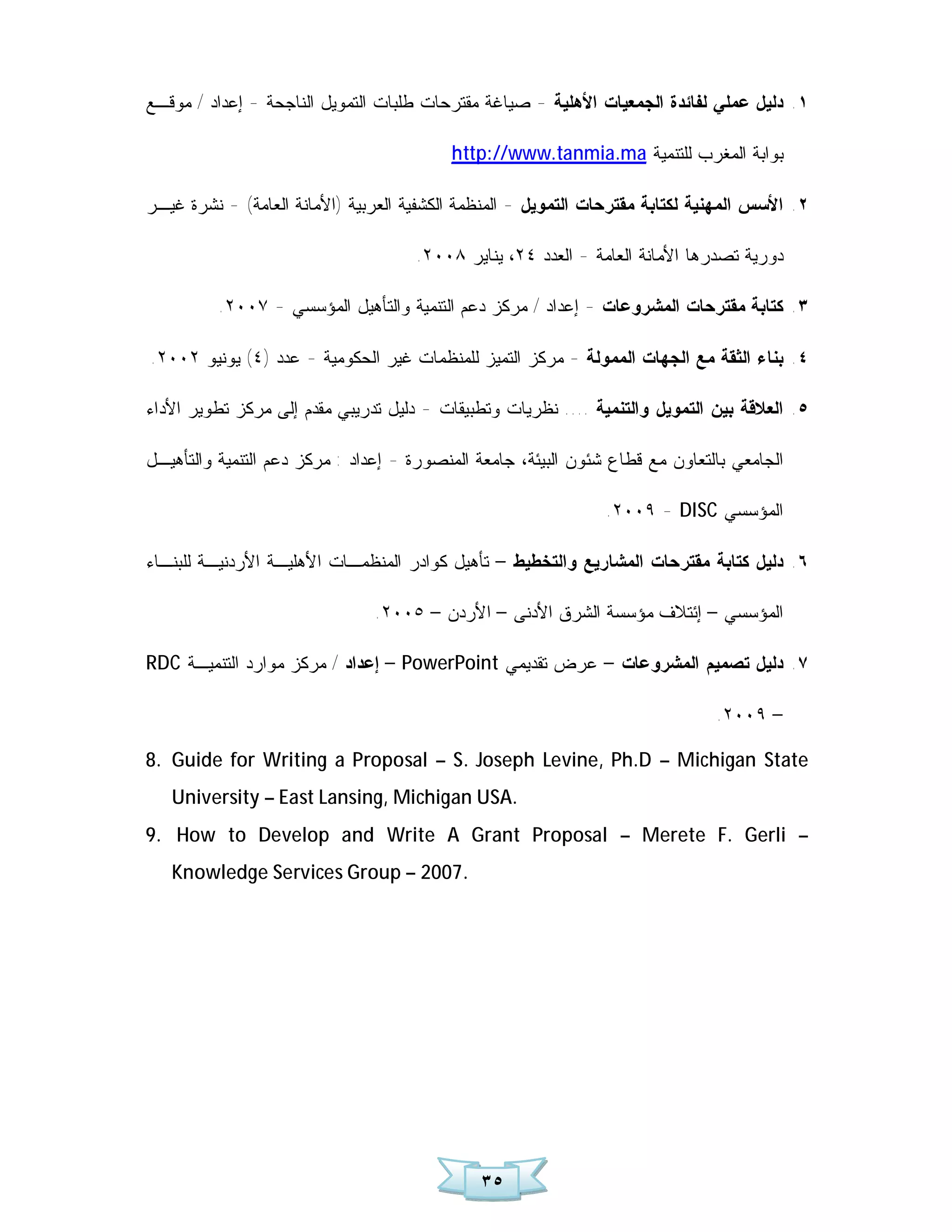 ‫١. ﺩﻟﻴل ﻋﻤﻠﻲ ﻟﻔﺎﺌﺩﺓ ﺍﻟﺠﻤﻌﻴﺎﺕ ﺍﻷﻫﻠﻴﺔ - ﺼﻴﺎﻏﺔ ﻤﻘﺘﺭﺤﺎﺕ ﻁﻠﺒﺎﺕ ﺍﻟﺘﻤﻭﻴل ﺍﻟﻨﺎﺠﺤﺔ - ﺇﻋﺩﺍﺩ / ﻤﻭﻗـﻊ‬

                                          ‫ﺒﻭﺍﺒﺔ ﺍﻟﻤﻐﺭﺏ ﻟﻠﺘﻨﻤﻴﺔ ‪http://www.tanmia.ma‬‬

‫٢. ﺍﻷﺴﺱ ﺍﻟﻤﻬﻨﻴﺔ ﻟﻜﺘﺎﺒﺔ ﻤﻘﺘﺭﺤﺎﺕ ﺍﻟﺘﻤﻭﻴل - ﺍﻟﻤﻨﻅﻤﺔ ﺍﻟﻜﺸﻔﻴﺔ ﺍﻟﻌﺭﺒﻴﺔ )ﺍﻷﻤﺎﻨﺔ ﺍﻟﻌﺎﻤﺔ( - ﻨﺸﺭﺓ ﻏﻴـﺭ‬

                                     ‫ﺩﻭﺭﻴﺔ ﺘﺼﺩﺭﻫﺎ ﺍﻷﻤﺎﻨﺔ ﺍﻟﻌﺎﻤﺔ - ﺍﻟﻌﺩﺩ ٤٢، ﻴﻨﺎﻴﺭ ٨٠٠٢.‬

          ‫٣. ﻜﺘﺎﺒﺔ ﻤﻘﺘﺭﺤﺎﺕ ﺍﻟﻤﺸﺭﻭﻋﺎﺕ - ﺇﻋﺩﺍﺩ / ﻤﺭﻜﺯ ﺩﻋﻡ ﺍﻟﺘﻨﻤﻴﺔ ﻭﺍﻟﺘﺄﻫﻴل ﺍﻟﻤﺅﺴﺴﻲ - ٧٠٠٢.‬

‫٤. ﺒﻨﺎﺀ ﺍﻟﺜﻘﺔ ﻤﻊ ﺍﻟﺠﻬﺎﺕ ﺍﻟﻤﻤﻭﻟﺔ - ﻤﺭﻜﺯ ﺍﻟﺘﻤﻴﺯ ﻟﻠﻤﻨﻅﻤﺎﺕ ﻏﻴﺭ ﺍﻟﺤﻜﻭﻤﻴﺔ - ﻋﺩﺩ )٤( ﻴﻭﻨﻴﻭ ٢٠٠٢.‬

‫٥. ﺍﻟﻌﻼﻗﺔ ﺒﻴﻥ ﺍﻟﺘﻤﻭﻴل ﻭﺍﻟﺘﻨﻤﻴﺔ .... ﻨﻅﺭﻴﺎﺕ ﻭﺘﻁﺒﻴﻘﺎﺕ - ﺩﻟﻴل ﺘﺩﺭﻴﺒﻲ ﻤﻘﺩﻡ ﺇﻟﻰ ﻤﺭﻜﺯ ﺘﻁﻭﻴﺭ ﺍﻷﺩﺍﺀ‬

‫ﺍﻟﺠﺎﻤﻌﻲ ﺒﺎﻟﺘﻌﺎﻭﻥ ﻤﻊ ﻗﻁﺎﻉ ﺸﺌﻭﻥ ﺍﻟﺒﻴﺌﺔ، ﺠﺎﻤﻌﺔ ﺍﻟﻤﻨﺼﻭﺭﺓ - ﺇﻋﺩﺍﺩ : ﻤﺭﻜﺯ ﺩﻋﻡ ﺍﻟﺘﻨﻤﻴﺔ ﻭﺍﻟﺘﺄﻫﻴـل‬

                                                                ‫ﺍﻟﻤﺅﺴﺴﻲ ‪.٢٠٠٩ - DISC‬‬

‫٦. ﺩﻟﻴل ﻜﺘﺎﺒﺔ ﻤﻘﺘﺭﺤﺎﺕ ﺍﻟﻤﺸﺎﺭﻴﻊ ﻭﺍﻟﺘﺨﻁﻴﻁ – ﺘﺄﻫﻴل ﻜﻭﺍﺩﺭ ﺍﻟﻤﻨﻅﻤـﺎﺕ ﺍﻷﻫﻠﻴـﺔ ﺍﻷﺭﺩﻨﻴـﺔ ﻟﻠﺒﻨـﺎﺀ‬

                               ‫ﺍﻟﻤﺅﺴﺴﻲ – ﺇﺌﺘﻼﻑ ﻤﺅﺴﺴﺔ ﺍﻟﺸﺭﻕ ﺍﻷﺩﻨﻰ – ﺍﻷﺭﺩﻥ – ٥٠٠٢.‬

‫٧. ﺩﻟﻴل ﺘﺼﻤﻴﻡ ﺍﻟﻤﺸﺭﻭﻋﺎﺕ – ﻋﺭﺽ ﺘﻘﺩﻴﻤﻲ ‪ – PowerPoint‬ﺇﻋﺩﺍﺩ / ﻤﺭﻜﺯ ﻤﻭﺍﺭﺩ ﺍﻟﺘﻨﻤﻴـﺔ ‪RDC‬‬

                                                                               ‫– ٩٠٠٢.‬

‫‪8. Guide for Writing a Proposal – S. Joseph Levine, Ph.D – Michigan State‬‬
   ‫.‪University – East Lansing, Michigan USA‬‬
‫– ‪9. How to Develop and Write A Grant Proposal – Merete F. Gerli‬‬
   ‫.7002 – ‪Knowledge Services Group‬‬




                                              ‫٥٣‬
 