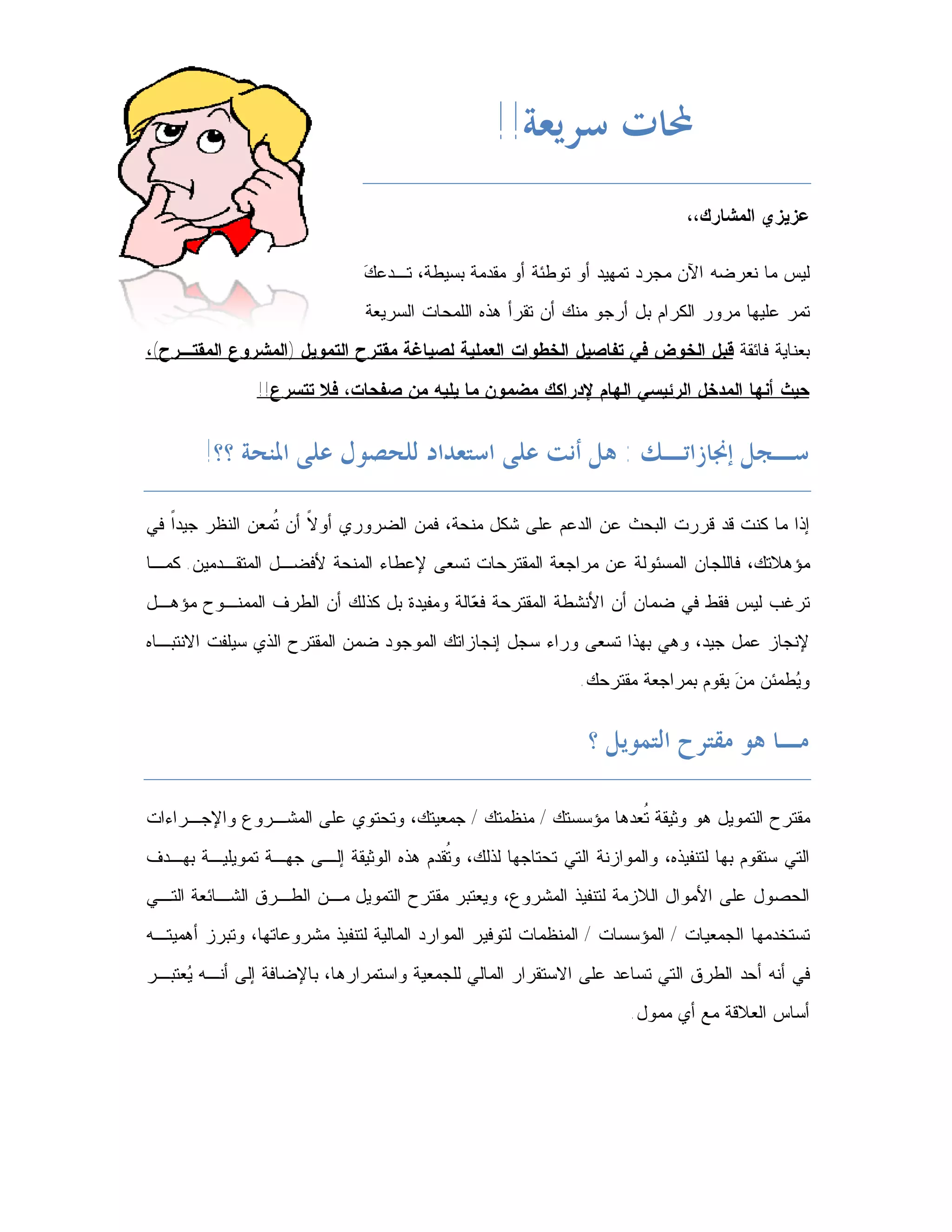 ‫ﶈﺎﺕ ﺳﺮﻳﻌﺔ!!‬
                                                                              ‫ﻋﺯﻴﺯﻱ ﺍﻟﻤﺸﺎﺭﻙ،،‬

                               ‫ﻙ‬
                               ‫ﻟﻴﺱ ﻤﺎ ﻨﻌﺭﻀﻪ ﺍﻵﻥ ﻤﺠﺭﺩ ﺘﻤﻬﻴﺩ ﺃﻭ ﺘﻭﻁﺌﺔ ﺃﻭ ﻤﻘﺩﻤﺔ ﺒﺴﻴﻁﺔ، ﺘـﺩﻋ ‪‬‬
                               ‫ﺘﻤﺭ ﻋﻠﻴﻬﺎ ﻤﺭﻭﺭ ﺍﻟﻜﺭﺍﻡ ﺒل ﺃﺭﺠﻭ ﻤﻨﻙ ﺃﻥ ﺘﻘﺭﺃ ﻫﺫﻩ ﺍﻟﻠﻤﺤﺎﺕ ﺍﻟﺴﺭﻴﻌﺔ‬
‫ﺒﻌﻨﺎﻴﺔ ﻓﺎﺌﻘﺔ ﻗﺒل ﺍﻟﺨﻭﺽ ﻓﻲ ﺘﻔﺎﺼﻴل ﺍﻟﺨﻁﻭﺍﺕ ﺍﻟﻌﻤﻠﻴﺔ ﻟﺼﻴﺎﻏﺔ ﻤﻘﺘﺭﺡ ﺍﻟﺘﻤﻭﻴل )ﺍﻟﻤﺸﺭﻭﻉ ﺍﻟﻤﻘﺘـﺭﺡ(،‬
                ‫ﺤﻴﺙ ﺃﻨﻬﺎ ﺍﻟﻤﺩﺨل ﺍﻟﺭﺌﻴﺴﻲ ﺍﻟﻬﺎﻡ ﻹﺩﺭﺍﻜﻙ ﻤﻀﻤﻭﻥ ﻤﺎ ﻴﻠﻴﻪ ﻤﻥ ﺼﻔﺤﺎﺕ، ﻓﻼ ﺘﺘﺴﺭﻉ!!‬


        ‫ﺳـﺠﻞ ﺇﳒﺎﺯﺍﺗـﻚ : ﻫﻞ ﺃﻧﺖ ﻋﻠﻰ ﺍﺳﺘﻌﺪﺍﺩ ﻟﻠﺤﺼﻮﻝ ﻋﻠﻰ ﺍﳌﻨﺤﺔ ؟؟!‬

‫ﺇﺫﺍ ﻤﺎ ﻜﻨﺕ ﻗﺩ ﻗﺭﺭﺕ ﺍﻟﺒﺤﺙ ﻋﻥ ﺍﻟﺩﻋﻡ ﻋﻠﻰ ﺸﻜل ﻤﻨﺤﺔ، ﻓﻤﻥ ﺍﻟﻀﺭﻭﺭﻱ ﺃﻭ ﹰ ﺃﻥ ﹸﻤﻌﻥ ﺍﻟﻨﻅﺭ ﺠﻴﺩﹰ ﻓﻲ‬
   ‫ﺍ‬             ‫ﻻ ﺘ‬
‫ﻤﺅﻫﻼﺘﻙ، ﻓﺎﻟﻠﺠﺎﻥ ﺍﻟﻤﺴﺌﻭﻟﺔ ﻋﻥ ﻤﺭﺍﺠﻌﺔ ﺍﻟﻤﻘﺘﺭﺤﺎﺕ ﺘﺴﻌﻰ ﻹﻋﻁﺎﺀ ﺍﻟﻤﻨﺤﺔ ﻷﻓﻀـل ﺍﻟﻤﺘﻘـﺩﻤﻴﻥ. ﻜﻤـﺎ‬
‫ﺘﺭﻏﺏ ﻟﻴﺱ ﻓﻘﻁ ﻓﻲ ﻀﻤﺎﻥ ﺃﻥ ﺍﻷﻨﺸﻁﺔ ﺍﻟﻤﻘﺘﺭﺤﺔ ﻓ ‪‬ﺎﻟﺔ ﻭﻤﻔﻴﺩﺓ ﺒل ﻜﺫﻟﻙ ﺃﻥ ﺍﻟﻁﺭﻑ ﺍﻟﻤﻤﻨـﻭﺡ ﻤﺅﻫـل‬
                                          ‫ﻌ‬
‫ﻹﻨﺠﺎﺯ ﻋﻤل ﺠﻴﺩ، ﻭﻫﻲ ﺒﻬﺫﺍ ﺘﺴﻌﻰ ﻭﺭﺍﺀ ﺴﺠل ﺇﻨﺠﺎﺯﺍﺘﻙ ﺍﻟﻤﻭﺠﻭﺩ ﻀﻤﻥ ﺍﻟﻤﻘﺘﺭﺡ ﺍﻟﺫﻱ ﺴﻴﻠﻔﺕ ﺍﻻﻨﺘﺒـﺎﻩ‬
                                                              ‫ﻭ ‪‬ﻁﻤﺌﻥ ﻤ ‪ ‬ﻴﻘﻭﻡ ﺒﻤﺭﺍﺠﻌﺔ ﻤﻘﺘﺭﺤﻙ.‬
                                                                                   ‫ﻥ‬       ‫ﻴ‬


                                                               ‫ﻣـﺎ ﻫﻮ ﻣﻘﺘﺮﺡ ﺍﻟﺘﻤﻮﻳﻞ ؟‬

‫ﻤﻘﺘﺭﺡ ﺍﻟﺘﻤﻭﻴل ﻫﻭ ﻭﺜﻴﻘﺔ ﹸﻌﺩﻫﺎ ﻤﺅﺴﺴﺘﻙ / ﻤﻨﻅﻤﺘﻙ / ﺠﻤﻌﻴﺘﻙ، ﻭﺘﺤﺘﻭﻱ ﻋﻠﻰ ﺍﻟﻤﺸـﺭﻭﻉ ﻭﺍﻹﺠـﺭﺍﺀﺍﺕ‬
                                                             ‫ﺘ‬
‫ﺍﻟﺘﻲ ﺴﺘﻘﻭﻡ ﺒﻬﺎ ﻟﺘﻨﻔﻴﺫﻩ، ﻭﺍﻟﻤﻭﺍﺯﻨﺔ ﺍﻟﺘﻲ ﺘﺤﺘﺎﺠﻬﺎ ﻟﺫﻟﻙ، ﻭ ﹸﻘﺩﻡ ﻫﺫﻩ ﺍﻟﻭﺜﻴﻘﺔ ﺇﻟـﻰ ﺠﻬـﺔ ﺘﻤﻭﻴﻠﻴـﺔ ﺒﻬـﺩﻑ‬
                                        ‫ﺘ‬
‫ﺍﻟﺤﺼﻭل ﻋﻠﻰ ﺍﻷﻤﻭﺍل ﺍﻟﻼﺯﻤﺔ ﻟﺘﻨﻔﻴﺫ ﺍﻟﻤﺸﺭﻭﻉ، ﻭﻴﻌﺘﺒﺭ ﻤﻘﺘﺭﺡ ﺍﻟﺘﻤﻭﻴل ﻤـﻥ ﺍﻟﻁـﺭﻕ ﺍﻟﺸـﺎﺌﻌﺔ ﺍﻟﺘـﻲ‬
‫ﺘﺴﺘﺨﺩﻤﻬﺎ ﺍﻟﺠﻤﻌﻴﺎﺕ / ﺍﻟﻤﺅﺴﺴﺎﺕ / ﺍﻟﻤﻨﻅﻤﺎﺕ ﻟﺘﻭﻓﻴﺭ ﺍﻟﻤﻭﺍﺭﺩ ﺍﻟﻤﺎﻟﻴﺔ ﻟﺘﻨﻔﻴﺫ ﻤﺸﺭﻭﻋﺎﺘﻬﺎ، ﻭﺘﺒﺭﺯ ﺃﻫﻤﻴﺘـﻪ‬
‫ﻓﻲ ﺃﻨﻪ ﺃﺤﺩ ﺍﻟﻁﺭﻕ ﺍﻟﺘﻲ ﺘﺴﺎﻋﺩ ﻋﻠﻰ ﺍﻻﺴﺘﻘﺭﺍﺭ ﺍﻟﻤﺎﻟﻲ ﻟﻠﺠﻤﻌﻴﺔ ﻭﺍﺴﺘﻤﺭﺍﺭﻫﺎ، ﺒﺎﻹﻀﺎﻓﺔ ﺇﻟﻰ ﺃﻨـﻪ ‪‬ﻌﺘﺒـﺭ‬
     ‫ﻴ‬
                                                                      ‫ﺃﺴﺎﺱ ﺍﻟﻌﻼﻗﺔ ﻤﻊ ﺃﻱ ﻤﻤﻭل.‬
 