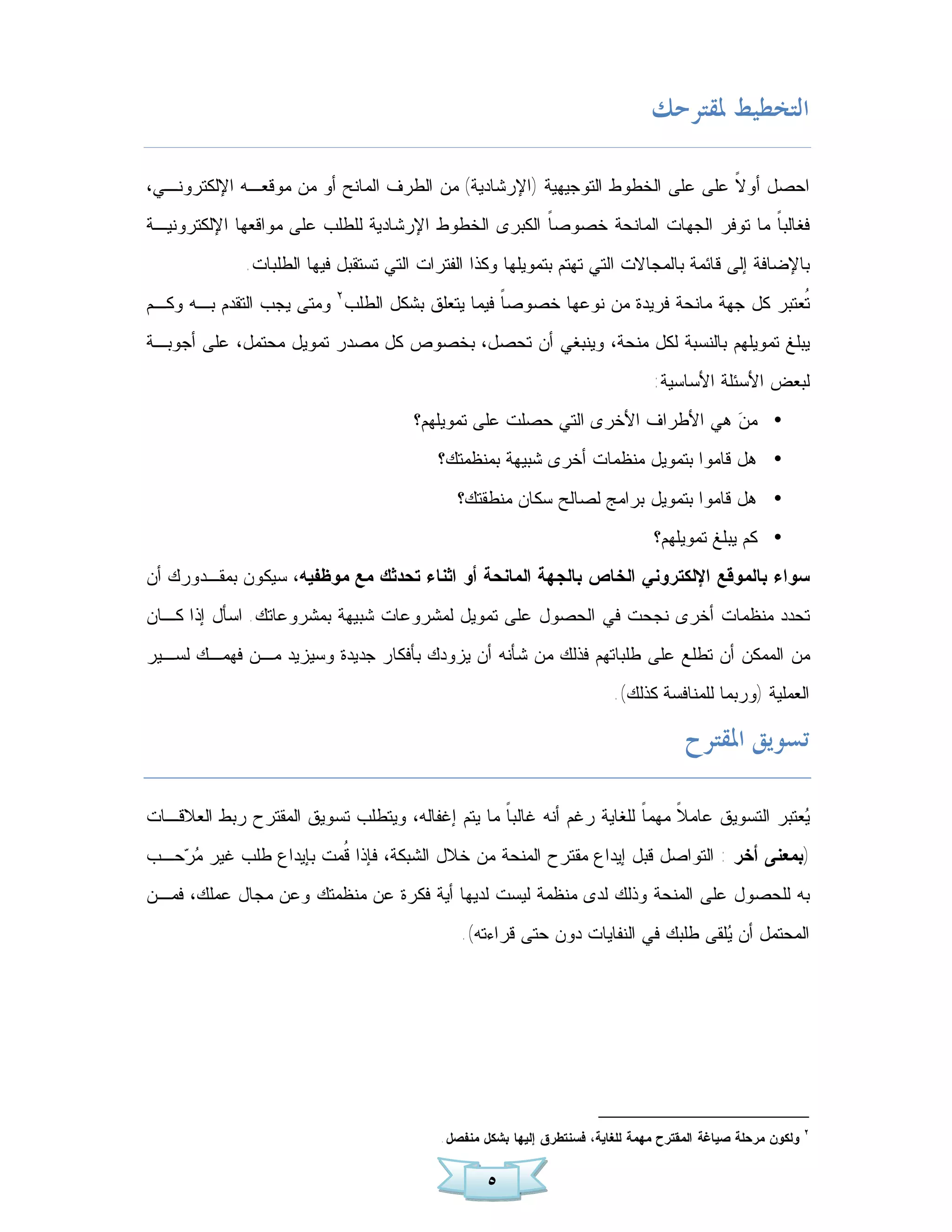 ‫ﺍﻟﺘﺨﻄﻴﻂ ﳌﻘﺘﺮﺣﻚ‬

‫ﺍﺤﺼل ﺃﻭ ﹰ ﻋﻠﻰ ﻋﻠﻰ ﺍﻟﺨﻁﻭﻁ ﺍﻟﺘﻭﺠﻴﻬﻴﺔ )ﺍﻹﺭﺸﺎﺩﻴﺔ( ﻤﻥ ﺍﻟﻁﺭﻑ ﺍﻟﻤﺎﻨﺢ ﺃﻭ ﻤﻥ ﻤﻭﻗﻌـﻪ ﺍﻹﻟﻜﺘﺭﻭﻨـﻲ،‬
                                                                             ‫ﻻ‬
‫ﻓﻐﺎﻟﺒ ﹰ ﻤﺎ ﺘﻭﻓﺭ ﺍﻟﺠﻬﺎﺕ ﺍﻟﻤﺎﻨﺤﺔ ﺨﺼﻭﺼ ﹰ ﺍﻟﻜﺒﺭﻯ ﺍﻟﺨﻁﻭﻁ ﺍﻹﺭﺸﺎﺩﻴﺔ ﻟﻠﻁﻠﺏ ﻋﻠﻰ ﻤﻭﺍﻗﻌﻬﺎ ﺍﻹﻟﻜﺘﺭﻭﻨﻴـﺔ‬
                                                     ‫ﺎ‬                             ‫ﺎ‬
              ‫ﺒﺎﻹﻀﺎﻓﺔ ﺇﻟﻰ ﻗﺎﺌﻤﺔ ﺒﺎﻟﻤﺠﺎﻻﺕ ﺍﻟﺘﻲ ﺘﻬﺘﻡ ﺒﺘﻤﻭﻴﻠﻬﺎ ﻭﻜﺫﺍ ﺍﻟﻔﺘﺭﺍﺕ ﺍﻟﺘﻲ ﺘﺴﺘﻘﺒل ﻓﻴﻬﺎ ﺍﻟﻁﻠﺒﺎﺕ.‬
‫ﹸﻌﺘﺒﺭ ﻜل ﺠﻬﺔ ﻤﺎﻨﺤﺔ ﻓﺭﻴﺩﺓ ﻤﻥ ﻨﻭﻋﻬﺎ ﺨﺼﻭﺼ ﹰ ﻓﻴﻤﺎ ﻴﺘﻌﻠﻕ ﺒﺸﻜل ﺍﻟﻁﻠﺏ٢ ﻭﻤﺘﻰ ﻴﺠﺏ ﺍﻟﺘﻘﺩﻡ ﺒـﻪ ﻭﻜـﻡ‬
                                                ‫ﺎ‬                                      ‫ﺘ‬
‫ﻴﺒﻠﻎ ﺘﻤﻭﻴﻠﻬﻡ ﺒﺎﻟﻨﺴﺒﺔ ﻟﻜل ﻤﻨﺤﺔ، ﻭﻴﻨﺒﻐﻲ ﺃﻥ ﺘﺤﺼل، ﺒﺨﺼﻭﺹ ﻜل ﻤﺼﺩﺭ ﺘﻤﻭﻴل ﻤﺤﺘﻤل، ﻋﻠﻰ ﺃﺠﻭﺒـﺔ‬
                                                                                 ‫ﻟﺒﻌﺽ ﺍﻷﺴﺌﻠﺔ ﺍﻷﺴﺎﺴﻴﺔ:‬
                                       ‫• ﻤ ‪ ‬ﻫﻲ ﺍﻷﻁﺭﺍﻑ ﺍﻷﺨﺭﻯ ﺍﻟﺘﻲ ﺤﺼﻠﺕ ﻋﻠﻰ ﺘﻤﻭﻴﻠﻬﻡ؟‬
                                                                              ‫ﻥ‬
                                          ‫• ﻫل ﻗﺎﻤﻭﺍ ﺒﺘﻤﻭﻴل ﻤﻨﻅﻤﺎﺕ ﺃﺨﺭﻯ ﺸﺒﻴﻬﺔ ﺒﻤﻨﻅﻤﺘﻙ؟‬
                                              ‫• ﻫل ﻗﺎﻤﻭﺍ ﺒﺘﻤﻭﻴل ﺒﺭﺍﻤﺞ ﻟﺼﺎﻟﺢ ﺴﻜﺎﻥ ﻤﻨﻁﻘﺘﻙ؟‬
                                                                                 ‫• ﻜﻡ ﻴﺒﻠﻎ ﺘﻤﻭﻴﻠﻬﻡ؟‬
‫ﺴﻭﺍﺀ ﺒﺎﻟﻤﻭﻗﻊ ﺍﻹﻟﻜﺘﺭﻭﻨﻲ ﺍﻟﺨﺎﺹ ﺒﺎﻟﺠﻬﺔ ﺍﻟﻤﺎﻨﺤﺔ ﺃﻭ ﺍﺜﻨﺎﺀ ﺘﺤﺩﺜﻙ ﻤﻊ ﻤﻭﻅﻔﻴﻪ، ﺴﻴﻜﻭﻥ ﺒﻤﻘـﺩﻭﺭﻙ ﺃﻥ‬
‫ﺘﺤﺩﺩ ﻤﻨﻅﻤﺎﺕ ﺃﺨﺭﻯ ﻨﺠﺤﺕ ﻓﻲ ﺍﻟﺤﺼﻭل ﻋﻠﻰ ﺘﻤﻭﻴل ﻟﻤﺸﺭﻭﻋﺎﺕ ﺸﺒﻴﻬﺔ ﺒﻤﺸﺭﻭﻋﺎﺘﻙ. ﺍﺴﺄل ﺇﺫﺍ ﻜـﺎﻥ‬
‫ﻤﻥ ﺍﻟﻤﻤﻜﻥ ﺃﻥ ﺘﻁﻠﻊ ﻋﻠﻰ ﻁﻠﺒﺎﺘﻬﻡ ﻓﺫﻟﻙ ﻤﻥ ﺸﺄﻨﻪ ﺃﻥ ﻴﺯﻭﺩﻙ ﺒﺄﻓﻜﺎﺭ ﺠﺩﻴﺩﺓ ﻭﺴﻴﺯﻴﺩ ﻤـﻥ ﻓﻬﻤـﻙ ﻟﺴـﻴﺭ‬
                                                                          ‫ﺍﻟﻌﻤﻠﻴﺔ )ﻭﺭﺒﻤﺎ ﻟﻠﻤﻨﺎﻓﺴﺔ ﻜﺫﻟﻙ(.‬

                                                                                       ‫ﺗﺴﻮﻳﻖ ﺍﳌﻘﺘﺮﺡ‬

‫‪‬ﻌﺘﺒﺭ ﺍﻟﺘﺴﻭﻴﻕ ﻋﺎﻤ ﹰ ﻤﻬﻤ ﹰ ﻟﻠﻐﺎﻴﺔ ﺭﻏﻡ ﺃﻨﻪ ﻏﺎﻟﺒ ﹰ ﻤﺎ ﻴﺘﻡ ﺇﻏﻔﺎﻟﻪ، ﻭﻴﺘﻁﻠﺏ ﺘﺴﻭﻴﻕ ﺍﻟﻤﻘﺘﺭﺡ ﺭﺒﻁ ﺍﻟﻌﻼﻗـﺎﺕ‬
                                                 ‫ﺎ‬                     ‫ﺎ‬     ‫ﻼ‬                 ‫ﻴ‬
‫)ﺒﻤﻌﻨﻰ ﺃﺨﺭ : ﺍﻟﺘﻭﺍﺼل ﻗﺒل ﺇﻴﺩﺍﻉ ﻤﻘﺘﺭﺡ ﺍﻟﻤﻨﺤﺔ ﻤﻥ ﺨﻼل ﺍﻟﺸﺒﻜﺔ، ﻓﺈﺫﺍ ﹸﻤﺕ ﺒﺈﻴﺩﺍﻉ ﻁﻠﺏ ﻏﻴﺭ ‪ ‬ﺤـﺏ‬
   ‫ﻤﺭ‬                   ‫ﻗ‬
‫ﺒﻪ ﻟﻠﺤﺼﻭل ﻋﻠﻰ ﺍﻟﻤﻨﺤﺔ ﻭﺫﻟﻙ ﻟﺩﻯ ﻤﻨﻅﻤﺔ ﻟﻴﺴﺕ ﻟﺩﻴﻬﺎ ﺃﻴﺔ ﻓﻜﺭﺓ ﻋﻥ ﻤﻨﻅﻤﺘﻙ ﻭﻋﻥ ﻤﺠﺎل ﻋﻤﻠﻙ، ﻓﻤـﻥ‬
                                              ‫ﺍﻟﻤﺤﺘﻤل ﺃﻥ ‪‬ﻠﻘﻰ ﻁﻠﺒﻙ ﻓﻲ ﺍﻟﻨﻔﺎﻴﺎﺕ ﺩﻭﻥ ﺤﺘﻰ ﻗﺭﺍﺀﺘﻪ(.‬
                                                                                   ‫ﻴ‬




                                                                                                               ‫٢‬
                                           ‫ﻭﻟﻜﻭﻥ ﻤﺭﺤﻠﺔ ﺼﻴﺎﻏﺔ ﺍﻟﻤﻘﺘﺭﺡ ﻤﻬﻤﺔ ﻟﻠﻐﺎﻴﺔ، ﻓﺴﻨﺘﻁﺭﻕ ﺇﻟﻴﻬﺎ ﺒﺸﻜل ﻤﻨﻔﺼل .‬


                                                   ‫٥‬
 