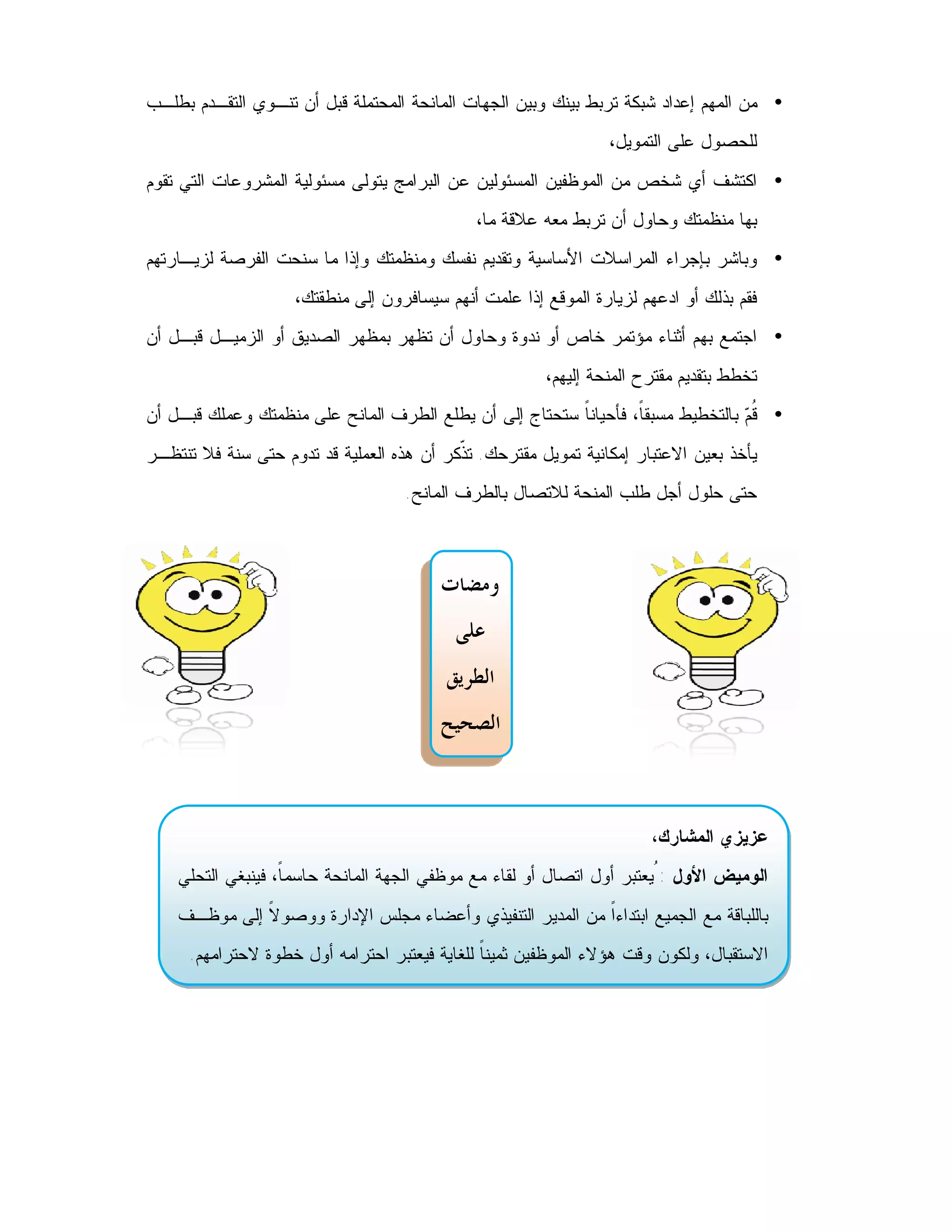 ‫• ﻤﻥ ﺍﻟﻤﻬﻡ ﺇﻋﺩﺍﺩ ﺸﺒﻜﺔ ﺘﺭﺒﻁ ﺒﻴﻨﻙ ﻭﺒﻴﻥ ﺍﻟﺠﻬﺎﺕ ﺍﻟﻤﺎﻨﺤﺔ ﺍﻟﻤﺤﺘﻤﻠﺔ ﻗﺒل ﺃﻥ ﺘﻨـﻭﻱ ﺍﻟﺘﻘـﺩﻡ ﺒﻁﻠـﺏ‬
                                                                 ‫ﻟﻠﺤﺼﻭل ﻋﻠﻰ ﺍﻟﺘﻤﻭﻴل،‬
‫• ﺍﻜﺘﺸﻑ ﺃﻱ ﺸﺨﺹ ﻤﻥ ﺍﻟﻤﻭﻅﻔﻴﻥ ﺍﻟﻤﺴﺌﻭﻟﻴﻥ ﻋﻥ ﺍﻟﺒﺭﺍﻤﺞ ﻴﺘﻭﻟﻰ ﻤﺴﺌﻭﻟﻴﺔ ﺍﻟﻤﺸﺭﻭﻋﺎﺕ ﺍﻟﺘﻲ ﺘﻘﻭﻡ‬
                                              ‫ﺒﻬﺎ ﻤﻨﻅﻤﺘﻙ ﻭﺤﺎﻭل ﺃﻥ ﺘﺭﺒﻁ ﻤﻌﻪ ﻋﻼﻗﺔ ﻤﺎ،‬
‫• ﻭﺒﺎﺸﺭ ﺒﺈﺠﺭﺍﺀ ﺍﻟﻤﺭﺍﺴﻼﺕ ﺍﻷﺴﺎﺴﻴﺔ ﻭﺘﻘﺩﻴﻡ ﻨﻔﺴﻙ ﻭﻤﻨﻅﻤﺘﻙ ﻭﺇﺫﺍ ﻤﺎ ﺴﻨﺤﺕ ﺍﻟﻔﺭﺼﺔ ﻟﺯﻴـﺎﺭﺘﻬﻡ‬
                    ‫ﻓﻘﻡ ﺒﺫﻟﻙ ﺃﻭ ﺍﺩﻋﻬﻡ ﻟﺯﻴﺎﺭﺓ ﺍﻟﻤﻭﻗﻊ ﺇﺫﺍ ﻋﻠﻤﺕ ﺃﻨﻬﻡ ﺴﻴﺴﺎﻓﺭﻭﻥ ﺇﻟﻰ ﻤﻨﻁﻘﺘﻙ،‬
‫• ﺍﺠﺘﻤﻊ ﺒﻬﻡ ﺃﺜﻨﺎﺀ ﻤﺅﺘﻤﺭ ﺨﺎﺹ ﺃﻭ ﻨﺩﻭﺓ ﻭﺤﺎﻭل ﺃﻥ ﺘﻅﻬﺭ ﺒﻤﻅﻬﺭ ﺍﻟﺼﺩﻴﻕ ﺃﻭ ﺍﻟﺯﻤﻴـل ﻗﺒـل ﺃﻥ‬
                                                        ‫ﺘﺨﻁﻁ ﺒﺘﻘﺩﻴﻡ ﻤﻘﺘﺭﺡ ﺍﻟﻤﻨﺤﺔ ﺇﻟﻴﻬﻡ،‬
‫• ﹸ ‪ ‬ﺒﺎﻟﺘﺨﻁﻴﻁ ﻤﺴﺒﻘ ﹰ، ﻓﺄﺤﻴﺎﻨ ﹰ ﺴﺘﺤﺘﺎﺝ ﺇﻟﻰ ﺃﻥ ﻴﻁﻠﻊ ﺍﻟﻁﺭﻑ ﺍﻟﻤﺎﻨﺢ ﻋﻠﻰ ﻤﻨﻅﻤﺘﻙ ﻭﻋﻤﻠﻙ ﻗﺒـل ﺃﻥ‬
                                                         ‫ﺎ‬         ‫ﺎ‬               ‫ﻗﻡ‬
‫ﻴﺄﺨﺫ ﺒﻌﻴﻥ ﺍﻻﻋﺘﺒﺎﺭ ﺇﻤﻜﺎﻨﻴﺔ ﺘﻤﻭﻴل ﻤﻘﺘﺭﺤﻙ. ﺘ ﹼﻜﺭ ﺃﻥ ﻫﺫﻩ ﺍﻟﻌﻤﻠﻴﺔ ﻗﺩ ﺘﺩﻭﻡ ﺤﺘﻰ ﺴﻨﺔ ﻓﻼ ﺘﻨﺘﻅـﺭ‬
                                           ‫ﺫ‬
                                    ‫ﺤﺘﻰ ﺤﻠﻭل ﺃﺠل ﻁﻠﺏ ﺍﻟﻤﻨﺤﺔ ﻟﻼﺘﺼﺎل ﺒﺎﻟﻁﺭﻑ ﺍﻟﻤﺎﻨﺢ.‬



                                         ‫ﻭﻣﻀﺎﺕ‬
                                           ‫ﻋﻠﻰ‬
                                          ‫ﺍﻟﻄﺮﻳﻖ‬
                                         ‫ﺍﻟﺼﺤﻴﺢ‬



                                                                       ‫ﻋﺯﻴﺯﻱ ﺍﻟﻤﺸﺎﺭﻙ،‬
    ‫ﺍﻟﻭﻤﻴﺽ ﺍﻷﻭل : ُﻴﻌﺘﺒﺭ ﺃﻭل ﺍﺘﺼﺎل ﺃﻭ ﻟﻘﺎﺀ ﻤﻊ ﻤﻭﻅﻔﻲ ﺍﻟﺠﻬﺔ ﺍﻟﻤﺎﻨﺤﺔ ﺤﺎﺴﻤ ﹰ، ﻓﻴﻨﺒﻐﻲ ﺍﻟﺘﺤﻠﻲ‬
                   ‫ﺎ‬
    ‫ﺒﺎﻟﻠﺒﺎﻗﺔ ﻤﻊ ﺍﻟﺠﻤﻴﻊ ﺍﺒﺘﺩﺍﺀﹰ ﻤﻥ ﺍﻟﻤﺩﻴﺭ ﺍﻟﺘﻨﻔﻴﺫﻱ ﻭﺃﻋﻀﺎﺀ ﻤﺠﻠﺱ ﺍﻹﺩﺍﺭﺓ ﻭﻭﺼﻭ ﹰ ﺇﻟﻰ ﻤﻭﻅـﻑ‬
              ‫ﻻ‬                                            ‫ﺍ‬
      ‫ﺍﻻﺴﺘﻘﺒﺎل، ﻭﻟﻜﻭﻥ ﻭﻗﺕ ﻫﺅﻻﺀ ﺍﻟﻤﻭﻅﻔﻴﻥ ﺜﻤﻴﻨ ﹰ ﻟﻠﻐﺎﻴﺔ ﻓﻴﻌﺘﺒﺭ ﺍﺤﺘﺭﺍﻤﻪ ﺃﻭل ﺨﻁﻭﺓ ﻻﺤﺘﺭﺍﻤﻬﻡ.‬
                                               ‫ﺎ‬
 