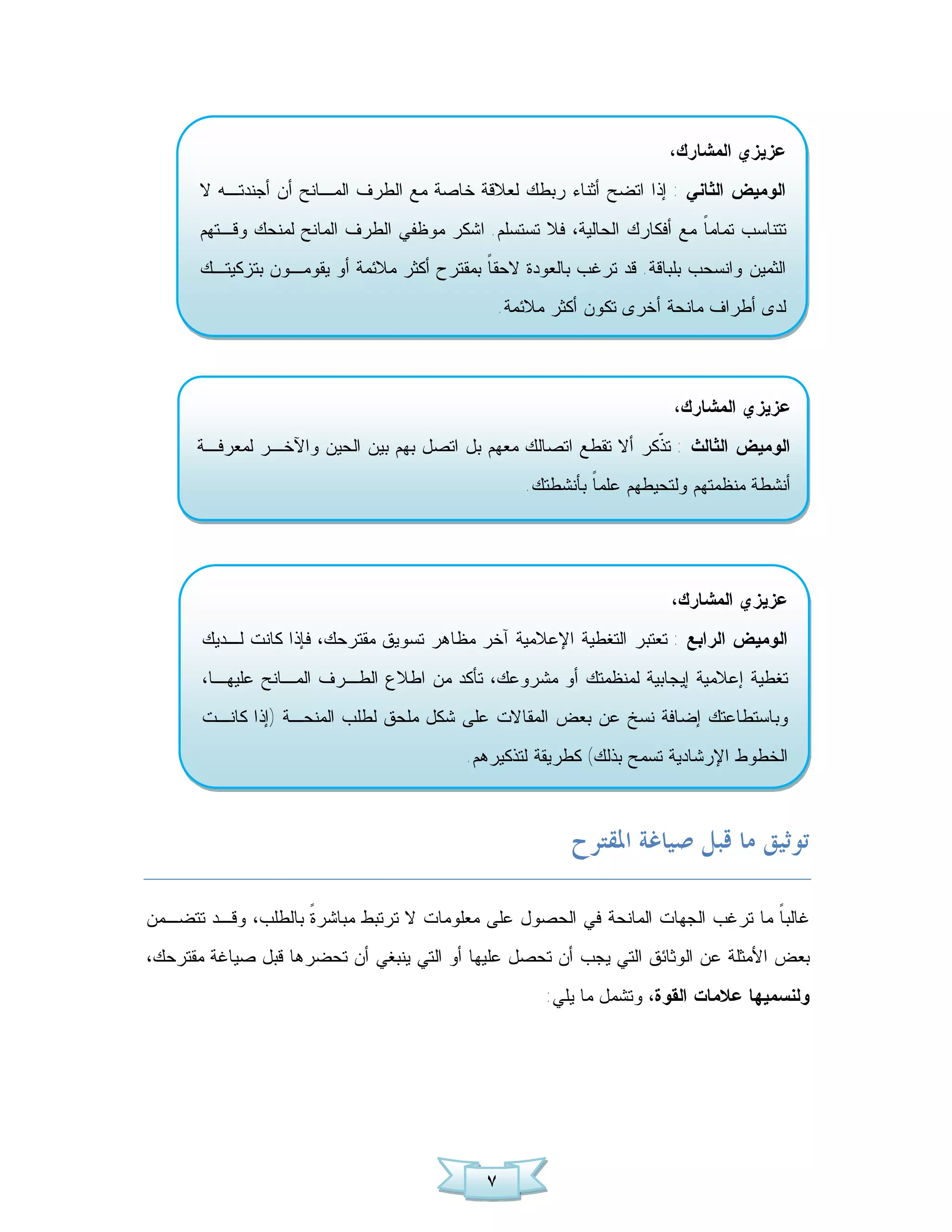 ‫ﻋﺯﻴﺯﻱ ﺍﻟﻤﺸﺎﺭﻙ،‬
       ‫ﺍﻟﻭﻤﻴﺽ ﺍﻟﺜﺎﻨﻲ : ﺇﺫﺍ ﺍﺘﻀﺢ ﺃﺜﻨﺎﺀ ﺭﺒﻁﻙ ﻟﻌﻼﻗﺔ ﺨﺎﺼﺔ ﻤﻊ ﺍﻟﻁﺭﻑ ﺍﻟﻤـﺎﻨﺢ ﺃﻥ ﺃﺠﻨﺩﺘـﻪ ﻻ‬
       ‫ﺘﺘﻨﺎﺴﺏ ﺘﻤﺎﻤ ﹰ ﻤﻊ ﺃﻓﻜﺎﺭﻙ ﺍﻟﺤﺎﻟﻴﺔ، ﻓﻼ ﺘﺴﺘﺴﻠﻡ. ﺍﺸﻜﺭ ﻤﻭﻅﻔﻲ ﺍﻟﻁﺭﻑ ﺍﻟﻤﺎﻨﺢ ﻟﻤﻨﺤﻙ ﻭﻗـﺘﻬﻡ‬
                                                                          ‫ﺎ‬
       ‫ﺍﻟﺜﻤﻴﻥ ﻭﺍﻨﺴﺤﺏ ﺒﻠﺒﺎﻗﺔ. ﻗﺩ ﺘﺭﻏﺏ ﺒﺎﻟﻌﻭﺩﺓ ﻻﺤﻘ ﹰ ﺒﻤﻘﺘﺭﺡ ﺃﻜﺜﺭ ﻤﻼﺌﻤﺔ ﺃﻭ ﻴﻘﻭﻤـﻭﻥ ﺒﺘﺯﻜﻴﺘـﻙ‬
                                             ‫ﺎ‬
                                                ‫ﻟﺩﻯ ﺃﻁﺭﺍﻑ ﻤﺎﻨﺤﺔ ﺃﺨﺭﻯ ﺘﻜﻭﻥ ﺃﻜﺜﺭ ﻤﻼﺌﻤﺔ.‬



                                                                        ‫ﻋﺯﻴﺯﻱ ﺍﻟﻤﺸﺎﺭﻙ،‬
      ‫ﺍﻟﻭﻤﻴﺽ ﺍﻟﺜﺎﻟﺙ : ﺘ ﹼﻜﺭ ﺃﻻ ﺘﻘﻁﻊ ﺍﺘﺼﺎﻟﻙ ﻤﻌﻬﻡ ﺒل ﺍﺘﺼل ﺒﻬﻡ ﺒﻴﻥ ﺍﻟﺤﻴﻥ ﻭﺍﻵﺨـﺭ ﻟﻤﻌﺭﻓـﺔ‬
                                                                 ‫ﺫ‬
                                                   ‫ﺃﻨﺸﻁﺔ ﻤﻨﻅﻤﺘﻬﻡ ﻭﻟﺘﺤﻴﻁﻬﻡ ﻋﻠﻤ ﹰ ﺒﺄﻨﺸﻁﺘﻙ.‬
                                                            ‫ﺎ‬




                                                                        ‫ﻋﺯﻴﺯﻱ ﺍﻟﻤﺸﺎﺭﻙ،‬
       ‫ﺍﻟﻭﻤﻴﺽ ﺍﻟﺭﺍﺒﻊ : ﺘﻌﺘﺒﺭ ﺍﻟﺘﻐﻁﻴﺔ ﺍﻹﻋﻼﻤﻴﺔ ﺁﺨﺭ ﻤﻅﺎﻫﺭ ﺘﺴﻭﻴﻕ ﻤﻘﺘﺭﺤﻙ، ﻓﺈﺫﺍ ﻜﺎﻨﺕ ﻟـﺩﻴﻙ‬
       ‫ﺘﻐﻁﻴﺔ ﺇﻋﻼﻤﻴﺔ ﺇﻴﺠﺎﺒﻴﺔ ﻟﻤﻨﻅﻤﺘﻙ ﺃﻭ ﻤﺸﺭﻭﻋﻙ، ﺘﺄﻜﺩ ﻤﻥ ﺍﻁﻼﻉ ﺍﻟﻁـﺭﻑ ﺍﻟﻤـﺎﻨﺢ ﻋﻠﻴﻬـﺎ،‬
       ‫ﻭﺒﺎﺴﺘﻁﺎﻋﺘﻙ ﺇﻀﺎﻓﺔ ﻨﺴﺦ ﻋﻥ ﺒﻌﺽ ﺍﻟﻤﻘﺎﻻﺕ ﻋﻠﻰ ﺸﻜل ﻤﻠﺤﻕ ﻟﻁﻠﺏ ﺍﻟﻤﻨﺤـﺔ )ﺇﺫﺍ ﻜﺎﻨـﺕ‬
                                           ‫ﺍﻟﺨﻁﻭﻁ ﺍﻹﺭﺸﺎﺩﻴﺔ ﺘﺴﻤﺢ ﺒﺫﻟﻙ( ﻜﻁﺭﻴﻘﺔ ﻟﺘﺫﻜﻴﺭﻫﻡ.‬



                                                          ‫ﺗﻮﺛﻴﻖ ﻣﺎ ﻗﺒﻞ ﺻﻴﺎﻏﺔ ﺍﳌﻘﺘﺮﺡ‬

‫ﻏﺎﻟﺒ ﹰ ﻤﺎ ﺘﺭﻏﺏ ﺍﻟﺠﻬﺎﺕ ﺍﻟﻤﺎﻨﺤﺔ ﻓﻲ ﺍﻟﺤﺼﻭل ﻋﻠﻰ ﻤﻌﻠﻭﻤﺎﺕ ﻻ ﺘﺭﺘﺒﻁ ﻤﺒﺎﺸﺭ ﹰ ﺒﺎﻟﻁﻠﺏ، ﻭﻗـﺩ ﺘﺘﻀـﻤﻥ‬
                    ‫ﺓ‬                                                            ‫ﺎ‬
‫ﺒﻌﺽ ﺍﻷﻤﺜﻠﺔ ﻋﻥ ﺍﻟﻭﺜﺎﺌﻕ ﺍﻟﺘﻲ ﻴﺠﺏ ﺃﻥ ﺘﺤﺼل ﻋﻠﻴﻬﺎ ﺃﻭ ﺍﻟﺘﻲ ﻴﻨﺒﻐﻲ ﺃﻥ ﺘﺤﻀﺭﻫﺎ ﻗﺒل ﺼﻴﺎﻏﺔ ﻤﻘﺘﺭﺤﻙ،‬
                                                      ‫ﻭﻟﻨﺴﻤﻴﻬﺎ ﻋﻼﻤﺎﺕ ﺍﻟﻘﻭﺓ، ﻭﺘﺸﻤل ﻤﺎ ﻴﻠﻲ:‬




                                              ‫٧‬
 