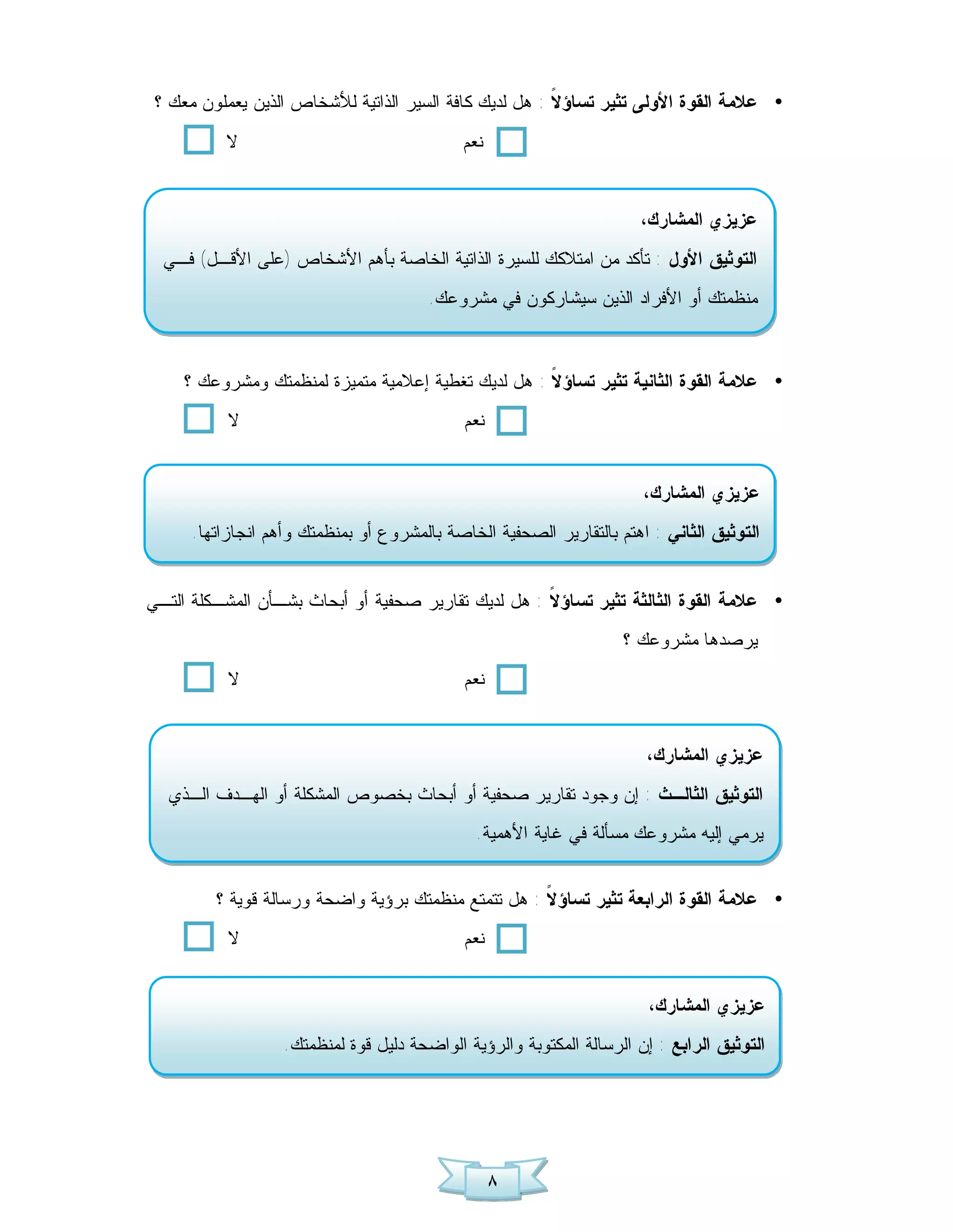 ‫• ﻋﻼﻤﺔ ﺍﻟﻘﻭﺓ ﺍﻷﻭﻟﻰ ﺘﺜﻴﺭ ﺘﺴﺎﺅ ﹰ : ﻫل ﻟﺩﻴﻙ ﻜﺎﻓﺔ ﺍﻟﺴﻴﺭ ﺍﻟﺫﺍﺘﻴﺔ ﻟﻸﺸﺨﺎﺹ ﺍﻟﺫﻴﻥ ﻴﻌﻤﻠﻭﻥ ﻤﻌﻙ ؟‬
                                                        ‫ﻻ‬
           ‫ﻻ‬                                 ‫ﻨﻌﻡ‬


                                                                      ‫ﻋﺯﻴﺯﻱ ﺍﻟﻤﺸﺎﺭﻙ،‬
  ‫ﺍﻟﺘﻭﺜﻴﻕ ﺍﻷﻭل : ﺘﺄﻜﺩ ﻤﻥ ﺍﻤﺘﻼﻜﻙ ﻟﻠﺴﻴﺭﺓ ﺍﻟﺫﺍﺘﻴﺔ ﺍﻟﺨﺎﺼﺔ ﺒﺄﻫﻡ ﺍﻷﺸﺨﺎﺹ )ﻋﻠﻰ ﺍﻷﻗـل( ﻓـﻲ‬
                                        ‫ﻤﻨﻅﻤﺘﻙ ﺃﻭ ﺍﻷﻓﺭﺍﺩ ﺍﻟﺫﻴﻥ ﺴﻴﺸﺎﺭﻜﻭﻥ ﻓﻲ ﻤﺸﺭﻭﻋﻙ.‬



     ‫• ﻋﻼﻤﺔ ﺍﻟﻘﻭﺓ ﺍﻟﺜﺎﻨﻴﺔ ﺘﺜﻴﺭ ﺘﺴﺎﺅ ﹰ : ﻫل ﻟﺩﻴﻙ ﺘﻐﻁﻴﺔ ﺇﻋﻼﻤﻴﺔ ﻤﺘﻤﻴﺯﺓ ﻟﻤﻨﻅﻤﺘﻙ ﻭﻤﺸﺭﻭﻋﻙ ؟‬
                                                     ‫ﻻ‬
           ‫ﻻ‬                                 ‫ﻨﻌﻡ‬


                                                                       ‫ﻋﺯﻴﺯﻱ ﺍﻟﻤﺸﺎﺭﻙ،‬
      ‫ﺍﻟﺘﻭﺜﻴﻕ ﺍﻟﺜﺎﻨﻲ : ﺍﻫﺘﻡ ﺒﺎﻟﺘﻘﺎﺭﻴﺭ ﺍﻟﺼﺤﻔﻴﺔ ﺍﻟﺨﺎﺼﺔ ﺒﺎﻟﻤﺸﺭﻭﻉ ﺃﻭ ﺒﻤﻨﻅﻤﺘﻙ ﻭﺃﻫﻡ ﺍﻨﺠﺎﺯﺍﺘﻬﺎ.‬


‫• ﻋﻼﻤﺔ ﺍﻟﻘﻭﺓ ﺍﻟﺜﺎﻟﺜﺔ ﺘﺜﻴﺭ ﺘﺴﺎﺅ ﹰ : ﻫل ﻟﺩﻴﻙ ﺘﻘﺎﺭﻴﺭ ﺼﺤﻔﻴﺔ ﺃﻭ ﺃﺒﺤﺎﺙ ﺒﺸـﺄﻥ ﺍﻟﻤﺸـﻜﻠﺔ ﺍﻟﺘـﻲ‬
                                                     ‫ﻻ‬
                                                                    ‫ﻴﺭﺼﺩﻫﺎ ﻤﺸﺭﻭﻋﻙ ؟‬
           ‫ﻻ‬                                 ‫ﻨﻌﻡ‬


                                                                       ‫ﻋﺯﻴﺯﻱ ﺍﻟﻤﺸﺎﺭﻙ،‬
  ‫ﺍﻟﺘﻭﺜﻴﻕ ﺍﻟﺜﺎﻟـﺙ : ﺇﻥ ﻭﺠﻭﺩ ﺘﻘﺎﺭﻴﺭ ﺼﺤﻔﻴﺔ ﺃﻭ ﺃﺒﺤﺎﺙ ﺒﺨﺼﻭﺹ ﺍﻟﻤﺸﻜﻠﺔ ﺃﻭ ﺍﻟﻬـﺩﻑ ﺍﻟـﺫﻱ‬
                                               ‫ﻴﺭﻤﻲ ﺇﻟﻴﻪ ﻤﺸﺭﻭﻋﻙ ﻤﺴﺄﻟﺔ ﻓﻲ ﻏﺎﻴﺔ ﺍﻷﻫﻤﻴﺔ.‬


         ‫• ﻋﻼﻤﺔ ﺍﻟﻘﻭﺓ ﺍﻟﺭﺍﺒﻌﺔ ﺘﺜﻴﺭ ﺘﺴﺎﺅ ﹰ : ﻫل ﺘﺘﻤﺘﻊ ﻤﻨﻅﻤﺘﻙ ﺒﺭﺅﻴﺔ ﻭﺍﻀﺤﺔ ﻭﺭﺴﺎﻟﺔ ﻗﻭﻴﺔ ؟‬
                                                     ‫ﻻ‬
           ‫ﻻ‬                                 ‫ﻨﻌﻡ‬


                                                                        ‫ﻋﺯﻴﺯﻱ ﺍﻟﻤﺸﺎﺭﻙ،‬
                   ‫ﺍﻟﺘﻭﺜﻴﻕ ﺍﻟﺭﺍﺒﻊ : ﺇﻥ ﺍﻟﺭﺴﺎﻟﺔ ﺍﻟﻤﻜﺘﻭﺒﺔ ﻭﺍﻟﺭﺅﻴﺔ ﺍﻟﻭﺍﻀﺤﺔ ﺩﻟﻴل ﻗﻭﺓ ﻟﻤﻨﻅﻤﺘﻙ.‬




                                                   ‫٨‬
 